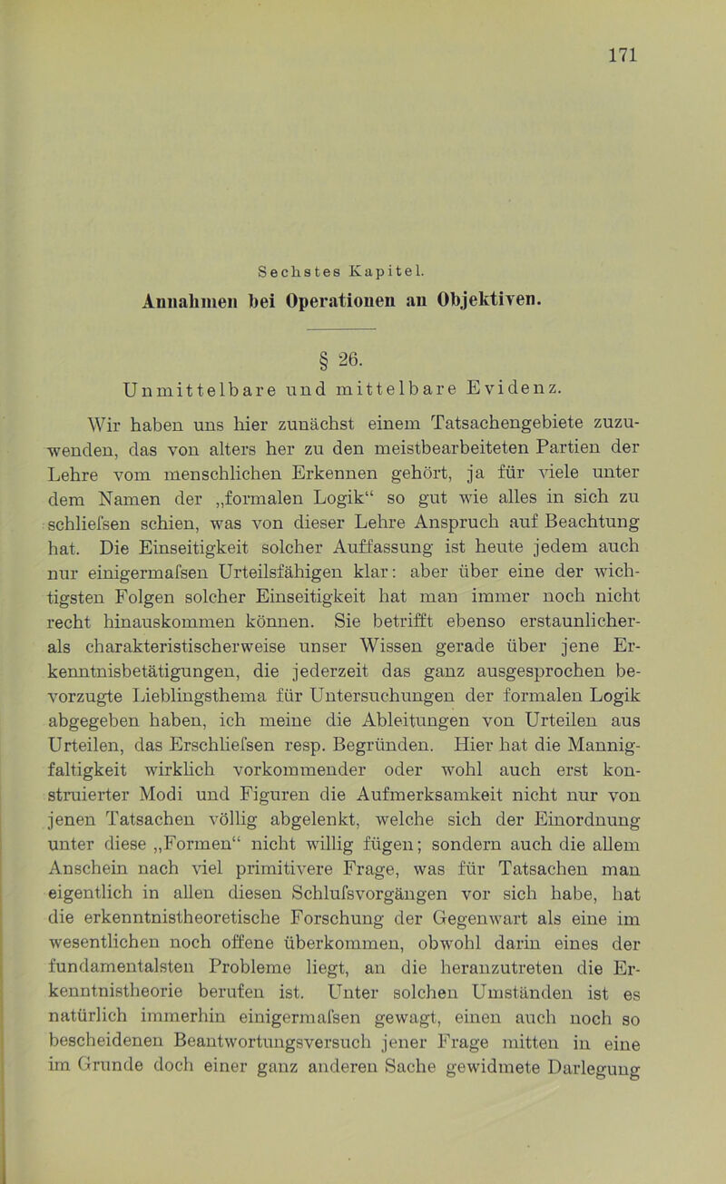 Sechstes Kapitel. Annahmen hei Operationen an Objektiven. § 26. Unmittelbare und mittelbare Evidenz. Wir haben uns hier zunächst einem Tatsachengebiete zuzu- wenden, das von alters her zu den meistbearbeiteten Partien der Lehre vom menschlichen Erkennen gehört, ja für viele unter dem Namen der „formalen Logik“ so gut wie alles in sich zu schliefsen schien, was von dieser Lehre Anspruch auf Beachtung hat. Die Einseitigkeit solcher Auffassung ist heute jedem auch nur einigermafsen Urteilsfähigen klar: aber über eine der wich- tigsten Folgen solcher Einseitigkeit hat man immer noch nicht recht hinauskommen können. Sie betrifft ebenso erstaunlicher- als charakteristischerweise unser Wissen gerade über jene Er- kenntnisbetätigungen, die jederzeit das ganz ausgesprochen be- vorzugte Lieblingsthema für Untersuchungen der formalen Logik abgegeben haben, ich meine die Ableitungen von Urteilen aus Urteilen, das Erschliefsen resp. Begründen. Hier hat die Mannig- faltigkeit wirklich vorkommender oder wohl auch erst kon- struierter Modi und Figuren die Aufmerksamkeit nicht nur von jenen Tatsachen völlig abgelenkt, welche sich der Einordnung unter diese „Formen“ nicht willig fügen; sondern auch die allem Anschein nach viel primitivere Frage, was für Tatsachen man eigentlich in allen diesen Schlulsvorgängen vor sich habe, hat die erkenntnistheoretische Forschung der Gegenwart als eine im wesentlichen noch offene überkommen, obwohl darin eines der fundamentalsten Probleme liegt, an die heranzutreten die Er- kenntnistheorie berufen ist. Unter solchen Umständen ist es natürlich immerhin einigermafsen gewagt, einen auch noch so bescheidenen Beantwortungsversuch jener Frage mitten in eine im Grunde doch einer ganz anderen Sache gewidmete Darlegung