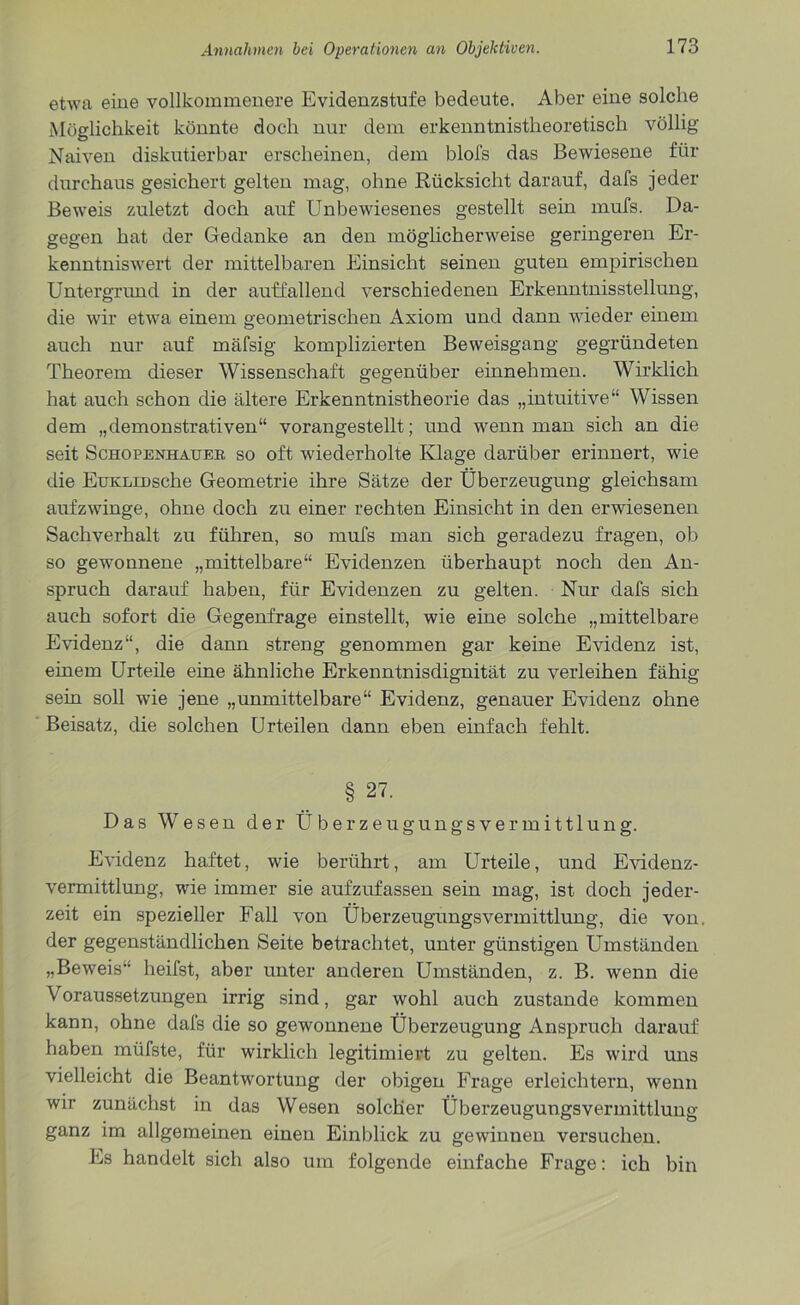etwa eine vollkommenere Evidenzstufe bedeute. Aber eine solche Möglichkeit könnte doch nur dem erkenntnistheoretisch völlig Naiven diskutierbar erscheinen, dem blol's das Bewiesene für durchaus gesichert gelten mag, ohne Rücksicht darauf, dafs jeder Beweis zuletzt doch auf Unbewiesenes gestellt sein mufs. Da- gegen hat der Gedanke an den möglicherweise geringeren Er- kenntniswert der mittelbaren Einsicht seinen guten empirischen Untergrund in der auffallend verschiedenen Erkenntnisstellung, die wir etwa einem geometrischen Axiom und dann wieder einem auch nur auf mäfsig komplizierten Beweisgang gegründeten Theorem dieser Wissenschaft gegenüber einnehmen. Wirklich hat auch schon die ältere Erkenntnistheorie das „intuitive“ Wissen dem „demonstrativen“ vorangestellt; und wenn man sich an die seit Schopenhauer so oft wiederholte Klage darüber erinnert, wie die EuKLiDsche Geometrie ihre Sätze der Überzeugung gleichsam aufzwinge, ohne doch zu einer rechten Einsicht in den erwiesenen Sachverhalt zu führen, so mufs man sich geradezu fragen, ob so gewonnene „mittelbare“ Evidenzen überhaupt noch den An- spruch darauf haben, für Evidenzen zu gelten. Nur dafs sich auch sofort die Gegenfrage einstellt, wie eine solche „mittelbare Evidenz“, die dann streng genommen gar keine Evidenz ist, einem Urteile eine ähnliche Erkenntnisdignität zu verleihen fähig sein soll wie jene „unmittelbare“ Evidenz, genauer Evidenz ohne Beisatz, die solchen Urteilen dann eben einfach fehlt. § 27. Das Wesen der Überzeugungsvermittlung. Evidenz haftet, wie berührt, am Urteile, und Evidenz- vermittlung, wie immer sie aufzufassen sein mag, ist doch jeder- zeit ein spezieller Fall von Überzeugungsvermittlung, die von. der gegenständlichen Seite betrachtet, unter günstigen Umständen „Beweis“ heifst, aber unter anderen Umständen, z. B. wenn die Voraussetzungen irrig sind, gar wohl auch zustande kommen kann, ohne dafs die so gewonnene Überzeugung Anspruch darauf haben müfste, für wirklich legitimiert zu gelten. Es wird uns vielleicht die Beantwortung der obigen Frage erleichtern, wenn wir zunächst in das Wesen solcher Überzeugungsvermittlung ganz im allgemeinen einen Einblick zu gewinnen versuchen. Es handelt sich also um folgende einfache Frage: ich bin