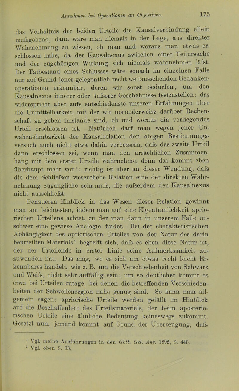 das Verhältnis der beiden Urteile die Kausalverbindung allein mafsgebend, dann wäre man niemals in der Lage, aus direkter Wahrnehmung zu wissen, ob man und woraus man etwas er- schlossen habe, da der Kausalnexus zwischen einer Teilursache und der zugehörigen Wirkung sich niemals wahrnehmen läfst. Der Tatbestand eines Schlusses wäre sonach im einzelnen Falle nur auf Grund jener gelegentlich recht weitaussehenden Gedanken- operationen erkennbar, deren wir sonst bedürfen, um den Kausalnexus innerer oder äufserer Geschehnisse festzustellen: das widerspricht aber aufs entschiedenste unseren Erfahrungen über die Unmittelbarkeit, mit der wir normalerweise darüber Rechen- schaft zu geben imstande sind, ob und woraus ein vorliegendes Urteil erschlossen ist. Natürlich darf man wegen jener Un- wahrnehmbarkeit der Kausalrelation den obigen Bestimmungs- versuch auch nicht etwa dahin verbessern, dafs das zweite Urteil dann erschlossen sei, wenn man den ursächlichen Zusammen- hang mit dem ersten Urteile wahrnehme, denn das kommt eben überhaupt nicht vor1: richtig ist aber an dieser Wendung, dafs die dem Schliefsen wesentliche Relation eine der direkten Wahr- nehmung zugängliche sein mufs, die aufserdem den Kausalnexus nicht ausschliefst. Genaueren Einblick in das Wesen dieser Relation gewinnt man am leichtesten, indem man auf eine Eigentümlichkeit aprio- rischen Urteilens achtet, zu der man dann in unserem Falle un- schwer eine gewisse Analogie findet. Bei der charakteristischen Abhängigkeit des apriorischen Urteiles von der Natur des darin beurteilten Materials 2 begreift sich, dafs es eben diese Natur ist, der der Urteilende in erster Linie seine Aufmerksamkeit zu- zuwenden hat. Das mag, wo es sich um etwas recht leicht Er- kennbares handelt, wie z. B. um die Verschiedenheit von Schwarz und Weifs, nicht sehr auffällig sein; um so deutlicher kommt es etwa bei Urteilen zutage, bei denen die betreffenden Verschieden- heiten der Schwellenregion nahe genug sind. So kann man all- gemein sagen: apriorische Urteile werden gefällt im Hinblick auf die Beschaffenheit des Urteilsmaterials, der beim aposterio- rischen Urteile eine ähnliche Bedeutung keineswegs zukommt. Gesetzt nun, jemand kommt auf Grund der Überzeugung, dafs- 1 Vgl. meine Ausführungen in den Gott. Gel. Anz. 1892, S. 446. 2 Vgl. oben S. 63.