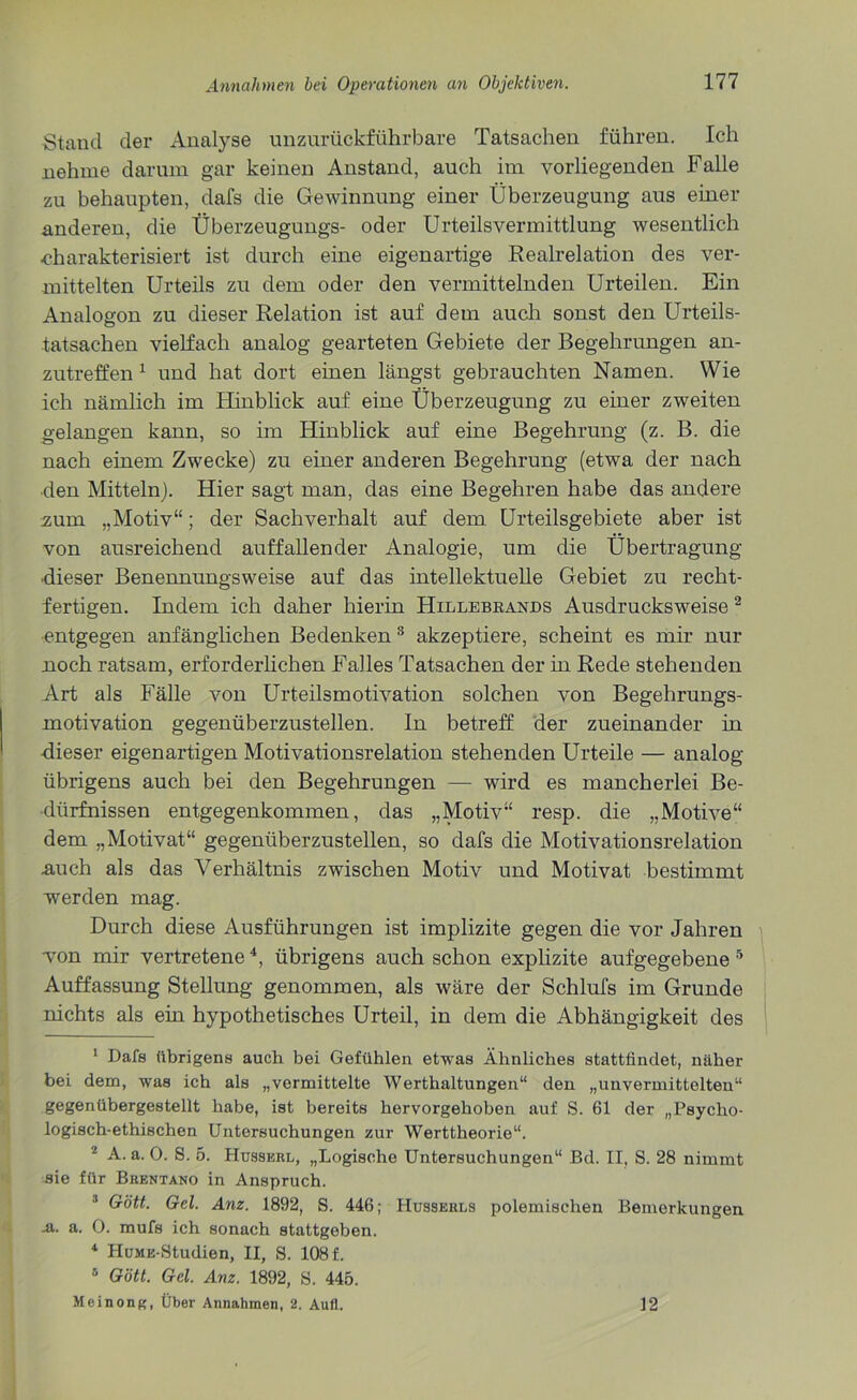 Stand der Analyse unzurückführbare Tatsachen führen. Ich nehme darum gar keinen Anstand, auch im vorliegenden Falle zu behaupten, dafs die Gewinnung einer Überzeugung aus einer anderen, die Überzeugungs- oder Urteilsvermittlung wesentlich ■charakterisiert ist durch eine eigenartige Realrelation des ver- mittelten Urteils zu dem oder den vermittelnden Urteilen. Ein Analogon zu dieser Relation ist auf dem auch sonst den Urteils- tatsachen vielfach analog gearteten Gebiete der Begehrungen an- zutreffen 1 und hat dort einen längst gebrauchten Namen. Wie ich nämlich im Hinblick auf eine Überzeugung zu einer zweiten gelangen kann, so im Hinblick auf eine Begehrung (z. B. die nach einem Zwecke) zu einer anderen Begehrung (etwa der nach ■den Mitteln). Hier sagt man, das eine Begehren habe das andere 2um „Motiv“; der Sachverhalt auf dem Urteilsgebiete aber ist von ausreichend auffallender Analogie, um die Übertragung ■dieser Benennungsweise auf das intellektuelle Gebiet zu recht- fertigen. Indem ich daher hierin Hillebkands Ausdrucksweise 2 3 entgegen anfänglichen Bedenken 8 akzeptiere, scheint es mir nur noch ratsam, erforderlichen Falles Tatsachen der in Rede stehenden Art als Fälle von Urteilsmotivation solchen von Begehrungs- motivation gegenüberzustellen. In betreff der zueinander in dieser eigenartigen Motivationsrelation stehenden Urteile — analog übrigens auch bei den Begehrungen — wird es mancherlei Be- dürfnissen entgegenkommen, das „Motiv“ resp. die „Motive“ dem „Motivat“ gegenüberzustellen, so dafs die Motivationsrelation .auch als das Verhältnis zwischen Motiv und Motivat bestimmt werden mag. Durch diese Ausführungen ist implizite gegen die vor Jahren von mir vertretene4, übrigens auch schon explizite aufgegebene 5 * Auffassung Stellung genommen, als wäre der Schlufs im Grunde nichts als ein hypothetisches Urteil, in dem die Abhängigkeit des 1 Dafs übrigens auch bei Gefühlen etwas Ähnliches stattfindet, näher bei dem, was ich als „vermittelte Werthaltungen“ den „unvermittelten“ gegenübergestellt habe, ist bereits hervorgehoben auf S. 61 der „Psycho- logisch-ethischen Untersuchungen zur Werttheorie“. 2 A. a. 0. S. 5. Husskrl, „Logische Untersuchungen“ Bd. II, S. 28 nimmt sie für Brentano in Anspruch. 3 Gott. Gel. Anz. 1892, S. 446; Husserls polemischen Bemerkungen a. a. 0. mufs ich sonach stattgeben. 4 HuMK-Studien, II, S. 108 f. 0 Gott. Gel. Anz. 1892, S. 445. Meinong, Über Annahmen, 2. Aufl. 12