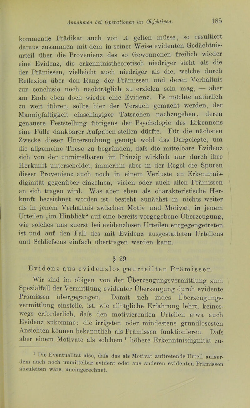kommende Prädikat auch von A gelten müsse, so resultiert daraus zusammen mit dem in seiner Weise evidenten Gedächtnis- urteil über die Provenienz des so Gewonnenen freilich wieder eine Evidenz, die erkenntnistheoretisch niedriger steht als die der Prämissen, vielleicht auch niedriger als die, welche durch Reflexion über den Rang der Prämissen und deren Verhältnis zur conclusio noch nachträglich zu erzielen sein mag, — aber am Ende eben doch wieder eine Evidenz. Es möchte natürlich zu weit führen, sollte hier der Versuch gemacht werden, der Mannigfaltigkeit einschlägiger Tatsachen nachzugehen, deren genauere Feststellung übrigens der Psychologie des Erkennens eine Fülle dankbarer Aufgaben stellen dürfte. Für die nächsten Zwecke dieser Untersuchung genügt wohl das Dargelegte, um die allgemeine These zu begründen, dafs die mittelbare Evidenz sich von der unmittelbaren im Prinzip wirklich nur durch ihre Herkunft unterscheidet, immerhin aber in der Regel die Spuren dieser Provenienz auch noch in einem Verluste an Erkenntnis- diginität gegenüber einzelnen, vielen oder auch allen Prämissen an sich tragen wird. Was aber eben als charakteristische Her- kunft bezeichnet worden ist, besteht zunächst in nichts weiter als in jenem Verhältnis zwischen Motiv und Motivat, in jenem Urteilen „im Hinblick“ auf eine bereits vorgegebene Überzeugung, wie solches uns zuerst bei evidenzlosen Urteilen entgegengetreten ist und auf den Fall des mit Evidenz ausgestatteten Urteilens und Schliefsens einfach übertragen werden kann. § 29. Evidenz aus evidenzlos geurteilten Prämissen. Wir sind im obigen von der ÜberzeugungsVermittlnng zum Spezialfall der Vermittlung evidenter Überzeugung durch evidente Prämissen übergegangen. Damit sich indes Überzeugungs- vermittlung einstelle, ist, wie alltägliche Erfahrung lehrt, keines- wegs erforderlich, dafs den motivierenden Urteilen etwa auch Evidenz zukomme: die irrigsten oder mindestens grundlosesten Ansichten können bekanntlich als Prämissen funktionieren. Dafs aber einem Motivate als solchem 1 höhere Erkenntnisdignität zu- ' Die Eventualität also, dafs das als Motivat auftretende Urteil aufser- dem auch noch unmittelbar evident oder aus anderen evidenten Prämissen abzuleiten wäre, uneingerechnet.