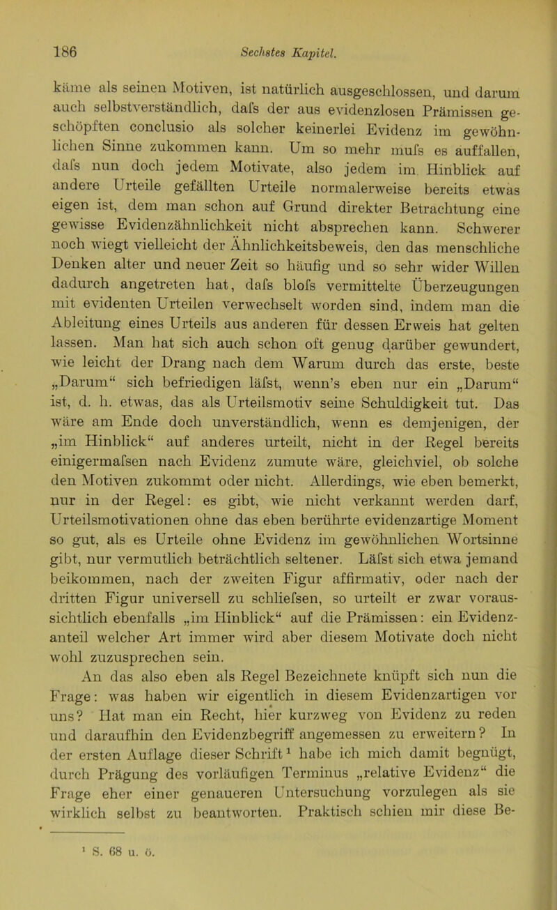 käme als seinen Motiven, ist natürlich ausgeschlossen, und darum auch selbst\ ei stündlich, dals der aus evidenzlosen Prämissen ge- schöpften conclusio als solcher keinerlei Evidenz im gewöhn- lichen Sinne zukommen kann. Um so mehr mufs es auf fallen, dafs nun doch jedem Motivate, also jedem im Hinblick auf andere Urteile gefällten Urteile normalerweise bereits etwas eigen ist, dem man schon auf Grund direkter Betrachtung eine gewisse Evidenzähnlichkeit nicht absprechen kann. Schwerer noch wiegt vielleicht der Ähnlichkeitsbeweis, den das menschliche Denken alter und neuer Zeit so häufig und so sehr wider Willen dadurch angetreten hat, dafs blofs vermittelte Überzeugungen mit evidenten Urteilen verwechselt worden sind, indem man die Ableitung eines Urteils aus anderen für dessen Erweis hat gelten lassen. Man hat sich auch schon oft genug darüber gewundert, wie leicht der Drang nach dem Warum durch das erste, beste „Darum“ sich befriedigen läfst, wenn’s eben nur ein „Darum“ ist, d. h. etwas, das als Urteilsmotiv seine Schuldigkeit tut. Das wäre am Ende doch unverständlich, wenn es demjenigen, der „im Hinblick“ auf anderes urteilt, nicht in der Regel bereits einigermafsen nach Evidenz zumute wäre, gleichviel, ob solche den Motiven zukommt oder nicht. Allerdings, wie eben bemerkt, nur in der Regel: es gibt, wie nicht verkannt werden darf, Urteilsmotivationen ohne das eben berührte evidenzartige Moment so gut, als es Urteile ohne Evidenz im gewöhnlichen Wortsinne gibt, nur vermutlich beträchtlich seltener. Läfst sich etwa jemand beikommen, nach der zweiten Figur affirmativ, oder nach der dritten Figur universell zu schliefsen, so urteilt er zwar voraus- sichtlich ebenfalls „im Hinblick“ auf die Prämissen: ein Evidenz- anteil welcher Art immer wird aber diesem Motivate doch nicht wohl zuzusprechen sein. An das also eben als Regel Bezeichnete knüpft sich nun die Frage: was haben wir eigentlich in diesem Evidenzartigen vor uns? Hat man ein Recht, hier kurzweg von Evidenz zu reden und daraufhin den Evidenzbegriff angemessen zu erweitern ? In der ersten Auflage dieser Schrift1 habe ich mich damit begnügt, durch Prägung des vorläufigen Terminus „relative Evidenz“ die Frage eher einer genaueren Untersuchung vorzulegen als sie wirklich selbst zu beantworten. Praktisch schien mir diese Be- 1 S. 68 u. ü.