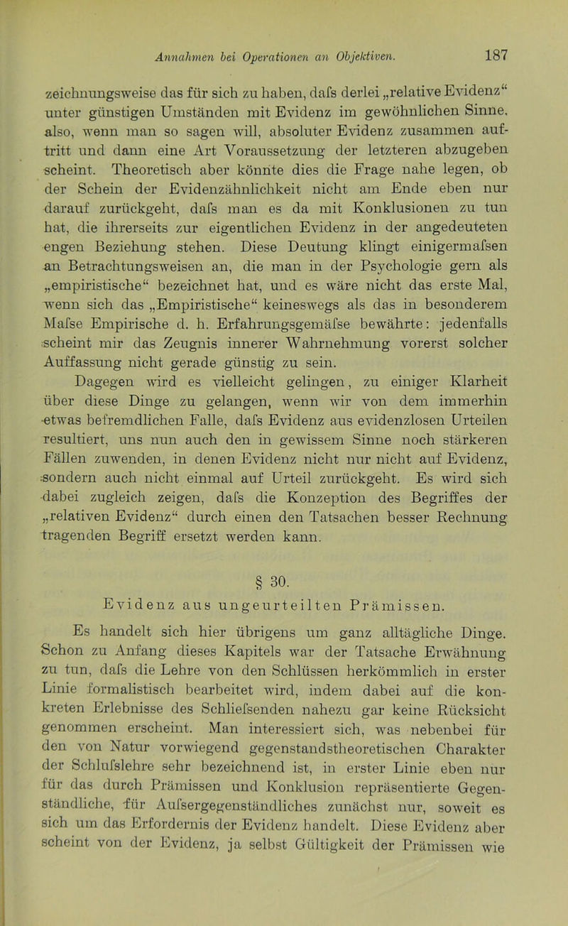 zeichnungsweise das für sich zu haben, dafs derlei „relative Evidenz“ unter günstigen Umständen mit Evidenz im gewöhnlichen Sinne, also, wenn man so sagen will, absoluter Evidenz zusammen auf- tritt und dann eine Art Voraussetzung der letzteren abzugeben scheint. Theoretisch aber könnte dies die Frage nahe legen, ob der Schein der Evidenzähnlichkeit nicht am Ende eben nur darauf zurückgeht, dafs man es da mit Konklusionen zu tun hat, die ihrerseits zur eigentlichen Evidenz in der angedeuteten engen Beziehung stehen. Diese Deutung klingt einigermafsen an Betrachtungsweisen an, die man in der Psychologie gern als „empiristische“ bezeichnet hat, und es wäre nicht das erste Mal, wenn sich das „Empiristische“ keineswegs als das in besonderem Mafse Empirische d. h. Erfahrungsgemäfse bewährte: jedenfalls scheint mir das Zeugnis innerer Wahrnehmung vorerst solcher Auffassung nicht gerade günstig zu sein. Dagegen wird es vielleicht gelingen, zu einiger Klarheit über diese Dinge zu gelangen, wenn wir von dem immerhin •etwas befremdlichen Falle, dafs Evidenz aus evidenzlosen Urteilen resultiert, uns nun auch den in gewissem Sinne noch stärkeren Fällen zuwenden, in denen Evidenz nicht nur nicht auf Evidenz, sondern auch nicht einmal auf Urteil zurückgeht. Es wird sich dabei zugleich zeigen, dafs die Konzeption des Begriffes der „relativen Evidenz“ durch einen den Tatsachen besser Rechnung tragenden Begriff ersetzt werden kann. § 30. Evidenz aus ungeurteilten Prämissen. Es handelt sich hier übrigens um ganz alltägliche Dinge. Schon zu Anfang dieses Kapitels war der Tatsache Erwähnung zu tun, dafs die Lehre von den Schlüssen herkömmlich in erster Linie formalistisch bearbeitet wird, indem dabei auf die kon- kreten Erlebnisse des Schliefsenden nahezu gar keine Rücksicht genommen erscheint. Man interessiert sich, was nebenbei für den von Natur vorwiegend gegenstandstheoretischen Charakter der Schlulslehre sehr bezeichnend ist, in erster Linie eben nur für das durch Prämissen und Konklusion repräsentierte Gegen- ständliche, für Aufsergegenständliches zunächst nur, soweit es sich um das Erfordernis der Evidenz handelt. Diese Evidenz aber scheint von der Evidenz, ja selbst Gültigkeit der Prämissen wie