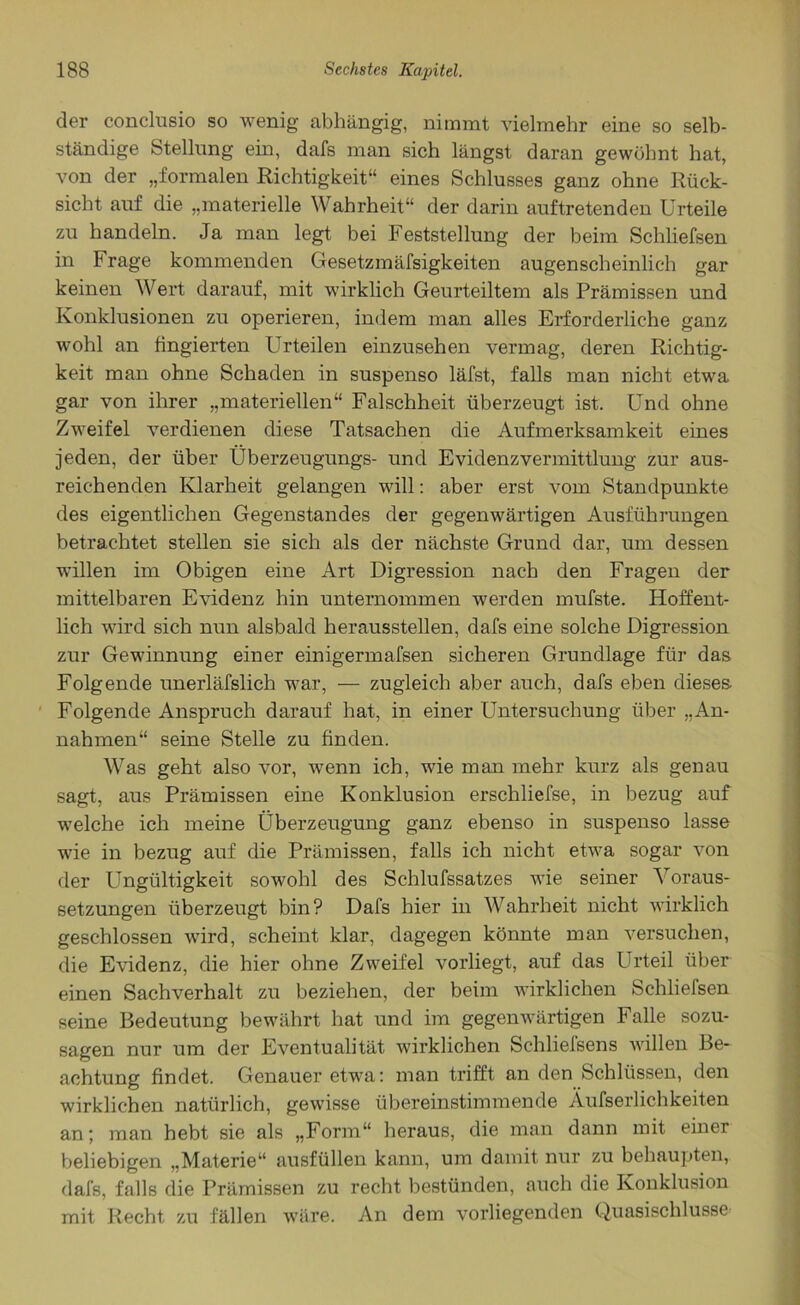 der conclusio so wenig abhängig, nimmt vielmehr eine so selb- ständige Stellung ein, dafs man sich längst daran gewöhnt hat, von der „formalen Richtigkeit“ eines Schlusses ganz ohne Rück- sicht auf die „materielle Wahrheit“ der darin auftretenden Urteile zu handeln. Ja man legt bei Feststellung der beim Scliliefsen in Frage kommenden Gesetzlosigkeiten augenscheinlich gar keinen Wert darauf, mit wirklich Geurteiltem als Prämissen und Konklusionen zu operieren, indem man alles Erforderliche ganz wohl an fingierten Urteilen einzusehen vermag, deren Richtig- keit man ohne Schaden in suspenso läfst, falls man nicht etwa gar von ihrer „materiellen“ Falschheit überzeugt ist. Und ohne Zweifel verdienen diese Tatsachen die Aufmerksamkeit eines jeden, der über Überzeugungs- und Evidenzvermittlung zur aus- reichenden Klarheit gelangen will: aber erst vom Standpunkte des eigentlichen Gegenstandes der gegenwärtigen Ausführungen betrachtet stellen sie sich als der nächste Grund dar, um dessen willen im Obigen eine Art Digression nach den Fragen der mittelbaren Evidenz hin unternommen werden mufste. Hoffent- lich wird sich nun alsbald herausstellen, dafs eine solche Digression zur Gewinnung einer einigermafsen sicheren Grundlage für das Folgende unerläfslich war, — zugleich aber auch, dafs eben dieses Folgende Anspruch darauf hat, in einer Untersuchung über „An- nahmen“ seine Stelle zu finden. Was geht also vor, wenn ich, wie man mehr kurz als genau sagt, aus Prämissen eine Konklusion erschliefse, in bezug auf welche ich meine Überzeugung ganz ebenso in suspenso lasse wie in bezug auf die Prämissen, falls ich nicht etwa sogar von der Ungültigkeit sowohl des Schlufssatzes wie seiner 'S oraus- setzungen überzeugt bin? Dafs hier in Wahrheit nicht wirklich geschlossen wird, scheint klar, dagegen könnte man versuchen, die Evidenz, die hier ohne Zweifel vorliegt, auf das Urteil über einen Sachverhalt zu beziehen, der beim wirklichen Schliefsen seine Bedeutung bewährt hat und im gegenwärtigen Falle sozu- sagen nur um der Eventualität wirklichen Schliefsens willen Be- achtung findet. Genauer etwa: man trifft an den Schlüssen, den wirklichen natürlich, gewisse übereinstimmende Äufserlichkeiten an; man hebt sie als „Form“ heraus, die man dann mit einer beliebigen „Materie“ ausfüllen kann, um damit nur zu behaupten,, dafs, falls die Prämissen zu recht bestünden, auch die Konklusion mit Recht zu fällen wäre. An dem vorliegenden Quasischlussc