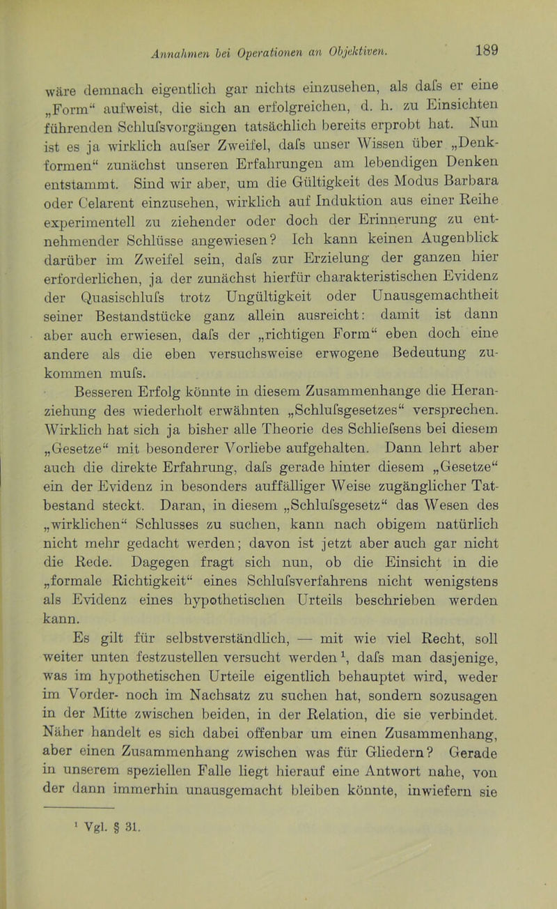 wäre demnach eigentlich gar nichts einzusehen, als dafs er eine „Form“ auf weist, die sich an erfolgreichen, d. h. zu Einsichten führenden Schlufsvorgängen tatsächlich bereits erprobt hat. Nun ist es ja wirklich aufser Zweifel, dafs unser Wissen über „Denk- formen“ zunächst unseren Erfahrungen am lebendigen Denken entstammt. Sind wir aber, um die Gültigkeit des Modus Barbara oder Celarent einzusehen, wirklich auf Induktion aus einer Reihe experimentell zu ziehender oder doch der Erinnerung zu ent- nehmender Schlüsse angewiesen? Ich kann keinen Augenblick darüber im Zweifel sein, dafs zur Erzielung der ganzen hier erforderlichen, ja der zunächst hierfür charakteristischen Evidenz der Quasischlufs trotz Ungültigkeit oder Unausgemachtheit seiner Bestandstücke ganz allein ausreicht: damit ist dann aber auch erwiesen, dafs der „richtigen Form“ eben doch eine andere als die eben versuchsweise erwogene Bedeutung zu- kommen mufs. Besseren Erfolg könnte in diesem Zusammenhänge die Heran- ziehung des wiederholt erwähnten „Schlufsgesetzes“ versprechen. Wirklich hat sich ja bisher alle Theorie des Schliefsens bei diesem „Gesetze“ mit besonderer Vorliebe aufgehalten. Dann lehrt aber auch die direkte Erfahrung, dafs gerade hinter diesem „Gesetze“ ein der Evidenz in besonders auffälliger Weise zugänglicher Tat- bestand steckt. Daran, in diesem „Schlufsgesetz“ das Wesen des „wirklichen“ Schlusses zu suchen, kann nach obigem natürlich nicht mehr gedacht werden; davon ist jetzt aber auch gar nicht die Rede. Dagegen fragt sich nun, ob die Einsicht in die „formale Richtigkeit“ eines Schlufsverfahrens nicht wenigstens als Evidenz eines hypothetischen Urteils beschrieben werden kann. Es gilt für selbstverständlich, — mit wie viel Recht, soll weiter unten festzustellen versucht werden \ dafs man dasjenige, was im hypothetischen Urteile eigentlich behauptet wird, weder im Vorder- noch im Nachsatz zu suchen hat, sondern sozusagen in der Mitte zwischen beiden, in der Relation, die sie verbindet. Näher handelt es sich dabei offenbar um einen Zusammenhang, aber einen Zusammenhang zwischen was für Gliedern? Gerade in unserem speziellen Falle liegt hierauf eine Antwort nahe, von der dann immerhin unausgemacht bleiben könnte, inwiefern sie 1 Vgl. § 31.
