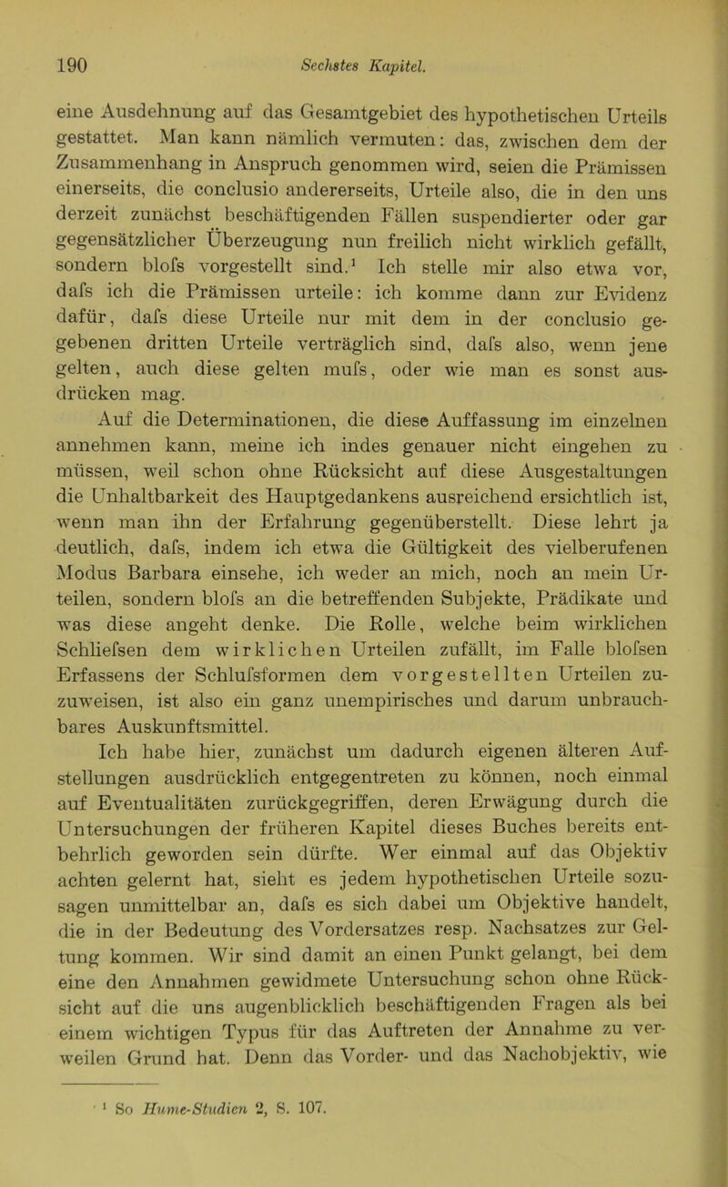 eine Ausdehnung auf das Gesamtgebiet des hypothetischen Urteils gestattet. Man kann nämlich vermuten: das, zwischen dem der Zusammenhang in Anspruch genommen wird, seien die Prämissen einerseits, die conclusio andererseits, Urteile also, die in den uns derzeit zunächst beschäftigenden Fällen suspendierter oder gar gegensätzlicher Überzeugung nun freilich nicht wirklich gefällt, sondern blofs vorgestellt sind.1 Ich stelle mir also etwa vor, dafs ich die Prämissen urteile: ich komme dann zur Evidenz dafür, dafs diese Urteile nur mit dem in der conclusio ge- gebenen dritten Urteile verträglich sind, dafs also, wenn jene gelten, auch diese gelten mufs, oder wie man es sonst aus- drücken mag. Auf die Determinationen, die diese Auffassung im einzelnen annehmen kann, meine ich indes genauer nicht eingehen zu müssen, weil schon ohne Rücksicht auf diese Ausgestaltungen die Unhaltbarkeit des Hauptgedankens ausreichend ersichtlich ist, wenn man ihn der Erfahrung gegenüberstellt. Diese lehrt ja deutlich, dafs, indem ich etwa die Gültigkeit des vielberufenen Modus Barbara einsehe, ich weder an mich, noch an mein Ur- teilen, sondern blofs an die betreffenden Subjekte, Prädikate und was diese angeht denke. Die Rolle, welche beim wirklichen Schliefsen dem wirklichen Urteilen zufällt, im Falle blofsen Erfassens der Schlufsf'ormen dem vorgestellten Urteilen zu- zuweisen, ist also ein ganz unempirisches und darum unbrauch- bares Auskunftsmittel. Ich habe hier, zunächst um dadurch eigenen älteren Auf- stellungen ausdrücklich entgegentreten zu können, noch einmal auf Eventualitäten zurückgegriffen, deren Erwägung durch die Untersuchungen der früheren Kapitel dieses Buches bereits ent- behrlich geworden sein dürfte. Wer einmal auf das Objektiv achten gelernt hat, sieht es jedem hypothetischen Urteile sozu- sagen unmittelbar an, dafs es sich dabei um Objektive handelt, die in der Bedeutung des Vordersatzes resp. Nachsatzes zur Gel- tung kommen. Wir sind damit an einen Punkt gelangt, bei dem eine den Annahmen gewidmete Untersuchung schon ohne Rück- sicht auf die uns augenblicklich beschäftigenden kragen als bei einem wichtigen Typus für das Auftreten der Annahme zu ver- weilen Grund hat. Denn das Vorder- und das Nachobjektiv, wie 1 So Hume-Studien 2, S. 107.