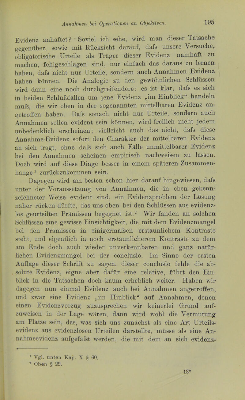 Evidenz anhaftet? Soviel ich sehe, wird man dieser Tatsache gegenüber, sowie mit Rücksicht darauf, dafs unsere Versuche, obligatorische Urteile als Träger dieser Evidenz namhaft zu machen, fehlgeschlagen sind, nur einfach das daraus zu lernen haben, dafs nicht nur Urteile, sondern auch Annahmen Evidenz haben können. Die Analogie zu den gewöhnlichen Schlüssen wird dann eine noch durchgreifendere: es ist klar, dafs es sich in beiden Schlufsfällen um jene Evidenz „im Hinblick’1 handeln mufs, die wir oben in der sogenannten mittelbaren Evidenz an- getroffen haben. Dafs sonach nicht nur Urteile, sondern auch Annahmen sollen evident sein können, wird freilich nicht jedem unbedenklich erscheinen; vielleicht auch das nicht, dafs diese Annahme-Evidenz sofort den Charakter der mittelbaren Evidenz an sich trägt, ohne dafs sich auch Fälle unmittelbarer Evidenz bei den Annahmen scheinen empirisch nachweisen zu lassen. Doch wird auf diese Dinge besser in einem späteren Zusammen- hänge 1 zurückzukommen sein. Dagegen wird am besten schon hier darauf hingewiesen, dafs unter der Voraussetzung von Annahmen, die in eben gekenn- zeichneter Weise evident sind, ein Evidenzproblem der Lösung näher rücken dürfte, das uns oben bei den Schlüssen aus evidenz- los geurteilten Prämissen begegnet ist.'2 Wir fanden an solchen Schlüssen eine gewisse Einsichtigkeit, die mit dem Evidenzmangel bei den Prämissen in einigermafsen erstaunlichem Kontraste steht, und eigentlich in noch erstaunlicherem Kontraste zu dem am Ende doch auch wieder unverkennbaren und ganz natür- lichen Evidenzmangel bei der conclusio. Im Sinne der ersten Auflage dieser Schrift zu sagen, dieser conclusio fehle die ab- solute Evidenz, eigne aber dafür eine relative, führt den Ein- blick in die Tatsachen doch kaum erheblich weiter. Haben wir dagegen nun einmal Evidenz auch bei Annahmen angetroffen, und zwar eine Evidenz „im Hinblick“ auf Annahmen, denen einen Evidenzvorzug zuzusprechen wir keinerlei Grund auf- zuweisen in der Lage wären, dann wird wohl die Vermutung am Platze sein, das, was sich uns zunächst als eine Art Urteils- evidenz aus evidenzlosen Urteilen darstellte, müsse als eine An- nahmeevidenz aufgefafst werden, die mit dem an sich evidenz- 1 Vgl. unten Kap. X § 60. 2 Oben § 29. 13*