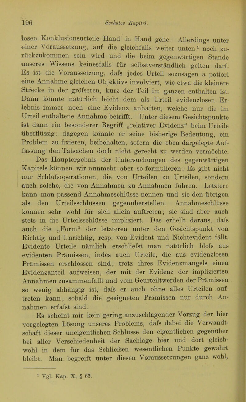 losen Konklusionsurteile Hand in Hand gehe. Allerdings unter «iner Voraussetzung, auf die gleichfalls weiter unten1 noch zu- rückzukominen sein wird und die beim gegenwärtigen Stande unseres Wissens keinesfalls für selbstverständlich gelten darf. Es ist die \ oraussetzung, dals jedes Urteil sozusagen a potiori eine Annahme gleichen Objektivs involviert, wie etwa die kleinere Strecke in der gröfseren, kurz der Teil im ganzen enthalten ist. Dann könnte natürlich leicht dem als Urteil evidenzlosen Er- lebnis immer noch eine Evidenz anhaften, welche nur die im Urteil enthaltene Annahme betrifft. Unter diesem Gesichtspunkte ist dann ein besonderer Begriff „relativer Evidenz“ beim Urteile überflüssig: dagegen könnte er seine bisherige Bedeutung, ein Problem zu fixieren, beibehalten, sofern die eben dargelegte Auf- fassung den Tatsachen doch nicht gerecht zu werden vermöchte. Das Hauptergebnis der Untersuchungen des gegenwärtigen Kapitels können wir nunmehr aber so formulieren: Es gibt nicht nur Schlufsoperationen, die von Urteilen zu Urteilen, sondern auch solche, die von Annahmen zu Annahmen führen. Letztere kann man passend Annahmeschlüsse nennen und sie den übrigen als den Urteilsschlüssen gegenüberstellen. Annahmeschlüsse können sehr wohl für sich allein auftreten; sie sind aber auch stets in die Urteilsschlüsse impliziert. Das erhellt daraus, dafs auch die „Form“ der letzteren unter den Gesichtspunkt von .Richtig und Unrichtig, resp. von Evident und Nichtevident fällt. Evidente Urteile nämlich erschliefst man natürlich blofs aus evidenten Prämissen, indes auch Urteile, die aus evidenzlosen Prämissen erschlossen sind, trotz ihres Evidenzmangels einen Evidenzanteil aufweisen, der mit der Evidenz der implizierten Annahmen zusammenfällt und vom Geurteiltwerden der Prämissen so wenig abhängig ist, dafs er auch ohne alles Urteilen auf- treten kann, sobald die geeigneten Prämissen nur durch An- nahmen erfafst sind. Es scheint mir kein gering anzuschlagender Vorzug der hier vorgelegten Lösung unseres Problems, dafs dabei die Verwandt- schaft dieser uneigentlichen Schlüsse den eigentlichen gegenüber bei aller Verschiedenheit der Sachlage hier und dort gleich- wohl in dem für das Schliefsen wesentlichen Punkte gewählt bleibt. Man begreift unter diesen Voraussetzungen ganz wohl, 1 Vgl. Kap. X, § 63.