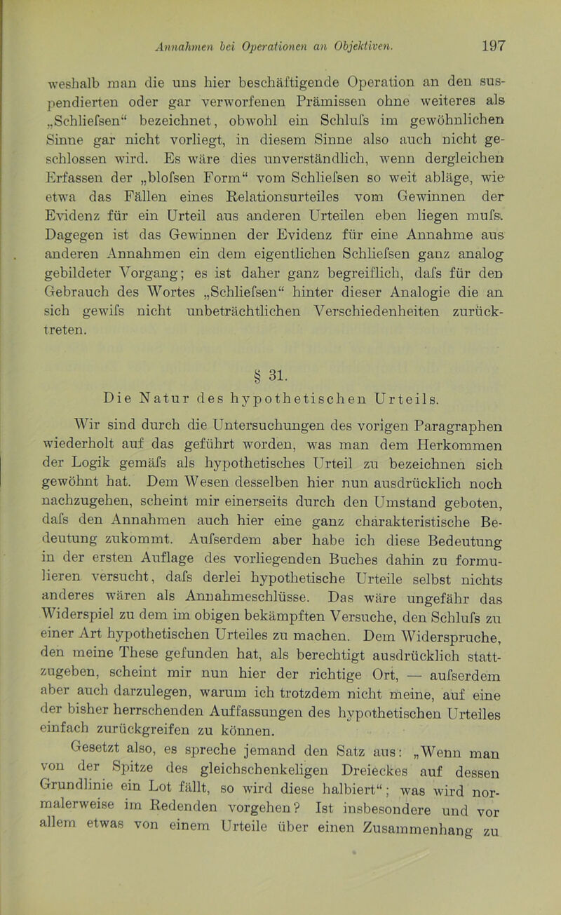 weshalb man die uns hier beschäftigende Operation an den sus- pendierten oder gar verworfenen Prämissen ohne weiteres als „Schliefsen“ bezeichnet, obwohl ein Schlufs im gewöhnlichen Sinne gar nicht vorliegt, in diesem Sinne also auch nicht ge- schlossen wird. Es wäre dies unverständlich, wenn dergleichen Erfassen der „blofsen Form“ vom Schliefsen so weit abläge, wie etwa das Fällen eines Relationsurteiles vom Gewinnen der Evidenz für ein Urteil aus anderen Urteilen eben liegen mufs. Dagegen ist das Gewinnen der Evidenz für eine Annahme aus anderen Annahmen ein dem eigentlichen Schliefsen ganz analog gebildeter Vorgang; es ist daher ganz begreiflich, dafs für den Gebrauch des Wortes „Schliefsen“ hinter dieser Analogie die an sich gewifs nicht unbeträchtlichen Verschiedenheiten zurück- treten. § 31. Die Natur des hypothetischen Urteils. Wir sind durch die Untersuchungen des vorigen Paragraphen wiederholt auf das geführt worden, was man dem Herkommen der Logik gemäfs als hypothetisches Urteil zu bezeichnen sich gewöhnt hat. Dem Wesen desselben hier nun ausdrücklich noch nachzugehen, scheint mir einerseits durch den Umstand geboten, dafs den Annahmen auch hier eine ganz charakteristische Be- deutung zukommt. Aufserdem aber habe ich diese Bedeutung in der ersten Auflage des vorliegenden Buches dahin zu formu- lieren versucht, dafs derlei hypothetische Urteile selbst nichts anderes wären als Annahmeschlüsse. Das wäre ungefähr das Widerspiel zu dem im obigen bekämpften Versuche, den Schlufs zu einer Art hypothetischen Urteiles zu machen. Dem Widerspruche, den meine These gefunden hat, als berechtigt ausdrücklich statt- zugeben, scheint mir nun hier der richtige Ort, — aufserdem aber auch darzulegen, warum ich trotzdem nicht meine, auf eine der bisher herrschenden Auffassungen des hypothetischen Urteiles einfach zurückgreifen zu können. Gesetzt also, es spreche jemand den Satz aus: „Wenn man von der Spitze des gleichschenkeligen Dreieckes auf dessen Grundlinie ein Lot fällt, so wird diese halbiert“; was wird nor- malerweise im Redenden Vorgehen? Ist insbesondere und vor allem etwas von einem Urteile über einen Zusammenhang zu