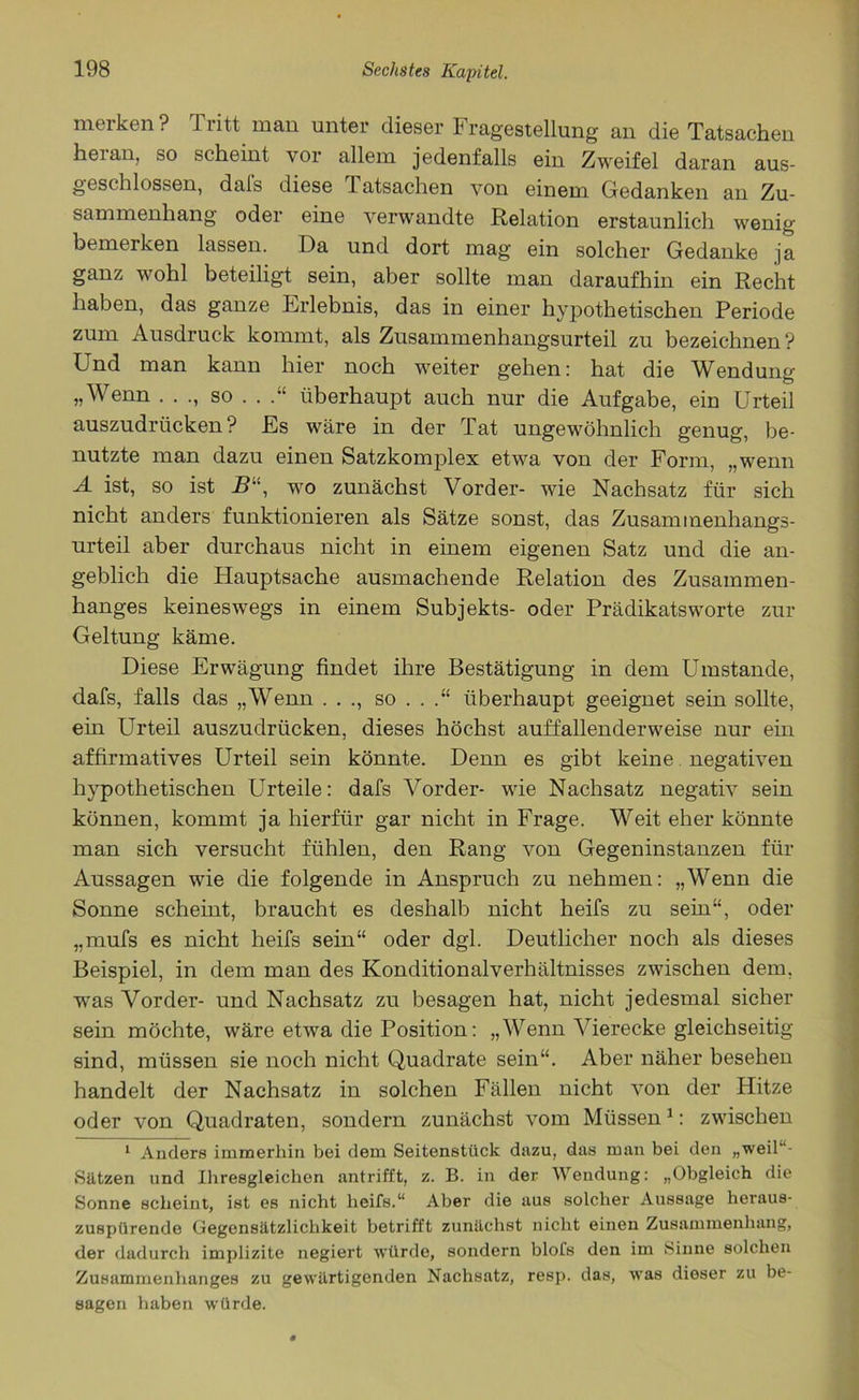merken ? Tritt man unter dieser Fragestellung an die Tatsachen hei an, so scheint vor allein jedenfalls ein Zweifel daran aus- geschlossen, dafs diese 1 atsachen von einem Gedanken an Zu- sammenhang oder eine verwandte Relation erstaunlich wenig bemerken lassen. Da und dort mag ein solcher Gedanke ja ganz wohl beteiligt sein, aber sollte man daraufhin ein Recht haben, das ganze Erlebnis, das in einer hypothetischen Periode zum Ausdruck kommt, als Zusammenhangsurteil zu bezeichnen? Und man kann hier noch weiter gehen: hat die Wendung „Wenn . . ., so . . überhaupt auch nur die Aufgabe, ein Urteil auszudrücken? Es wäre in der Tat ungewöhnlich genug, be- nutzte man dazu einen Satzkomplex etwa von der Form, „wenn A ist, so ist R, wo zunächst Vorder- wie Nachsatz für sich nicht anders funktionieren als Sätze sonst, das Zusammenhangs- urteil aber durchaus nicht in einem eigenen Satz und die an- geblich die Hauptsache ausmachende Relation des Zusammen- hanges keineswegs in einem Subjekts- oder Prädikatsworte zur Geltung käme. Diese Erwägung findet ihre Bestätigung in dem Ehnstande, dafs, falls das „Wenn . . ., so . . .“ überhaupt geeignet sein sollte, ein Urteil auszudrücken, dieses höchst auffallenderweise nur ein affirmatives Urteil sein könnte. Denn es gibt keine negativen hypothetischen Urteile: dafs Vorder- wie Nachsatz negativ sein können, kommt ja hierfür gar nicht in Frage. Weit eher könnte man sich versucht fühlen, den Rang von Gegeninstanzen für Aussagen wie die folgende in Anspruch zu nehmen: „Wenn die Sonne scheint, braucht es deshalb nicht heifs zu sein“, oder „mufs es nicht heifs sein“ oder dgl. Deutlicher noch als dieses Beispiel, in dem man des Konditionalverhältnisses zwischen dem. was Vorder- und Nachsatz zu besagen hat, nicht jedesmal sicher sein möchte, wäre etwa die Position: „Wenn Vierecke gleichseitig sind, müssen sie noch nicht Quadrate sein“. Aber näher besehen handelt der Nachsatz in solchen Fällen nicht von der Hitze oder von Quadraten, sondern zunächst vom Müssen1: zwischen 1 Anders immerhin bei dem Seitenstück dazu, das man bei den „weil“- Sätzen und Ihresgleichen antrifft, z. B. in der Wendung: „Obgleich die Sonne scheint, ist es nicht heifs.“ Aber die aus solcher Aussage heraus- zuspürende Gegensätzlichkeit betrifft zunächst nicht einen Zusammenhang, der dadurch implizite negiert würde, sondern blofs den im Sinne solchen Zusammenhanges zu gewärtigenden Nachsatz, resp. das, was dieser zu be- sagen haben würde.