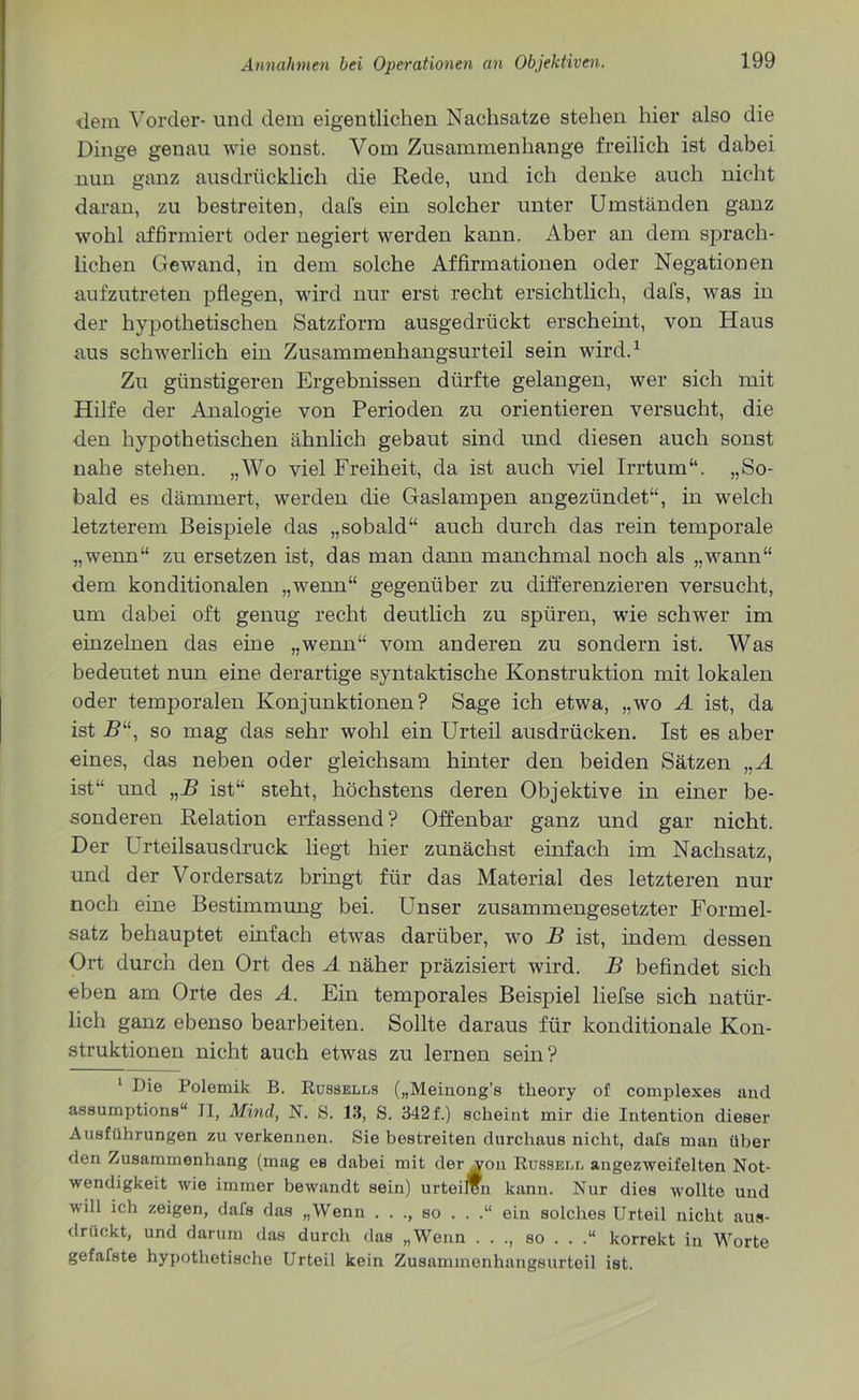 dem Vorder- und dem eigentlichen Nachsatze stehen hier also die Dinge genau wie sonst. Vom Zusammenhänge freilich ist dabei nun ganz ausdrücklich die Rede, und ich denke auch nicht daran, zu bestreiten, dafs ein solcher unter Umständen ganz wohl affirmiert oder negiert werden kann. Aber an dem sprach- lichen Gewand, in dem solche Affirmationen oder Negationen aufzutreten pflegen, wird nur erst recht ersichtlich, dafs, was in der hypothetischen Satzform ausgedrückt erscheint, von Haus aus schwerlich ein Zusammenhangsurteil sein wird.1 Zu günstigeren Ergebnissen dürfte gelangen, wer sich mit Hilfe der Analogie von Perioden zu orientieren versucht, die den hypothetischen ähnlich gebaut sind und diesen auch sonst nahe stehen. „Wo viel Freiheit, da ist auch viel Irrtum“. „So- bald es dämmert, werden die Gaslampen angezündet“, in welch letzterem Beispiele das „sobald“ auch durch das rein temporale „wenn“ zu ersetzen ist, das man dann manchmal noch als „wann“ dem konditionalen „wenn“ gegenüber zu differenzieren versucht, um dabei oft genug recht deutlich zu spüren, wie schwer im einzelnen das eine „wenn“ vom anderen zu sondern ist. Was bedeutet nun eine derartige syntaktische Konstruktion mit lokalen oder temporalen Konjunktionen? Sage ich etwa, „wo A ist, da ist R“, so mag das sehr wohl ein Urteil ausdrücken. Ist es aber eines, das neben oder gleichsam hinter den beiden Sätzen ,,A ist“ und „B ist“ steht, höchstens deren Objektive in einer be- sonderen Relation erfassend ? Offenbar ganz und gar nicht. Der Urteilsausdruck liegt hier zunächst einfach im Nachsatz, und der Vordersatz bringt für das Material des letzteren nur noch eine Bestimmung bei. Unser zusammengesetzter Formel- satz behauptet einfach etwas darüber, wo B ist, indem dessen Ort durch den Ort des A näher präzisiert wird. B befindet sich eben am Orte des A. Ein temporales Beispiel liefse sich natür- lich ganz ebenso bearbeiten. Sollte daraus für konditionale Kon- struktionen nicht auch etwas zu lernen sein? 1 Die Polemik B. Russells („Meinong’s tlieory of complexes and assumptions“ II, Mind, N. S. 13, S. 342 f.) scheint mir die Intention dieser Ausführungen zu verkennen. Sie bestreiten durchaus nicht, dafs man über den Zusammenhang (mag es dabei mit der von Russell angezweifelten Not- wendigkeit wie immer bewandt sein) urteilen kann. Nur dies wollte und will ich zeigen, dafs das „Wenn . . ., so . . .“ ein solches Urteil nicht aus- drückt, und darum das durch das „Wenn . . ., so . . .“ korrekt in Worte gefafste hypothetische Urteil kein Zusaminenhangsurteil ist.