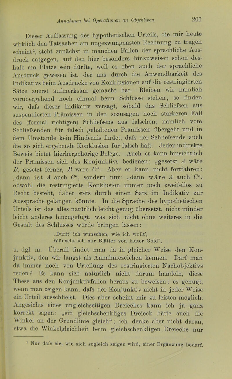 Dieser Auffassung des hypothetischen Urteils, die mir heute wirklich den Tatsachen am ungezwungensten Rechnung zu tragen scheint1, steht zunächst in manchen Fällen der sprachliche Aus- druck entgegen, auf den hier besonders hinzuweisen schon des- halb am Platze sein dürfte, weil es oben auch der sprachliche Ausdruck gewesen ist, der uns durch die Anwendbarkeit des Indikativs beim Ausdrucke von Konklusionen auf die restringierten Sätze zuerst aufmerksam gemacht hat. Bleiben wir nämlich vorübergehend noch einmal beim Schlüsse stehen, so finden wir, dafs dieser Indikativ versagt, sobald das Schliefsen aus suspendierten Prämissen in den sozusagen noch stärkeren Fall des (formal richtigen) Schliefsens aus falschen, nämlich vom Schliefsenden für falsch gehaltenen Prämissen übergeht und in dem Umstande kein Hindernis findet, dafs der Schliefsende auch die so sich ergebende Konklusion für falsch hält. Jeder indirekte Beweis bietet hierhergehörige Belege. Auch er kann hinsichtlich der Prämissen sich des Konjunktivs bedienen: „gesetzt A wäre B, gesetzt ferner, B wäre C“. Aber er kann nicht fortfahren: „dann ist A auch (7“, sondern nur: „dann wäre A auch G“, obwohl die restringierte Konklusion immer noch zweifellos zu Recht besteht, daher stets durch einen Satz im Indikativ zur Aussprache gelangen könnte. In die Sprache des hypothetischen Urteils ist das alles natürlich leicht genug übersetzt, nicht minder leicht anderes hinzugefügt, was sich nicht ohne weiteres in die Gestalt des Schlusses würde bringen lassen: „Dürft’ ich wünschen, wie ich wollt’, Wünscht ich mir Blätter von lauter Gold“, u. dgl. m. Überall findet man da in gleicher Weise den Kon- junktiv, den wir längst als Annahmezeichen kennen. Darf man da immer noch von Urteilung des restringierten Nachobjektivs reden? Es kann sich natürlich nicht darum handeln, diese These aus den Konjunktivfällen heraus zu beweisen; es genügt, wenn man zeigen kann, dafs der Konjunktiv nicht in jeder Weise ein Urteil ausschliefst. Dies aber scheint mir zu leisten möglich. Angesichts eines ungleichseitigen Dreieckes kann ich ja ganz korrekt sagen: „ein gleichschenkliges Dreieck hätte auch die Winkel an der Grundlinie gleich“; ich denke aber nicht daran, etwa die Winkelgleichheit beim gleichschenkligen Dreiecke nur 1 Nur daf« 8ie, wie sich sogleich zeigen wird, einer Ergänzung bedarf.