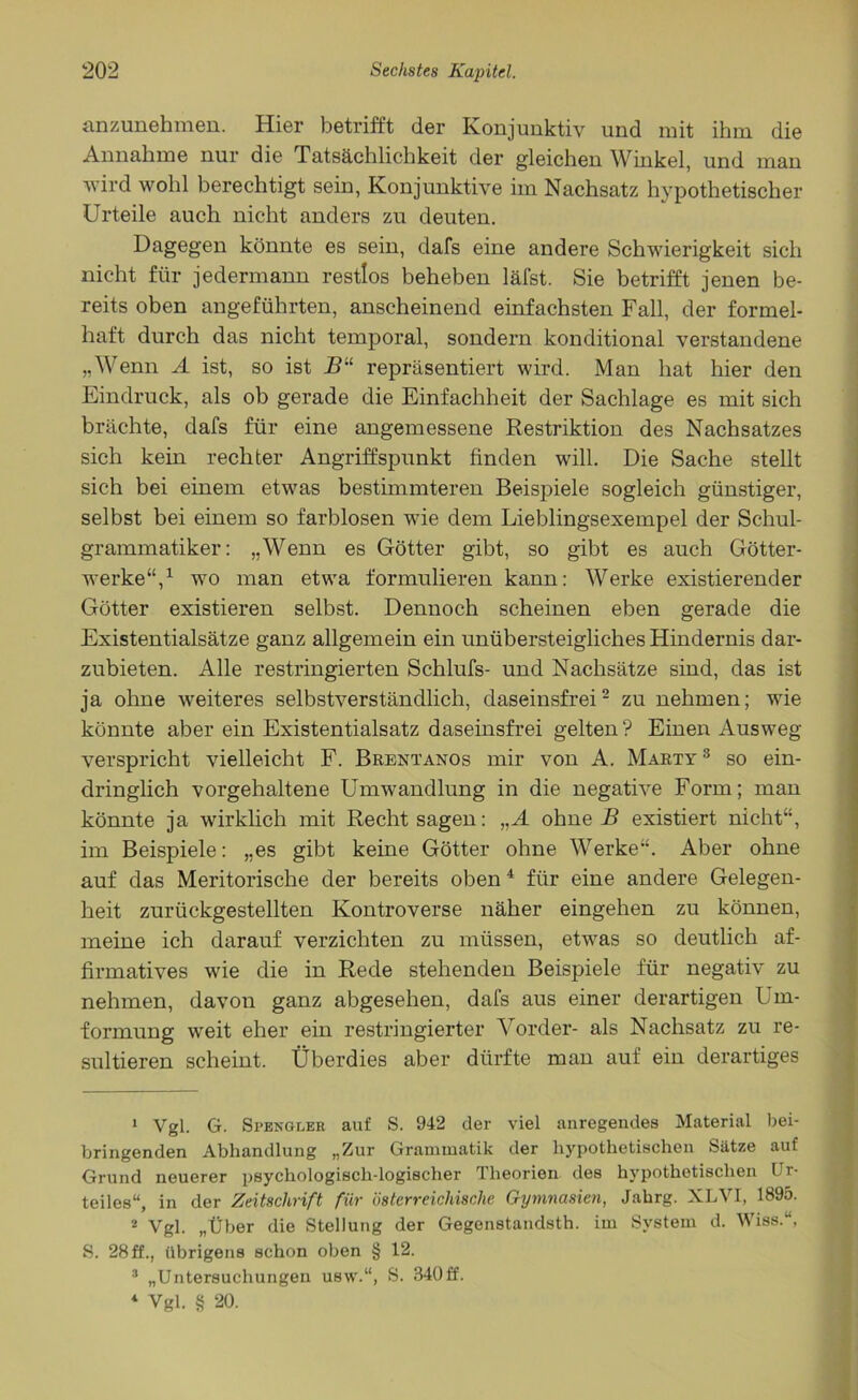 anzunehmen. Hier betrifft der Konjunktiv und mit ihm die Annahme nur die Tatsächlichkeit der gleichen Winkel, und man wird wohl berechtigt sein, Konjunktive im Nachsatz hypothetischer Urteile auch nicht anders zu deuten. Dagegen könnte es sein, dafs eine andere Schwierigkeit sich nicht für jedermann restlos beheben läfst. Sie betrifft jenen be- reits oben angeführten, anscheinend einfachsten Fall, der formel- haft durch das nicht temporal, sondern konditional verstandene „Wenn A ist, so ist B“ repräsentiert wird. Man hat hier den Eindruck, als ob gerade die Einfachheit der Sachlage es mit sich brächte, dafs für eine angemessene Restriktion des Nachsatzes sich kein rechter Angriffspunkt finden will. Die Sache stellt sich bei einem etwas bestimmteren Beispiele sogleich günstiger, selbst bei einem so farblosen wie dem Lieblingsexempel der Schul- grammatiker: „Wenn es Götter gibt, so gibt es auch Götter- werke“,1 wo man etwa formulieren kann: Werke existierender Götter existieren selbst. Dennoch scheinen eben gerade die Existentialsätze ganz allgemein ein unübersteigliches Hindernis dar- zubieten. Alle restringierten Schlufs- und Nachsätze sind, das ist ja ohne weiteres selbstverständlich, daseinsfrei2 3 zu nehmen; wie könnte aber ein Existentialsatz daseinsfrei gelten? Einen Ausweg verspricht vielleicht F. Brentanos mir von A. Marty 3 so ein- dringlich vorgehaltene Umwandlung in die negative Form; man könnte ja wirklich mit Recht sagen: „A ohne B existiert nicht“, im Beispiele: „es gibt keine Götter ohne Werke“. Aber ohne auf das Meritorische der bereits oben4 für eine andere Gelegen- heit zurückgestellten Kontroverse näher eingehen zu können, meine ich darauf verzichten zu müssen, etwas so deutlich af- firmatives wie die in Rede stehenden Beispiele für negativ zu nehmen, davon ganz abgesehen, dafs aus einer derartigen Um- formung weit eher ein restringierter Vorder- als Nachsatz zu re- sultieren scheint. Überdies aber dürfte man auf ein derartiges 1 Vgl. G. Stengler auf S. 942 der viel anregendes Material bei- bringenden Abhandlung „Zur Grammatik der hypothetischen Sätze auf Grund neuerer psychologisch-logischer Theorien des hypothetischen Ur- teiles“, in der Zeitschrift für österreichische Gymnasien, Jahrg. XLVI, 1895. 2 Vgl. „Über die Stellung der Gegenstandsth. im System d. Wiss.“, S. 28ff., übrigens schon oben § 12. 3 „Untersuchungen usw.“, S. 340ff. 4 Vgl. § 20.