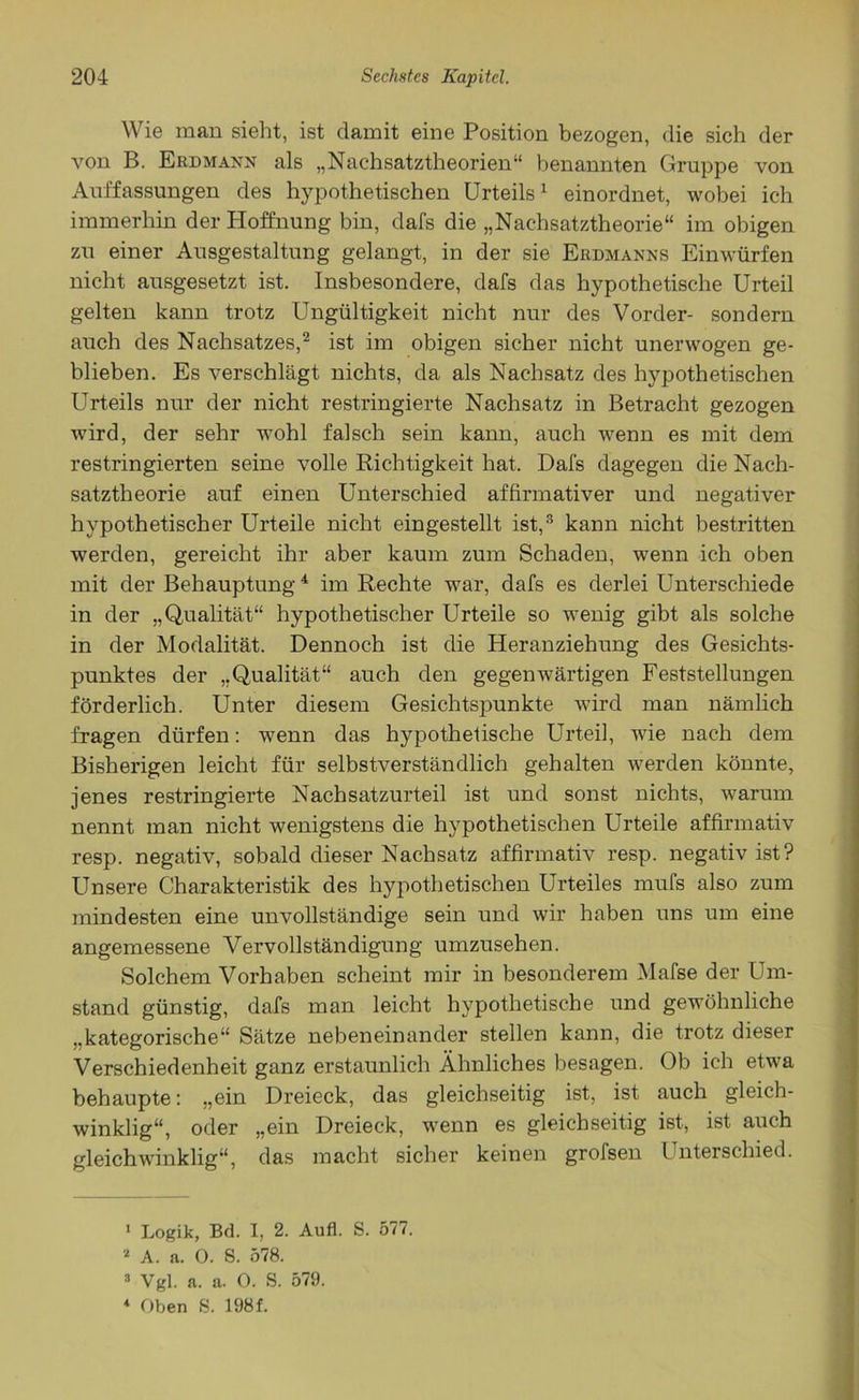 Wie man sieht, ist damit eine Position bezogen, die sich der von B. Erdmann als „Nachsatztheorien“ benannten Gruppe von Auffassungen des hypothetischen Urteils1 einordnet, wobei ich immerhin der Hoffnung bin, dafs die „Nachsatztheorie“ im obigen zu einer Ausgestaltung gelangt, in der sie Erdmanns Einwürfen nicht ausgesetzt ist. Insbesondere, dafs das hypothetische Urteil gelten kann trotz Ungültigkeit nicht nur des Vorder- sondern auch des Nachsatzes,2 ist im obigen sicher nicht unerwogen ge- blieben. Es verschlägt nichts, da als Nachsatz des hypothetischen Urteils nur der nicht restringierte Nachsatz in Betracht gezogen wird, der sehr wohl falsch sein kann, auch wenn es mit dem restringierten seine volle Richtigkeit hat. Dafs dagegen die Nach- satztheorie auf einen Unterschied affirmativer und negativer hypothetischer Urteile nicht eingestellt ist,3 kann nicht bestritten werden, gereicht ihr aber kaum zum Schaden, wenn ich oben mit der Behauptung4 im Rechte war, dafs es derlei Unterschiede in der „Qualität“ hypothetischer Urteile so wenig gibt als solche in der Modalität. Dennoch ist die Heranziehung des Gesichts- punktes der „Qualität“ auch den gegenwärtigen Feststellungen förderlich. Unter diesem Gesichtspunkte wird man nämlich fragen dürfen: wenn das hypothetische Urteil, wie nach dem Bisherigen leicht für selbstverständlich gehalten werden könnte, jenes restringierte Nachsatzurteil ist und sonst nichts, warum nennt man nicht wenigstens die hypothetischen Urteile affirmativ resp. negativ, sobald dieser Nachsatz affirmativ resp. negativ ist? Unsere Charakteristik des hypothetischen Urteiles mufs also zum mindesten eine unvollständige sein und wir haben uns um eine angemessene Vervollständigung umzusehen. Solchem Vorhaben scheint mir in besonderem Mafse der Um- stand günstig, dafs man leicht hypothetische und gewöhnliche „kategorische“ Sätze nebeneinander stellen kann, die trotz dieser Verschiedenheit ganz erstaunlich Ähnliches besagen. Ob ich etwa behaupte: „ein Dreieck, das gleichseitig ist, ist auch gleich- winklig“, oder „ein Dreieck, wenn es gleichseitig ist, ist auch gleichwinklig“, das macht sicher keinen grofsen Unterschied. 1 Logik, Bd. I, 2. Aufl. S. 577. 2 A. a. 0. S. 578. 3 Vgl. a. a. 0. S. 579. 1 Oben S. 198f.