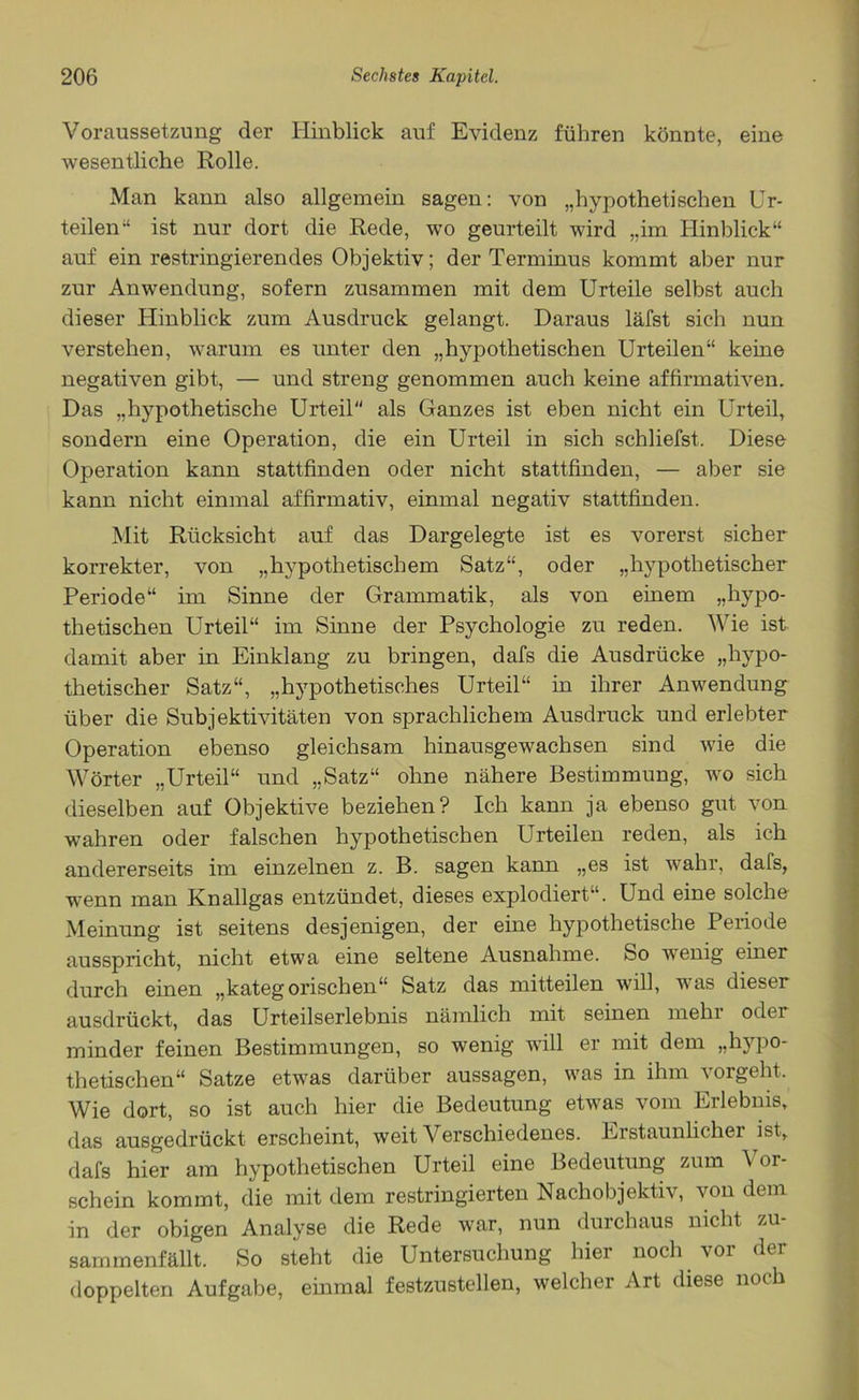 Voraussetzung der Hinblick auf Evidenz führen könnte, eine wesentliche Rolle. Man kann also allgemein sagen: von „hypothetischen Ur- teilen“ ist nur dort die Rede, wo geurteilt wird „im Hinblick“ auf ein restringierendes Objektiv; der Terminus kommt aber nur zur Anwendung, sofern zusammen mit dem Urteile selbst auch dieser Hinblick zum Ausdruck gelangt. Daraus läfst sich nun verstehen, warum es unter den „hypothetischen Urteilen“ keine negativen gibt, — und streng genommen auch keine affirmativen. Das „hypothetische Urteil als Ganzes ist eben nicht ein Urteil, sondern eine Operation, die ein Urteil in sich schliefst. Diese Operation kann stattfinden oder nicht stattfinden, — aber sie kann nicht einmal affirmativ, einmal negativ stattfinden. Mit Rücksicht auf das Dargelegte ist es vorerst sicher korrekter, von „hypothetischem Satz“, oder „hypothetischer Periode“ im Sinne der Grammatik, als von einem „hypo- thetischen Urteil“ im Sinne der Psychologie zu reden. Wie ist damit aber in Einklang zu bringen, dafs die Ausdrücke „hypo- thetischer Satz“, „hypothetisches Urteil“ in ihrer Anwendung über die Subjektivitäten von sprachlichem Ausdruck und erlebter Operation ebenso gleichsam hinausgewachsen sind wie die Wörter „Urteil“ und „Satz“ ohne nähere Bestimmung, wo sich dieselben auf Objektive beziehen? Ich kann ja ebenso gilt von wrnhren oder falschen hypothetischen Urteilen reden, als ich andererseits im einzelnen z. B. sagen kann „es ist wahr, dafs, wenn man Knallgas entzündet, dieses explodiert“. Und eine solche Meinung ist seitens desjenigen, der eine hypothetische Periode ausspricht, nicht etwa eine seltene Ausnahme. So wenig einer durch einen „kategorischen“ Satz das mitteilen will, was dieser ausdrückt, das Urteilserlebnis nämlich mit seinen mein oder minder feinen Bestimmungen, so wenig will er mit dem „hj'po- thetischen“ Satze etwas darüber aussagen, was in ihm vorgeht. Wie dort, so ist auch hier die Bedeutung etwas vom Erlebnis, das ausgedrückt erscheint, weit Verschiedenes. Erstaunlicher ist, dafs hier am hypothetischen Urteil eine Bedeutung zum Vor- schein kommt, die mit dem restringierten Nachobjektiv, von dem in der obigen Analyse die Rede war, nun durchaus nicht zu- sammenfällt. So steht die Untersuchung hier noch vor der doppelten Aufgabe, einmal festzustellen, welcher Art diese noch