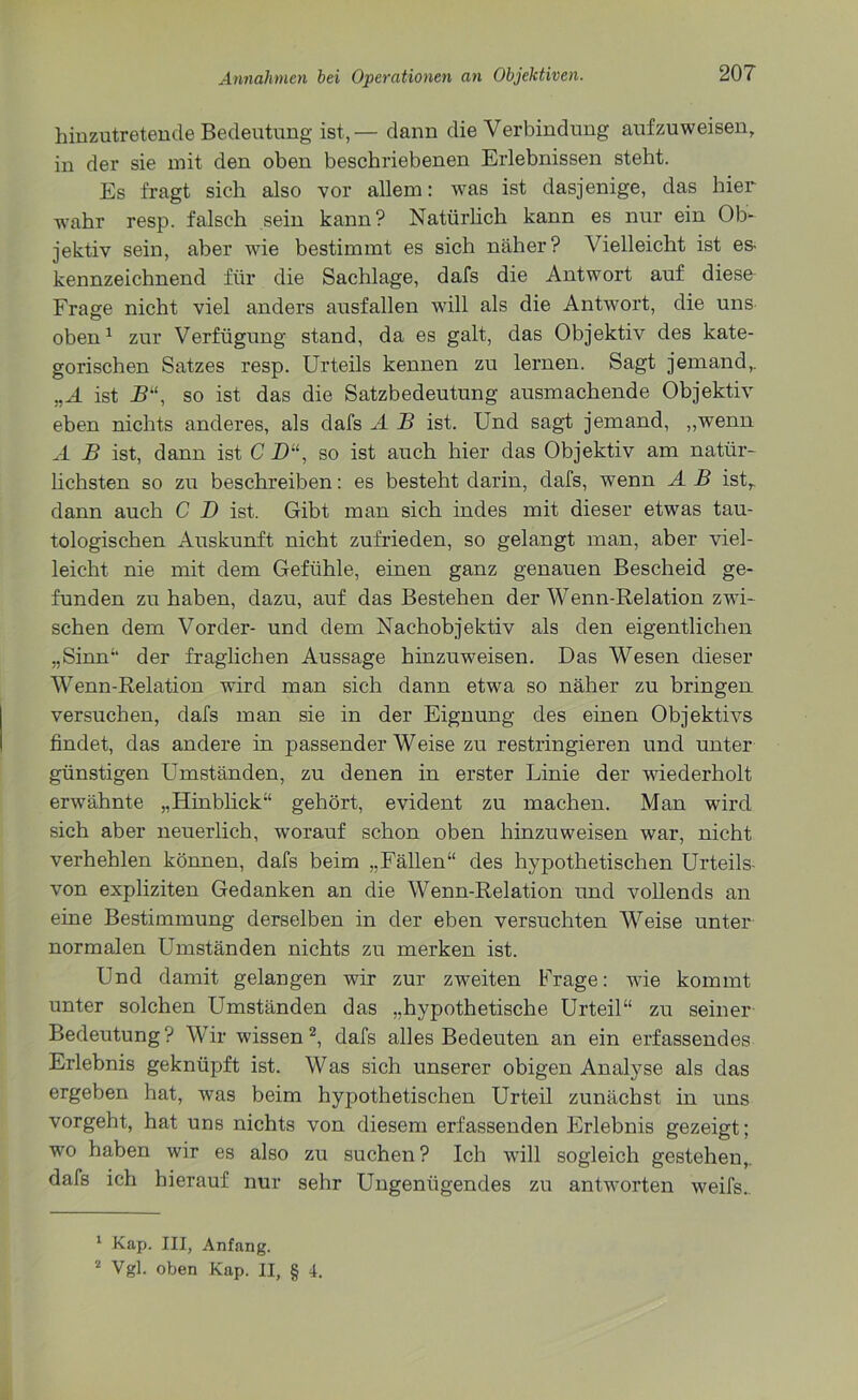 hinzutretende Bedeutung ist,— dann die Verbindung auf zu weisen, in der sie mit den oben beschriebenen Erlebnissen steht. Es fragt sich also vor allem: was ist dasjenige, das hier wahr resp. falsch sein kann? Natürlich kann es nur ein Ob- jektiv sein, aber wie bestimmt es sich näher? Vielleicht ist es kennzeichnend für die Sachlage, dafs die Antwort auf diese Frage nicht viel anders ausfallen will als die Antwort, die uns oben1 zur Verfügung stand, da es galt, das Objektiv des kate- gorischen Satzes resp. Urteils kennen zu lernen. Sagt jemand,. ,,Ä ist B“, so ist das die Satzbedeutung ausmachende Objektiv eben nichts anderes, als dafs A B ist. Und sagt jemand, „wenn A B ist, dann ist C ZU, so ist auch hier das Objektiv am natür- lichsten so zu beschreiben: es besteht darin, dafs, wenn A B istr dann auch C D ist. Gibt man sich indes mit dieser etwas tau- tologischen Auskunft nicht zufrieden, so gelangt man, aber viel- leicht nie mit dem Gefühle, einen ganz genauen Bescheid ge- funden zu haben, dazu, auf das Bestehen der Wenn-Relation zwi- schen dem Vorder- und dem Nachobjektiv als den eigentlichen „Sinn‘‘ der fraglichen Aussage hinzuweisen. Das Wesen dieser Wenn-Relation wird man sich dann etwa so näher zu bringen versuchen, dafs man sie in der Eignung des einen Objektivs findet, das andere in passenderWeise zu restringieren und unter günstigen Umständen, zu denen in erster Linie der wiederholt erwähnte „Hinblick“ gehört, evident zu machen. Man wird sich aber neuerlich, worauf schon oben hinzuweisen war, nicht verhehlen können, dafs beim „Fällen“ des hypothetischen Urteils- von expliziten Gedanken an die Wenn-Relation und vollends an eine Bestimmung derselben in der eben versuchten Weise unter- normalen Umständen nichts zu merken ist. Und damit gelangen wir zur zweiten Frage: wie kommt unter solchen Umständen das „hypothetische Urteil“ zu seiner Bedeutung ? Wir wissen 2, dafs alles Bedeuten an ein erfassendes Erlebnis geknüpft ist. Was sich unserer obigen Analyse als das ergeben hat, was beim hypothetischen Urteil zunächst in uns vorgeht, hat uns nichts von diesem erfassenden Erlebnis gezeigt; wo haben wir es also zu suchen ? Ich will sogleich gestehen,, dafs ich hierauf nur sehr Ungenügendes zu antworten weifs.. 1 Kap. III, Anfang. 2 Vgl. oben Kap. II, § 4.