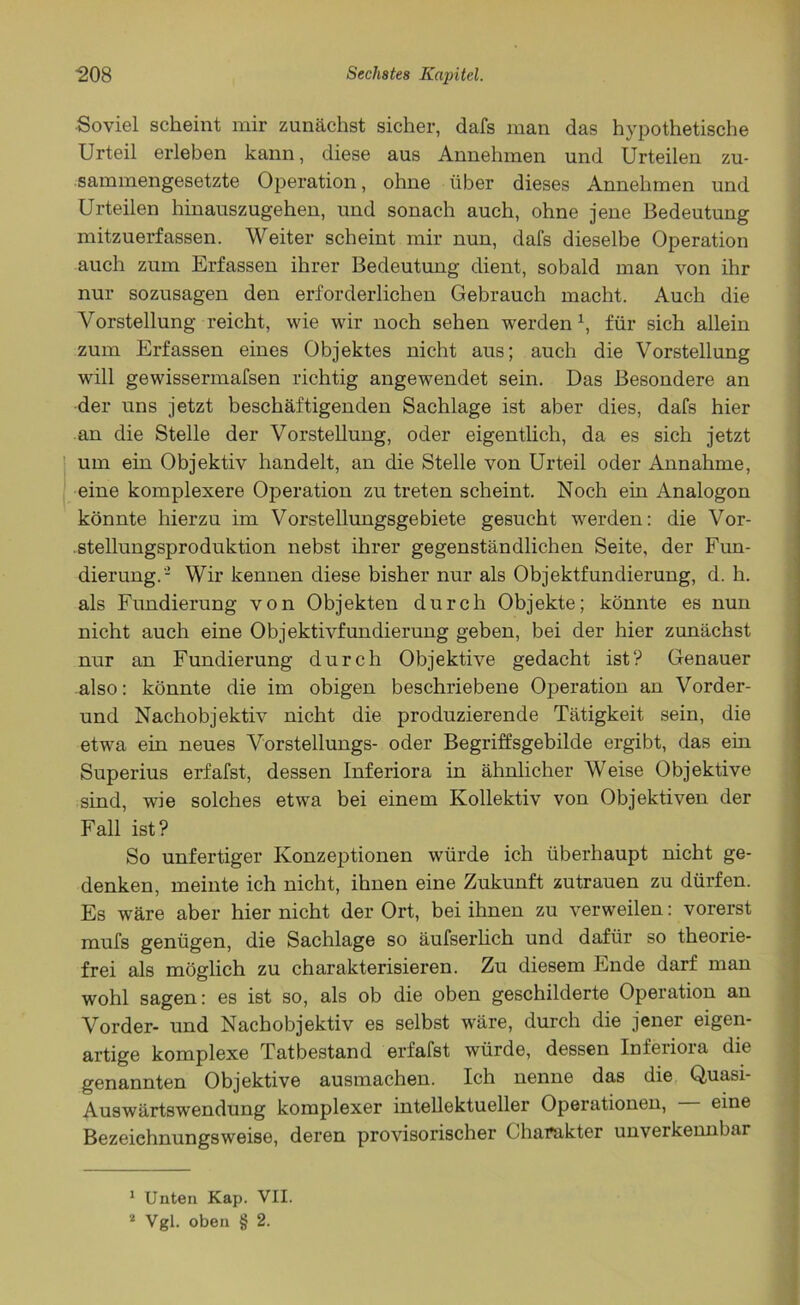 Soviel scheint mir zunächst sicher, dafs man das hypothetische Urteil erleben kann, diese aus Annehmen und Urteilen zu- sammengesetzte Operation, ohne über dieses Annehmen und Urteilen hinauszugehen, und sonach auch, ohne jene Bedeutung mitzuerfassen. Weiter scheint mir nun, dafs dieselbe Operation auch zum Erfassen ihrer Bedeutung dient, sobald man von ihr nur sozusagen den erforderlichen Gebrauch macht. Auch die Vorstellung reicht, wie wir noch sehen werdenx, für sich allein zum Erfassen eines Objektes nicht aus; auch die Vorstellung will gewissermafsen richtig angewendet sein. Das Besondere an der uns jetzt beschäftigenden Sachlage ist aber dies, dafs hier an die Stelle der Vorstellung, oder eigentlich, da es sich jetzt um ein Objektiv handelt, an die Stelle von Urteil oder Annahme, eine komplexere Operation zu treten scheint. Noch ein Analogon könnte hierzu im Vorstellungsgebiete gesucht werden: die Vor- .Stellungsproduktion nebst ihrer gegenständlichen Seite, der Fun- dierung.- Wir kennen diese bisher nur als Objektfundierung, d. h. als Fundierung von Objekten durch Objekte; könnte es nun nicht auch eine Objektivfundierung geben, bei der hier zunächst nur an Fundierung durch Objektive gedacht ist? Genauer also: könnte die im obigen beschriebene Operation an Vorder- und Nachobjektiv nicht die produzierende Tätigkeit sein, die etwa ein neues Vorstellungs- oder Begriffsgebilde ergibt, das ein Superius erfafst, dessen Inferiora in ähnlicher Weise Objektive sind, wie solches etwa bei einem Kollektiv von Objektiven der Fall ist? So unfertiger Konzeptionen würde ich überhaupt nicht ge- denken, meinte ich nicht, ihnen eine Zukunft Zutrauen zu dürfen. Es wäre aber hier nicht der Ort, bei ihnen zu verweilen: vorerst mufs genügen, die Sachlage so äufserlich und dafür so theorie- frei als möglich zu charakterisieren. Zu diesem Ende darf man wohl sagen: es ist so, als ob die oben geschilderte Operation an Vorder- und Nachobjektiv es selbst wäre, durch die jener eigen- artige komplexe Tatbestand erfafst würde, dessen Inferiora die genannten Objektive ausmachen. Ich nenne das die Quasi- Auswärtswendung komplexer intellektueller Operationen, eine Bezeiehnungsweise, deren provisorischer Charakter unverkennbar 1 Unten Kap. VII. 2 Vgl. oben § 2.