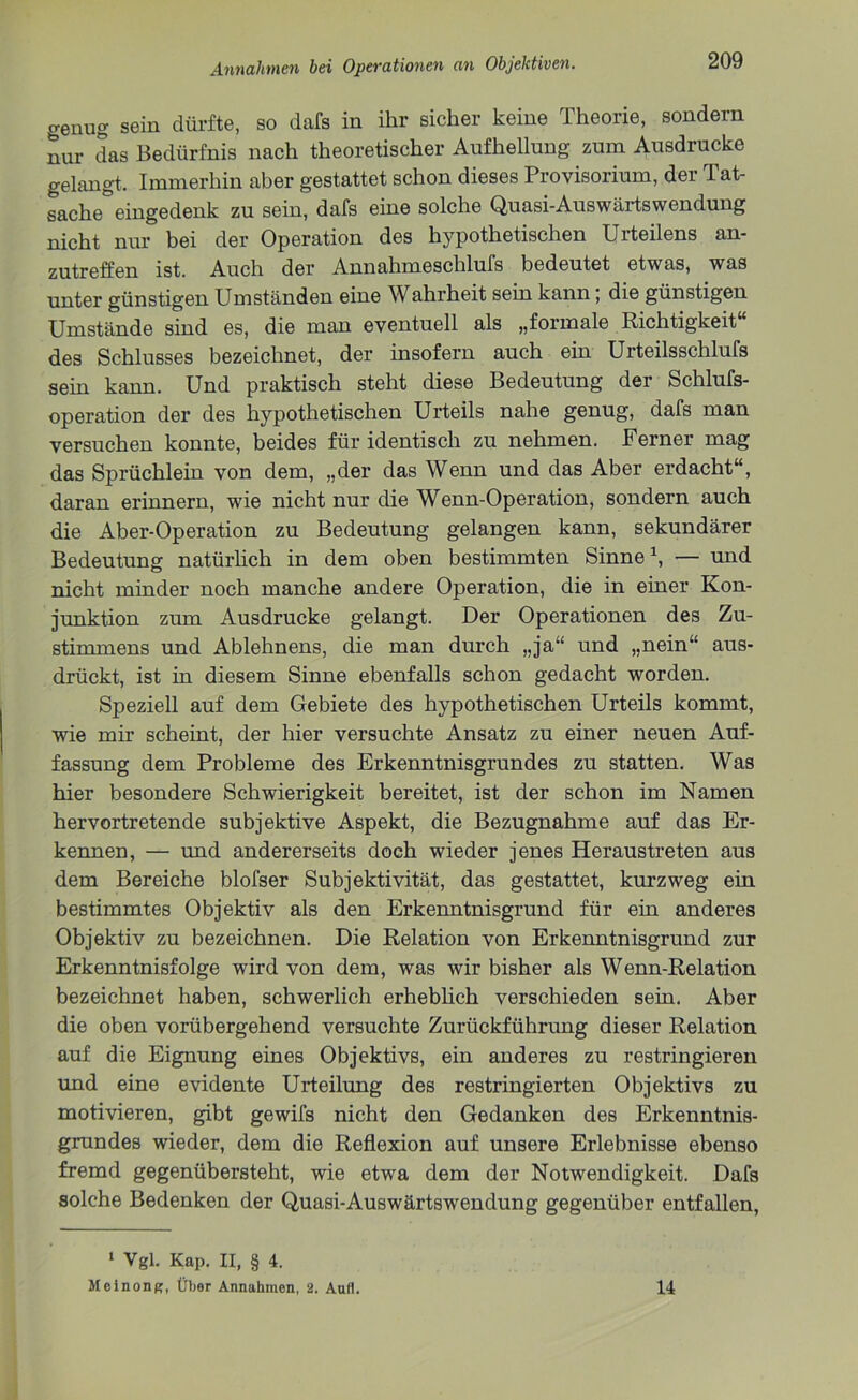 genug sein dürfte, so dafs in ihr sicher keine Theorie, sondern nur das Bedürfnis nach theoretischer Aufhellung zum Ausdrucke gelangt. Immerhin aber gestattet schon dieses Provisorium, der Tat- sache eingedenk zu sein, dafs eine solche Quasi-Auswärtswendung nicht nur bei der Operation des hypothetischen Urteilens an- zutreffen ist. Auch der Annahmeschlufs bedeutet etwas, was unter günstigen Umständen eine Wahrheit sein kann; die günstigen Umstände sind es, die man eventuell als „formale Richtigkeit“ des Schlusses bezeichnet, der insofern auch ein Urteilsschlufs sein kann. Und praktisch steht diese Bedeutung der Schlufs- operation der des hypothetischen Urteils nahe genug, dafs man versuchen konnte, beides für identisch zu nehmen. Ferner mag das Sprüchlein von dem, „der das Wenn und das Aber erdacht“, daran erinnern, wie nicht nur die Wenn-Operation, sondern auch die Aber-Operation zu Bedeutung gelangen kann, sekundärer Bedeutung natürlich in dem oben bestimmten Sinne1, — und nicht minder noch manche andere Operation, die in einer Kon- junktion zum Ausdrucke gelangt. Der Operationen des Zu- stimmens und Ablehnens, die man durch „ja“ und „nein“ aus- drückt, ist in diesem Sinne ebenfalls schon gedacht worden. Speziell auf dem Gebiete des hypothetischen Urteils kommt, wie mir scheint, der hier versuchte Ansatz zu einer neuen Auf- fassung dem Probleme des Erkenntnisgrundes zu statten. Was hier besondere Schwierigkeit bereitet, ist der schon im Namen hervortretende subjektive Aspekt, die Bezugnahme auf das Er- kennen, — und andererseits doch wieder jenes Heraustreten aus dem Bereiche blofser Subjektivität, das gestattet, kurzweg ein bestimmtes Objektiv als den Erkenntnisgrund für ein anderes Objektiv zu bezeichnen. Die Relation von Erkenntnisgrund zur Erkenntnisfolge wird von dem, was wir bisher als Wenn-Relation bezeichnet haben, schwerlich erheblich verschieden sein. Aber die oben vorübergehend versuchte Zurückführung dieser Relation auf die Eignung eines Objektivs, ein anderes zu restringieren und eine evidente Urteilung des restringierten Objektivs zu motivieren, gibt gewifs nicht den Gedanken des Erkenntnis- grundes wieder, dem die Reflexion auf unsere Erlebnisse ebenso fremd gegenübersteht, wie etwa dem der Notwendigkeit. Dafs solche Bedenken der Quasi-Auswärtswendung gegenüber entfallen, 1 Vgl. Kap. II, § 4. Meinonp:, Über Annahmen, 2. Aufl. 14