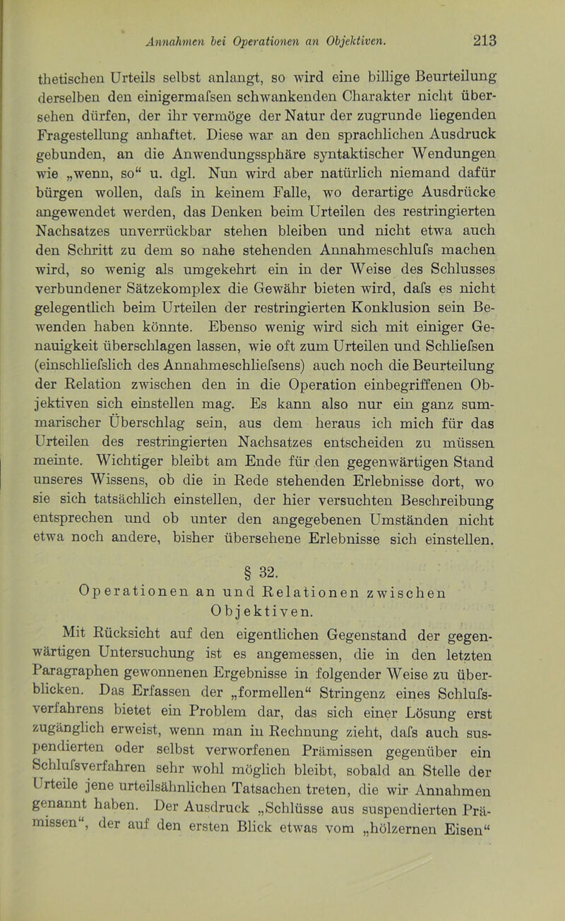 thetischen Urteils selbst anlangt, so wird eine billige Beurteilung derselben den einigermafsen schwankenden Charakter nicht über- sehen dürfen, der ihr vermöge der Natur der zugrunde liegenden Fragestellung anhaftet. Diese war an den sprachlichen Ausdruck gebunden, an die Anwendungssphäre syntaktischer Wendungen wie „wenn, so“ u. dgl. Nun wird aber natürlich niemand dafür bürgen wollen, dafs in keinem Falle, wo derartige Ausdrücke angewendet werden, das Denken beim Urteilen des restringierten Nachsatzes unverrückbar stehen bleiben und nicht etwa auch den Schritt zu dem so nahe stehenden Annahmeschlufs machen wird, so wenig als umgekehrt ein in der Weise des Schlusses verbundener Sätzekomplex die Gewähr bieten wird, dafs es nicht gelegentlich beim Urteilen der restringierten Konklusion sein Be- wenden haben könnte. Ebenso wenig wird sich mit einiger Ge- nauigkeit überschlagen lassen, wie oft zum Urteilen und Schliefsen (einschliefslich des Annahmeschliefsens) auch noch die Beurteilung der Relation zwischen den in die Operation einbegriffenen Ob- jektiven sich einstellen mag. Es kann also nur ein ganz sum- marischer Überschlag sein, aus dem heraus ich mich für das Urteilen des restringierten Nachsatzes entscheiden zu müssen meinte. Wichtiger bleibt am Ende für den gegenwärtigen Stand unseres Wissens, ob die in Rede stehenden Erlebnisse dort, wo sie sich tatsächlich einstellen, der hier versuchten Beschreibung entsprechen und ob unter den angegebenen Umständen nicht etwa noch andere, bisher übersehene Erlebnisse sich einstellen. § 32. Operationen an und Relationen zwischen Objektiven. Mit Rücksicht auf den eigentlichen Gegenstand der gegen- wärtigen Untersuchung ist es angemessen, die in den letzten Paragraphen gewonnenen Ergebnisse in folgender Weise zu über- blicken. Das Erfassen der „formellen“ Stringenz eines Schlufs- verfahrens bietet ein Problem dar, das sich einer Lösung erst zugänglich erweist, wenn man in Rechnung zieht, dafs auch sus- pendierten oder selbst verworfenen Prämissen gegenüber ein Schlulsverfahren sehr wohl möglich bleibt, sobald an Stelle der Urteile jene urteilsähnlichen Tatsachen treten, die wir Annahmen genannt haben. Der Ausdruck „Schlüsse aus suspendierten Prä- missen , der auf den ersten Blick etwas vom „hölzernen Eisen“
