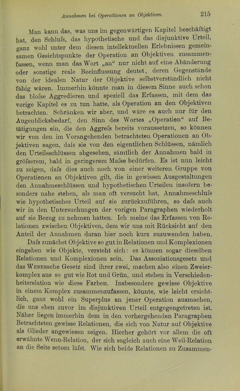 Mau kann das, was uns im gegenwärtigen Kapitel beschäftigt hat, den Schlufs, das hypothetische und das disjunktive Urteil, ganz wohl unter dem diesen intellektuellen Erlebnissen gemein- samen Gesichtspunkte der Operation an Objektiven zusammen- fassen, wenn man das Wort „an“ nur nicht auf eine Abänderung oder sonstige reale Beeinflussung deutet, deren Gegenstände von der idealen Natur der Objektive selbstverständlich nicht fähig wären. Immerhin könnte man in diesem Sinne auch schon das blofse Aggredieren und speziell das Erfassen, mit dem das vorige Kapitel es zu tun hatte, als Operation an den Objektiven betrachten. Schränken wir aber, und wäre es auch nur für den Augenblicksbedarf, den Sinn des Wortes „Operation“ auf Be- tätigungen ein, die den Aggrefs bereits voraussetzen, so können wir von den im Vorangehenden betrachteten Operationen an Ob- jektiven sagen, dals sie von den eigentlichen Schlüssen, nämlich den Urteilsschlüssen abgesehen, sämtlich der Annahmen bald in gröfserem, bald in geringerem Mafse bedürfen. Es ist nun leicht zu zeigen, dafs dies auch noch von einer weiteren Gruppe von Operationen an Objektiven gilt, die in gewissen Ausgestaltungen den Annahmeschlüssen und hypothetischen Urteilen insofern be- sonders nahe stehen, als man oft versucht hat, Annahmeschlufs wie hypothetisches Urteil auf sie zurückzuführen, so dafs auch wir in den Untersuchungen der vorigen Paragraphen wiederholt auf sie Bezug zu nehmen hatten. Ich meine das Erfassen von Re- lationen zwischen Objektiven, dem wir uns mit Rücksicht auf den Anteil der Annahmen daran hier noch kurz zuzuwenden haben. Dafs zunächst Objektive so gut in Relationen und Komplexionen eingehen wie Objekte, versteht sich: es können sogar dieselben Relationen und Komplexionen sein. Das Assoziationsgesetz und das WEBEEsche Gesetz sind ihrer zwei, machen also einen Zweier- komplex aus so gut wie Rot und Grün, und stehen in Verschieden- heitsrelation wie diese Farben. Insbesondere gewisse Objektive in einem Komplex zusammenzufassen, könnte, wie leicht ersicht- lich, ganz wohl ein Superplus an jener Operation ausmachen, die uns eben zuvor im disjunktiven Urteil entgegengetreten ist. Näher liegen immerhin dem in den vorhergehenden Paragraphen Betrachteten gewisse Relationen, die sich von Natur auf Objektive als Glieder angewiesen zeigen. Hierher gehört vor allem die oft erwähnte Wenn-Relation, der sich sogleich auch eine Weil-Relation an die Seite setzen läfst. Wie sich beide Relationen zu Zusammen-