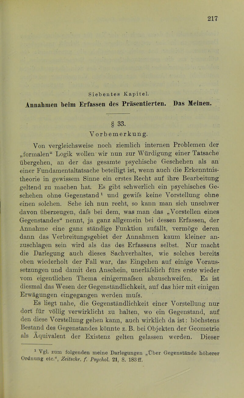 Siebentes Kapitel. Annahmen beim Erfassen des Präsentierten. Das Meinen. § 33. Vorbemerkung. Von vergleichsweise noch ziemlich internen Problemen der „formalen“ Logik wollen wir nun zur Würdigung einer Tatsache übergehen, an der das gesamte psychische Geschehen als an einer Fundamentaltatsache beteiligt ist, wenn auch die Erkenntnis- theorie in gewissem Sinne ein erstes Recht auf ihre Bearbeitung geltend zu machen hat. Es gibt schwerlich ein psychisches Ge- schehen ohne Gegenstand1 und gewifs keine Vorstellung ohne einen solchen. Sehe ich nun recht, so kann man sich unschwer davon überzeugen, dafs bei dem, was man das „Vorstellen eines Gegenstandes“ nennt, ja ganz allgemein bei dessen Erfassen, der Annahme eine ganz ständige Funktion zufällt, vermöge deren dann das Verbreitungsgebiet der Annahmen kaum kleiner an- zuschlagen sein wird als das des Erfassens selbst. Nur macht die Darlegung auch dieses Sachverhaltes, wie solches bereits oben wiederholt der Fall war, das Eingehen auf einige Voraus- setzungen und damit den Anschein, unerläfslich fürs erste wieder vom eigentlichen Thema einigermafsen abzuschweifen. Es ist diesmal das Wesen der Gegenständlichkeit, auf das hier mit einigen Erwägungen eingegangen werden mufs. Es liegt nahe, die Gegenständlichkeit einer Vorstellung nur dort für völlig verwirklicht zu halten, wo ein Gegenstand, auf den diese Vorstellung gehen kann, auch wirklich da ist: höchstens Bestand des Gegenstandes könnte z. B. bei Objekten der Geometrie als Äquivalent der Existenz gelten gelassen werden. Dieser 1 Vgl. zum folgenden meine Darlegungen „Über Gegenstände höherer Ordnung etc.u, Zeitschr. f. Psychol. 21, S. 183 ff.