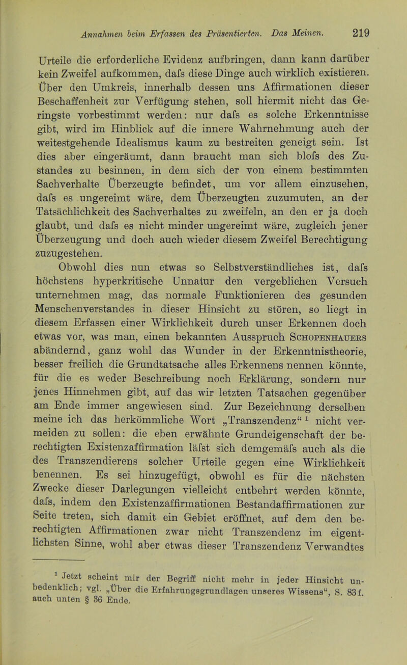 Urteile die erforderliche Evidenz aufbringen, dann kann darüber kein Zweifel aufkommen, dafs diese Dinge auch wirklich existieren. Über den Umkreis, innerhalb dessen uns Affirmationen dieser Beschaffenheit zur Verfügung stehen, soll hiermit nicht das Ge- ringste vorbestimmt werden: nur dafs es solche Erkenntnisse gibt, wird im Hinblick auf die innere Wahrnehmung auch der weitestgehende Idealismus kaum zu bestreiten geneigt sein. Ist dies aber eingeräumt, dann braucht man sich blofs des Zu- standes zu besinnen, in dem sich der von einem bestimmten Sachverhalte Überzeugte befindet, um vor allem einzusehen, dafs es ungereimt wäre, dem Überzeugten zuzumuten, an der Tatsächlichkeit des Sachverhaltes zu zweifeln, an den er ja doch glaubt, und dafs es nicht minder ungereimt wäre, zugleich jener Überzeugung und doch auch wieder diesem Zweifel Berechtigung zuzugestehen. Obwohl dies nun etwas so Selbstverständliches ist, dafs höchstens hyperkritische Unnatur den vergeblichen Versuch unternehmen mag, das normale Funktionieren des gesunden Menschenverstandes in dieser Hinsicht zu stören, so liegt in diesem Erfassen einer Wirklichkeit durch unser Erkennen doch etwas vor, was man, einen bekannten Ausspruch Schopenhauers abändernd, ganz wohl das Wunder in der Erkenntnistheorie, besser freilich die Grundtatsache alles Erkennens nennen könnte, für die es weder Beschreibung noch Erklärung, sondern nur jenes Hinnehmen gibt, auf das wir letzten Tatsachen gegenüber am Ende immer angewiesen sind. Zur Bezeichnung derselben meine ich das herkömmliche Wort „Transzendenz“ 1 nicht ver- meiden zu sollen: die eben erwähnte Grundeigenschaft der be- rechtigten Existenzaffirmation läfst sich demgemäfs auch als die des Transzendierens solcher Urteile gegen eine Wirklichkeit benennen. Es sei hinzugefügt, obwohl es für die nächsten Zwecke dieser Darlegungen vielleicht entbehrt werden könnte, dafs, indem den Existenzaffirmationen Bestandaffirmationen zur Seite treten, sich damit ein Gebiet eröffnet, auf dem den be- rechtigten Affirmationen zwar nicht Transzendenz im eigent- lichsten Sinne, wohl aber etwas dieser Transzendenz Verwandtes Jetzt scheint mir der Begriff nicht mehr in jeder Hinsicht un- bedenklich; vgl. „Über die Erfahrungsgrundlagen unseres Wissens“, S. 83 f auch unten § 36 Ende.