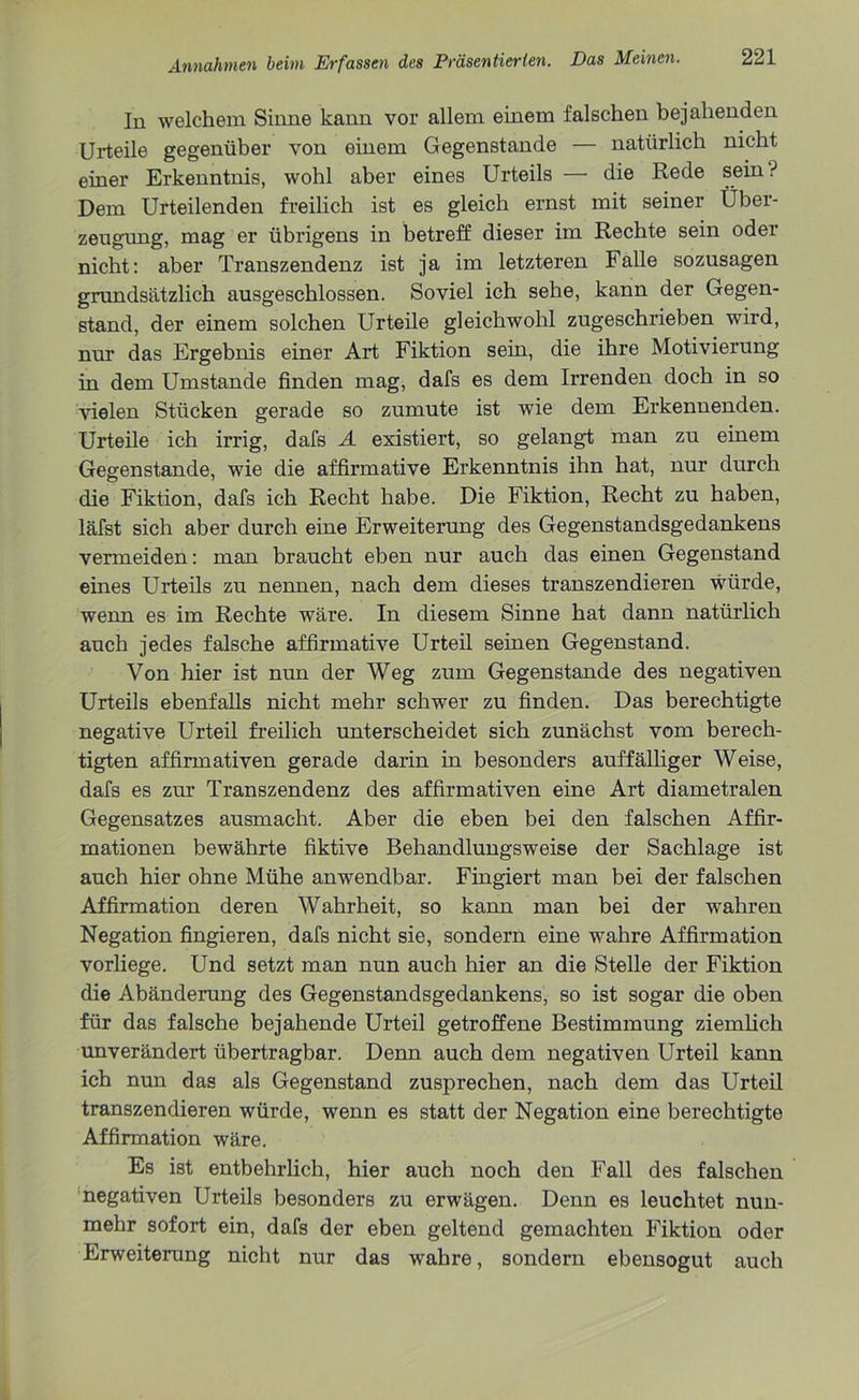 In welchem Sinne kann vor allem einem falschen bejahenden Urteile gegenüber von einem Gegenstände — natürlich nicht einer Erkenntnis, wohl aber eines Urteils — die Rede sein ? Dem Urteilenden freilich ist es gleich ernst mit seiner Über- zeugung, mag er übrigens in betreff dieser im Rechte sein oder nicht: aber Transzendenz ist ja im letzteren Falle sozusagen grundsätzlich ausgeschlossen. Soviel ich sehe, kann der Gegen- stand, der einem solchen Urteile gleichwohl zugeschrieben wird, nur das Ergebnis einer Art Fiktion sein, die ihre Motivierung in dem Umstande finden mag, dafs es dem Irrenden doch in so vielen Stücken gerade so zumute ist wie dem Erkennenden. Urteile ich irrig, dafs A existiert, so gelangt man zu einem Gegenstände, wie die affirmative Erkenntnis ihn hat, nur durch die Fiktion, dafs ich Recht habe. Die Fiktion, Recht zu haben, läfst sich aber durch eine Erweiterung des Gegenstandsgedankens vermeiden: man braucht eben nur auch das einen Gegenstand eines Urteils zu nennen, nach dem dieses transzendieren würde, wenn es im Rechte wäre. In diesem Sinne hat dann natürlich auch jedes falsche affirmative Urteil seinen Gegenstand. Von hier ist nun der Weg zum Gegenstände des negativen Urteils ebenfalls nicht mehr schwer zu finden. Das berechtigte negative Urteil freilich unterscheidet sich zunächst vom berech- tigten affirmativen gerade darin in besonders auffälliger Weise, dafs es zur Transzendenz des affirmativen eine Art diametralen Gegensatzes ausmacht. Aber die eben bei den falschen Affir- mationen bewährte fiktive Behandlungsweise der Sachlage ist auch hier ohne Mühe anwendbar. Fingiert man bei der falschen Affirmation deren Wahrheit, so kann man bei der wahren Negation fingieren, dafs nicht sie, sondern eine wahre Affirmation vorliege. Und setzt man nun auch hier an die Stelle der Fiktion die Abänderung des Gegenstandsgedankens, so ist sogar die oben für das falsche bejahende Urteil getroffene Bestimmung ziemlich unverändert übertragbar. Denn auch dem negativen Urteil kann ich nun das als Gegenstand zusprechen, nach dem das Urteil transzendieren würde, wenn es statt der Negation eine berechtigte Affirmation wäre. Es ist entbehrlich, hier auch noch den Fall des falschen negativen Urteils besonders zu erwägen. Denn es leuchtet nun- mehr sofort ein, dafs der eben geltend gemachten Fiktion oder Erweiterung nicht nur das wahre, sondern ebensogut auch