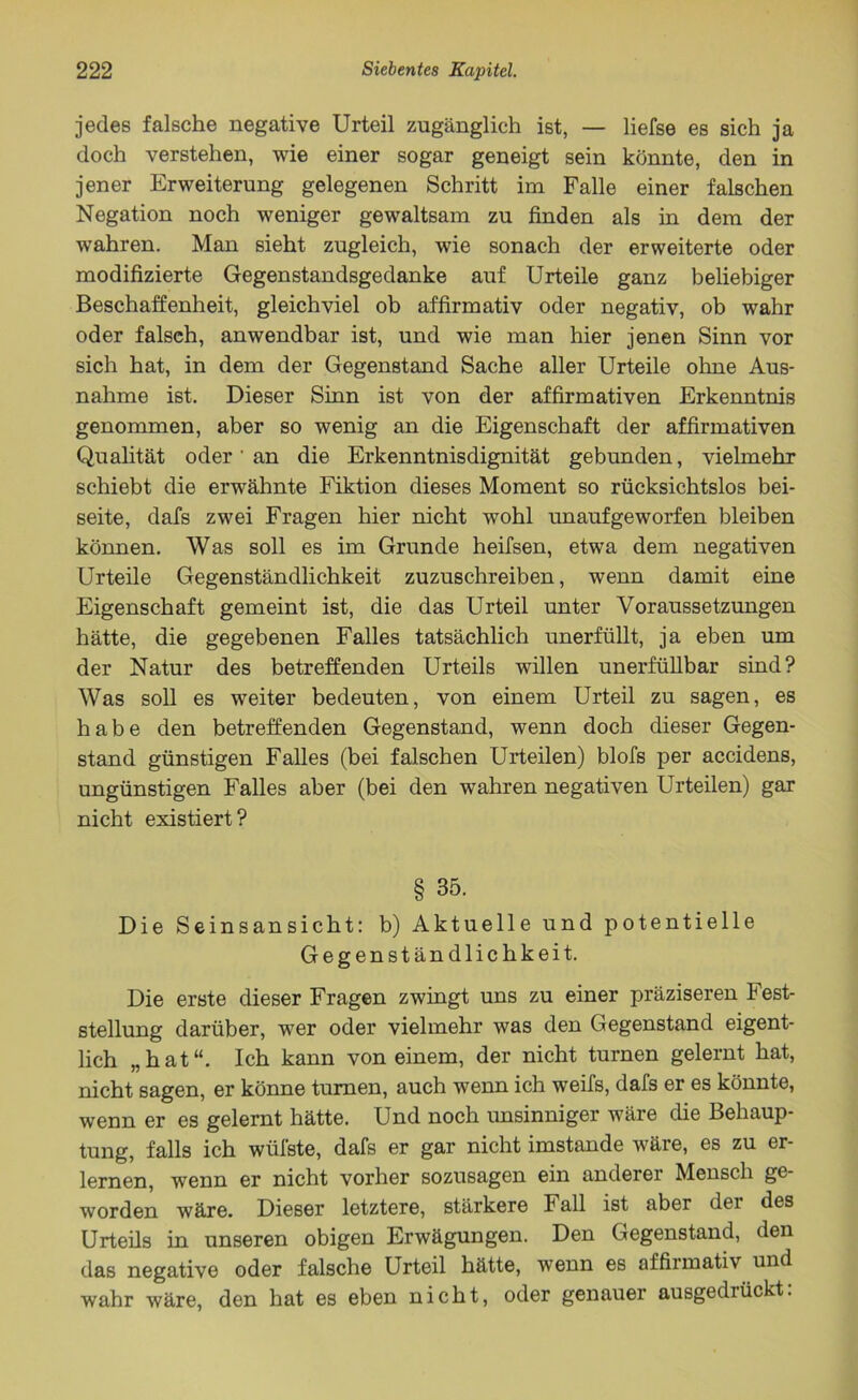 jedes falsche negative Urteil zugänglich ist, — liefse es sich ja doch verstehen, wie einer sogar geneigt sein könnte, den in jener Erweiterung gelegenen Schritt im Falle einer falschen Negation noch weniger gewaltsam zu finden als in dem der wahren. Man sieht zugleich, wie sonach der erweiterte oder modifizierte Gegenstandsgedanke auf Urteile ganz beliebiger Beschaffenheit, gleichviel ob affirmativ oder negativ, ob wahr oder falsch, anwendbar ist, und wie man hier jenen Sinn vor sich hat, in dem der Gegenstand Sache aller Urteile ohne Aus- nahme ist. Dieser Sinn ist von der affirmativen Erkenntnis genommen, aber so wenig an die Eigenschaft der affirmativen Qualität oder' an die Erkenntnisdignität gebunden, vielmehr schiebt die erwähnte Fiktion dieses Moment so rücksichtslos bei- seite, dafs zwei Fragen hier nicht wohl unaufgeworfen bleiben können. Was soll es im Grunde heifsen, etwa dem negativen Urteile Gegenständlichkeit zuzuschreiben, wenn damit eine Eigenschaft gemeint ist, die das Urteil unter Voraussetzungen hätte, die gegebenen Falles tatsächlich unerfüllt, ja eben um der Natur des betreffenden Urteils willen unerfüllbar sind? Was soll es weiter bedeuten, von einem Urteil zu sagen, es habe den betreffenden Gegenstand, wenn doch dieser Gegen- stand günstigen Falles (bei falschen Urteilen) blofs per accidens, ungünstigen Falles aber (bei den wahren negativen Urteilen) gar nicht existiert? § 35. Die Seinsansicht: b) Aktuelle und potentielle Gegenständlichkeit. Die erste dieser Fragen zwingt uns zu einer präziseren Fest- stellung darüber, wer oder vielmehr was den Gegenstand eigent- lich „hat“. Ich kann von einem, der nicht turnen gelernt hat, nicht sagen, er könne turnen, auch wenn ich weifs, dafs er es könnte, wenn er es gelernt hätte. Und noch imsinniger wäre che Behaup- tung, falls ich wüfste, dafs er gar nicht imstande wäre, es zu er- lernen, wenn er nicht vorher sozusagen ein anderer Mensch ge- worden wäre. Dieser letztere, stärkere Fall ist aber der des Urteils in unseren obigen Erwägungen. Den Gegenstand, den das negative oder falsche Urteil hätte, wenn es affirmativ und wahr wäre, den hat es eben nicht, oder genauer ausgedrückt.