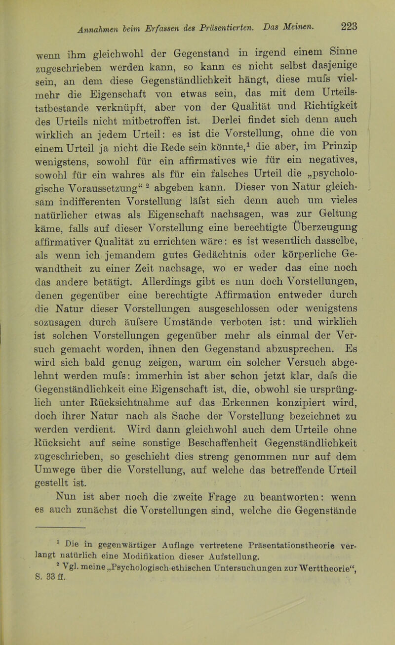 wenn ihm gleichwohl der Gegenstand in irgend einem Sinne zugeschrieben werden kann, so kann es nicht selbst dasjenige sein, an dem diese Gegenständlichkeit hängt, diese mufs viel- mehr die Eigenschaft von etwas sein, das mit dem Urteils- tatbestande verknüpft, aber von der Qualität und Richtigkeit des Urteils nicht mitbetroffen ist. Derlei findet sich denn auch wirklich an jedem Urteil: es ist die Vorstellung, ohne die von einem Urteil ja nicht die Rede sein könnte,1 die aber, im Prinzip wenigstens, sowohl für ein affirmatives wie für ein negatives, sowohl für ein wahres als für ein falsches Urteil die „psycholo- gische Voraussetzung“ 2 abgeben kann. Dieser von Natur gleich- sam indifferenten Vorstellung läfst sich denn auch um vieles natürlicher etwas als Eigenschaft nachsagen, was zur Geltung käme, falls auf dieser Vorstellung eine berechtigte Überzeugung affirmativer Qualität zu errichten wäre: es ist wesentlich dasselbe, als wenn ich jemandem gutes Gedächtnis oder körperliche Ge- wandtheit zu einer Zeit nachsage, wo er weder das eine noch das andere betätigt. Allerdings gibt es nun doch Vorstellungen, denen gegenüber eine berechtigte Affirmation entweder durch die Natur dieser Vorstellungen ausgeschlossen oder wenigstens sozusagen durch äufsere Umstände verboten ist: und wirklich ist solchen Vorstellungen gegenüber mehr als einmal der Ver- such gemacht worden, ihnen den Gegenstand abzusprechen. Es wird sich bald genug zeigen, w^arum ein solcher Versuch abge- lehnt werden mufs: immerhin ist aber schon jetzt klar, dafs die Gegenständlichkeit eine Eigenschaft ist, die, obwohl sie ursprüng- lich unter Rücksichtnahme auf das Erkennen konzipiert wird, doch ihrer Natur nach als Sache der Vorstellung bezeichnet zu werden verdient. Wird dann gleichwohl auch dem Urteile ohne Rücksicht auf seine sonstige Beschaffenheit Gegenständlichkeit zugeschrieben, so geschieht dies streng genommen nur auf dem Umwege über die Vorstellung, auf welche das betreffende Urteil gestellt ist. Nun ist aber noch die zweite Frage zu beantworten: wenn es auch zunächst die Vorstellungen sind, welche die Gegenstände 1 Die in gegenwärtiger Auflage vertretene Präsentationstheorie ver- langt natürlich eine Modifikation dieser Aufstellung. 2 Vgl. meine „Psychologisch ethischen Untersuchungen zur Werttheorie“, S. 33 ff.