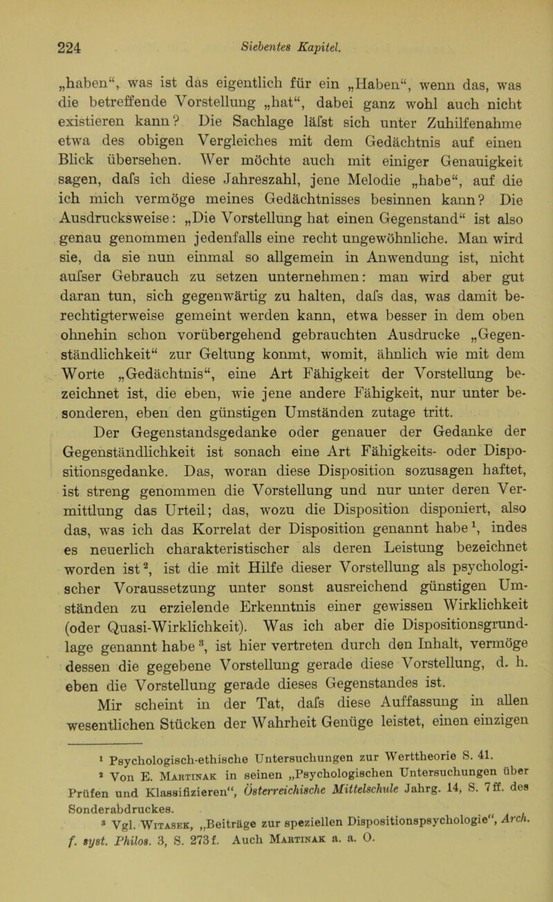 „haben“', was ist das eigentlich für ein „Haben“, wenn das, was die betreffende Vorstellung „hat“, dabei ganz wohl auch nicht existieren kann? Die Sachlage läfst sich unter Zuhilfenahme etwa des obigen Vergleiches mit dem Gedächtnis auf einen Blick übersehen. Wer möchte auch mit einiger Genauigkeit sagen, dafs ich diese Jahreszahl, jene Melodie „habe“, auf die ich mich vermöge meines Gedächtnisses besinnen kann? Die Ausdrucksweise: „Die Vorstellung hat einen Gegenstand“ ist also genau genommen jedenfalls eine recht ungewöhnliche. Man wird sie, da sie nun einmal so allgemein in Anwendung ist, nicht aufser Gebrauch zu setzen unternehmen: man wird aber gut daran tun, sich gegenwärtig zu halten, dafs das, was damit be- rechtigterweise gemeint werden kann, etwa besser in dem oben ohnehin schon vorübergehend gebrauchten Ausdrucke „Gegen- ständlichkeit“ zur Geltung konmt, womit, ähnlich wie mit dem Worte „Gedächtnis“, eine Art Fähigkeit der Vorstellung be- zeichnet ist, die eben, wie jene andere Fähigkeit, nur unter be- sonderen, eben den günstigen Umständen zutage tritt. Der Gegenstandsgedanke oder genauer der Gedanke der Gegenständlichkeit ist sonach eine Art Fähigkeits- oder Dispo- sitionsgedanke. Das, woran diese Disposition sozusagen haftet, ist streng genommen die Vorstellung und nur unter deren Ver- mittlung das Urteil; das, wozu die Disposition disponiert, also das, was ich das Korrelat der Disposition genannt habe1, indes es neuerlich charakteristischer als deren Leistung bezeichnet worden ist2, ist die mit Hilfe dieser Vorstellung als psychologi- scher Voraussetzung unter sonst ausreichend günstigen Um- ständen zu erzielende Erkenntnis einer gewissen Wirklichkeit (oder Quasi-Wirklichkeit). Was ich aber die Dispositionsgrund- lage genannt habe3, ist hier vertreten durch den Inhalt, vermöge dessen die gegebene Vorstellung gerade diese Vorstellung, d. h. eben die Vorstellung gerade dieses Gegenstandes ist. Mir scheint in der Tat, dafs diese Auffassung in allen wesentlichen Stücken der Wahrheit Genüge leistet, einen einzigen 1 Psychologisch-ethische Untersuchungen zur Werttheorie S. 41. 2 Von E. Martinak in seinen „Psychologischen Untersuchungen über Prüfen und Klassifizieren“, Österreichische Mittelschule Jahrg. 14, S. 7 ff. des Sonderabdruckes. * Vgl. Witaskk, „Beitrüge zur speziellen Dispositionspsychologie“, Arch. f. syst. Philos. 3, S. 273 f. Auch Martinak a. a. 0.
