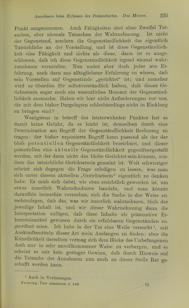 Punkt ausgenommen. Auch Fähigkeiten sind ohne Zweifel Tat- sachen, aber niemals Tatsachen der Wahrnehmung. Ist nicht der Gegenstand, sondern die Gegenständlichkeit das eigentlich Tatsächliche an der Vorstellung, und ist diese Gegenständlich- keit eine Fähigkeit und nichts als diese, dann ist es ausge- schlossen, dafs ich diese Gegenständlichkeit irgend einmal wahr- zunehmen vermöchte. Nun meint aber doch jeder aus Er- fahrung, noch dazu aus alltäglichster Erfahrung zu wissen, dafs sein Vorstellen auf Gegenstände „gerichtet“ ist; und mancher wird es überdies für selbstverständlich halten, dafs dieses Ge- richtetsein sogar noch ein wesentliches Moment der Gegenständ- lichkeit ausmache. Haben wir hier nicht Anforderungen vor uns, die mit dem bisher Dargelegten schlechterdings nicht in Einklang zu bringen sind? Wenigstens in betreff des letzterwähnten Punktes hat es damit keine Gefahr, da es leicht ist, demselben durch eine Determination am Begriff der Gegenständlichkeit Rechnung zu tragen: der bisher exponierte Begriff kann passend als der der blofs potentiellen Gegenständlichkeit bezeichnet, und dieser potentiellen eine aktuelle Gegenständlichkeit gegenübergestellt werden, mit der dann nicht das blofse Gerichtet sein-können, son- dern das tatsächliche Gerichtetsein gemeint ist. Weit schwieriger scheint sich dagegen die Frage erledigen zu lassen, was man sich unter diesem aktuellen „Gerichtetsein“ eigentlich zu denken habe. Es mufs sich dabei, wie eben ersichtlich geworden ist, um etwas innerlich Wahrnehmbares handeln, und man könnte daraufhin immerhin versuchen, sich die Sache in der Weise zu- rechtzulegen, dafs das, was wir innerlich wahrnehmen, blofs der jeweilige Inhalt ist, und wir dieser Wahrnehmung dann die Interpretation zufügen, dafs diese Inhalte als präsumtive Er- kenntnismittel gewissen durch sie erfafsbaren Gegenständen zu- geordnet seien. Ich habe in der Tat eine Weile versucht1, mit Auskunftsmitteln dieser Art mein Auslangen zu finden; aber die Künstlichkeit derselben vermag sich dem Blicke des Unbefangenen doch nur in sehr unvollkommener Weise zu verbergen, und so scheint es mir kein geringer Gewinn, dafs durch Hinweis auf die I atsache der Annahmen nun auch an dieser Stelle Rat ge- schafft werden kann. 1 Auch in Vorlesungen. Meinong, Über Annahmen, 2. Aufl. 15