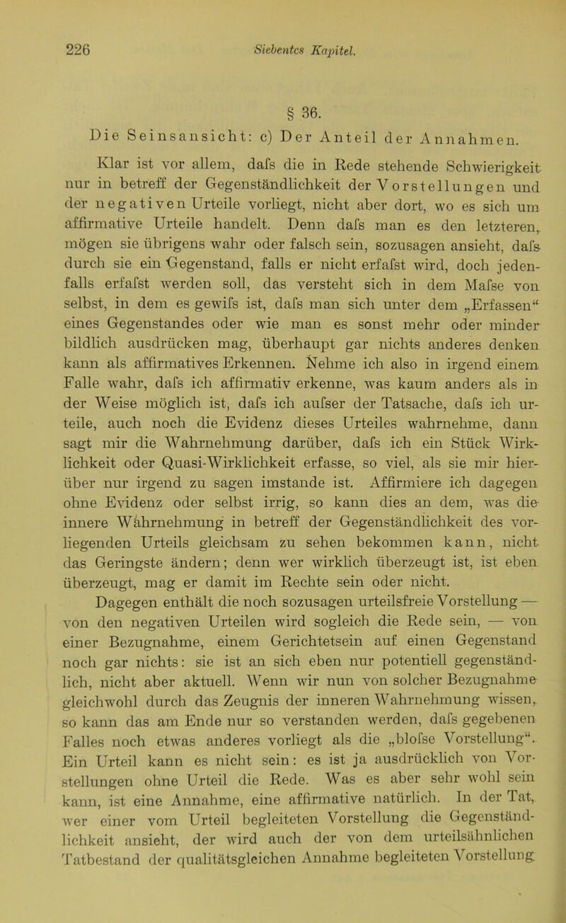 § 36. Die Seinsansicht: c) Der Anteil der Annahmen. Klar ist vor allem, dafs die in Rede stehende Schwierigkeit nur in betreff der Gegenständlichkeit der Vorstellungen und der negativen Urteile vorliegt, nicht aber dort, wo es sich um affirmative Urteile handelt. Denn dafs man es den letzteren,, mögen sie übrigens wahr oder falsch sein, sozusagen ansieht, dafs durch sie ein Gegenstand, falls er nicht erfafst wird, doch jeden- falls erfafst werden soll, das versteht sich in dem Mafse von selbst, in dem es gewifs ist, dafs man sich unter dem „Erfassen“ eines Gegenstandes oder wie man es sonst mehr oder minder bildlich ausdrücken mag, überhaupt gar nichts anderes denken kann als affirmatives Erkennen. Nehme ich also in irgend einem Falle wahr, dafs ich affirmativ erkenne, was kaum anders als in der Weise möglich ist, dafs ich aufser der Tatsache, dafs ich ur- teile, auch noch die Evidenz dieses Urteiles wahrnehme, dann sagt mir die Wahrnehmung darüber, dafs ich ein Stück Wirk- lichkeit oder Quasi-Wirklichkeit erfasse, so viel, als sie mir hier- über nur irgend zu sagen imstande ist. Affirmiere ich dagegen ohne Evidenz oder selbst irrig, so kann dies an dem, was die innere Wahrnehmung in betreff der Gegenständlichkeit des vor- liegenden Urteils gleichsam zu sehen bekommen kann, nicht das Geringste ändern; denn wer wirklich überzeugt ist, ist eben überzeugt, mag er damit im Rechte sein oder nicht. Dagegen enthält die noch sozusagen urteilsfreie Vorstellung — von den negativen Urteilen wird sogleich die Rede sein, — von einer Bezugnahme, einem Gerichtetsein auf einen Gegenstand noch gar nichts: sie ist an sich eben nur potentiell gegenständ- lich, nicht aber aktuell. Wenn wir nun von solcher Bezugnahme gleichwohl durch das Zeugnis der inneren Wahrnehmung wissen, so kann das am Ende nur so verstanden werden, dafs gegebenen Falles noch etwas anderes vorliegt als die „blofse Vorstellung“. Ein Urteil kann es nicht sein: es ist ja ausdrücklich von Vor- stellungen ohne Urteil die Rede. Was es aber sehr wohl sein kann, ist eine Annahme, eine affirmative natürlich. In der Tat, wer einer vom Urteil begleiteten Vorstellung die Gegenständ- lichkeit ansieht, der wird auch der von dem urteilsähnlichen Tatbestand der qualitätsgleichen Annahme begleiteten \ orstellung.