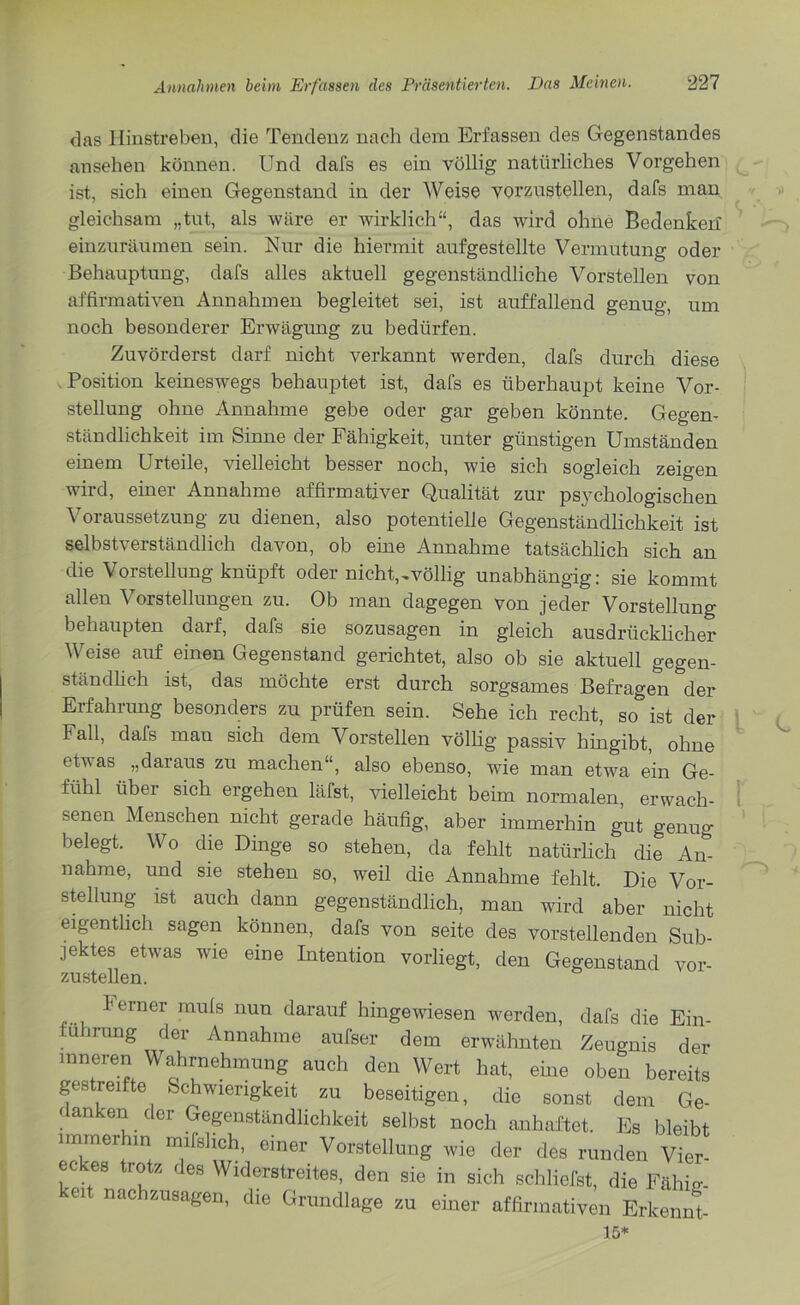 das Hinstreben, die Tendenz nach dem Erfassen des Gegenstandes ansehen können. Und dafs es ein völlig natürliches Vorgehen ist, sich einen Gegenstand in der Weise vorzustellen, dafs man gleichsam „tut, als wäre er wirklich“, das wird ohne Bedenken einzuräumen sein. Nur die hiermit aufgestellte Vermutung oder Behauptung, dafs alles aktuell gegenständliche Vorstellen von affirmativen Annahmen begleitet sei, ist auffallend genug, um noch besonderer Erwägung zu bedürfen. Zuvörderst darf nicht verkannt werden, dafs durch diese Position keineswegs behauptet ist, dafs es überhaupt keine Vor- stellung ohne Annahme gebe oder gar geben könnte. Gegen- ständlichkeit im Sinne der Fähigkeit, unter günstigen Umständen einem Urteile, vielleicht besser noch, wie sich sogleich zeigen wird, einer Annahme affirmativer Qualität zur psychologischen Voraussetzung zu dienen, also potentielle Gegenständlichkeit ist selbstverständlich davon, ob eine Annahme tatsächlich sich an die Vorstellung knüpft oder nicht,,völlig unabhängig: sie kommt allen Vorstellungen zu. Ob man dagegen von jeder Vorstellung behaupten darf, dafs sie sozusagen in gleich ausdrücklicher Weise auf einen Gegenstand gerichtet, also ob sie aktuell gegen- ständlich ist, das möchte erst durch sorgsames Befragen der Erfahrung besonders zu prüfen sein. Sehe ich recht, so ist der Fall, dafs man sich dem Vorstellen völlig passiv hingibt, ohne etwas „daraus zu machen“, also ebenso, wie man etwa ein Ge- fühl über sich ergehen läfst, vielleicht beim normalen, erwach- senen Menschen nicht gerade häufig, aber immerhin gut genug belegt. Wo die Dinge so stehen, da fehlt natürlich die An- nahme, und sie stehen so, weil die Annahme fehlt. Die Vor- stellung ist auch dann gegenständlich, man wird aber nicht eigentlich sagen können, dafs von seite des vorstehenden Sub- jektes etwas wie eine Intention vorliegt, den Gegenstand vor- zustellen. ferner muls nun darauf hingewiesen werden, dafs die Ein- ü irung der Annahme aulser dem erwähnten Zeugnis der mneren Wahrnehmung auch den Wert hat, eine oben bereits gestreifte Schwierigkeit zu beseitigen, die sonst dem Ge- danken der Gegenständlichkeit selbst noch anhaftet. Es bleibt immerhin mifshch, einer Vorstellung wie der des runden Vier- eckes trotz des Widerstreites, den sie in sich schliefst, die Fähm- eit nachzusagen, die Grundlage zu einer affirmativen Erkennt- 15*
