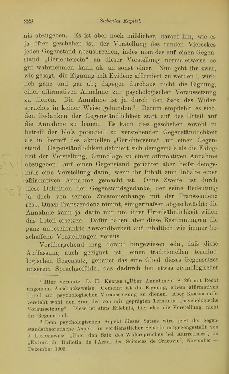 nis abzug-eben. Es ist aber noch mifslicher, darauf hin, wie es ja öfter geschehen ist, der Vorstellung des runden Viereckes jeden Gegenstand abzusprechen, indes man aas auf einen Gegen- stand „Gerichtetsein“ an dieser Vorstelluug normalerweise so gut wahrnehmen kann als an sonst einer. Nun geht ihr zwar, wie gesagt, die Eignung mit Evidenz affirmiert zu werden \ wirk- lich ganz und gar ab; dagegen durchaus nicht die Eignung, einer affirmativen Annahme zur psychologischen Voraussetzung zu dienen. Die Annahme ist ja durch den Satz des Wider- spruches in keiner Weise gebunden.1 2 Darum empfiehlt es sich, den Gedanken der Gegenständlichkeit statt auf das Urteil auf die Annahme zu bauen. Es kann dies geschehen sowohl in betreff der blofs potentiell zu verstehenden Gegenständlichkeit als in betreff des aktuellen „Gerichtetseins“ auf einen Gegen- stand. Gegenständlichkeit definiert sich demgemäfs als die Fähig- keit der Vorstellung, Grundlage zu einer affirmativen Annahme abzugeben: auf einen Gegenstand gerichtet aber heifst demge- mäfs eine Vorstellung dann, wenn ihr Inhalt zum Inhalte einer affirmativen Annahme gemacht ist. Ohne Zweifel ist durch diese Definition der Gegenstandsgedanke, der seine Bedeutung ja doch von seinem Zusammenhänge mit der Transzendenz resp. Quasi-Transzendenz nimmt, einigermafsen abgeschwächt: die Annahme kann ja darin nur um ihrer Urteilsähnlichkeit willen das Urteil ersetzen. Dafür haben aber diese Bestimmungen die ganz unbeschränkte Anwendbarkeit auf inhaltlich wie immer be- schaffene Vorstellungen voraus. Vorübergehend mag darauf hingewiesen sein, dafs diese Auffassung auch geeignet ist, einen traditionellen termino- logischen Gegensatz, genauer das eine Glied dieses Gegensatzes unserem Sprachgefühle, das dadurch bei etwas etymologischer 1 Hier vermutet D. H. Kerler („Über Annahmen“ S. 26) mit Recht ungenaue Ausdrucksweise. Gemeint ist die Eignung, einem affirmativen Urteil zur psychologischen Voraussetzung zu dienen. Aber Iyerler rnifs- versteht wohl den Sinn des von mir geprägten Terminus „psychologische Voraussetzung“. Diese ist stets Erlebnis, hier also die Vorstellung, nicht ihr Gegenstand. * Dem psychologischen Aspekt dieses Satzes wird jetzt der gegen- standstheoretische Aspekt in verdienstlicher Schärfe entgegengestellt von J. Lukasiewicz, „Über den Satz dos Widerspruches bei Aristoteles“, im „Extrait du Bulletin de l’Acad. des Sciences de Oracovie“, November — Dezember 1909.