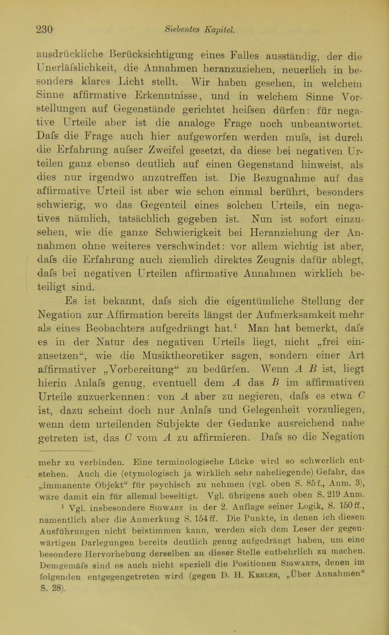 ausdrückliche Berücksichtigung eines Falles ausständig, der die Unerlälslichkeit, die Annahmen heranzuziehen, neuerlich in be- sonders klares Licht stellt. Wir haben gesehen, in welchem Sinne affirmative Erkenntnisse, und in welchem Sinne Vor- stellungen auf Gegenstände gerichtet heifsen dürfen: für nega- tive l rteile aber ist die analoge Frage noch unbeantwortet. Dafs die Frage auch hier aufgeworfen werden mufs, ist durch die Erfahrung aufser Zweifel gesetzt, da diese bei negativen Ur- teilen ganz ebenso deutlich auf einen Gegenstand hinweist, als dies nur irgendwo anzutreffen ist. Die Bezugnahme auf das affirmative Urteil ist aber wie schon einmal berührt, besonders schwierig, wo das Gegenteil eines solchen Urteils, ein nega- tives nämlich, tatsächlich gegeben ist. Nun ist sofort einzu- sehen, wie die ganze Schwierigkeit bei Heranziehung der An- nahmen ohne weiteres verschwindet: vor allem wichtig ist aber, dafs die Erfahrung auch ziemlich direktes Zeugnis dafür ablegt, dafs bei negativen Urteilen affirmative Annahmen wirklich be- teiligt sind. Es ist bekannt, dafs sich die eigentümliche Stellung der Negation zur Affirmation bereits längst der Aufmerksamkeit mehr als eines Beobachters aufgedrängt hat.* 1 Man hat bemerkt, dafs es in der Natur des negativen Urteils liegt, nicht „frei ein- zusetzen“, wie die Musiktheoretiker sagen, sondern einer Art affirmativer „Vorbereitung“ zu bedürfen. Wenn A B ist, liegt hierin Anlafs genug, eventuell dem A das B im affirmativen Urteile zuzuerkennen: von A aber zu negieren, dafs es etwa C ist, dazu scheint doch nur Anlafs und Gelegenheit vorzuliegen, wenn dem urteilenden Subjekte der Gedanke ausreichend nahe getreten ist, das C vom A zu affirmieren. Dafs so die Negation mehr zu verbinden. Eine terminologische Lücke wird so schwerlich ent- stehen. Auch die (etymologisch ja wirklich sehr naheliegende) Gefahr, das „immanente Objekt“ für psychisch zu nehmen (vgl. oben S. 85 f., Anm. 3), wäre damit ein für allemal beseitigt. Vgl. übrigens auch oben S. 219 Anm. 1 Vgl. insbesondere Sigwart in der 2. Auflage seiner Logik, S. 150ff., namentlich aber die Anmerkung S. 154ff. Die Punkte, in denen ich diesen Ausführungen nicht beistimmen kann, werden sich dem Leser der gegen- wärtigen Darlegungen bereits deutlich genug aufgedrängt haben, um eine besondere Hervorhebung derselben an dieser Stelle entbehrlich zu machen. Demgemäfs sind es auch nicht speziell die Positionen Sigwarts, denen im folgenden entgegengetreten wird (gegen D. H. Kbrleh, „Über Annahmen S. 28;.