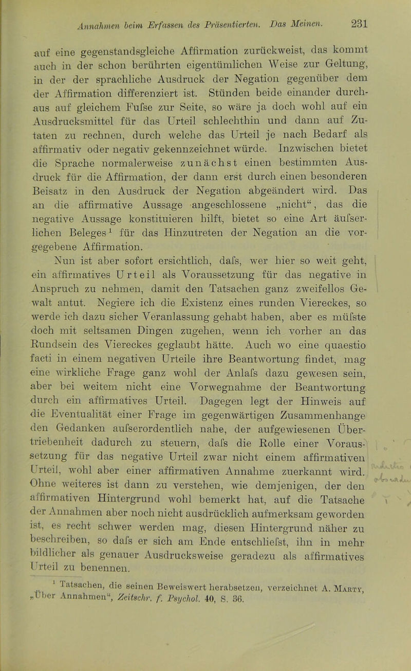 auf eine gegenstandsgleiche Affirmation zurückweist, das kommt auch in der schon berührten eigentümlichen Weise zur Geltung, in der der sprachliche Ausdruck der Negation gegenüber dem der Affirmation differenziert ist. Stünden beide einander durch- aus auf gleichem Fufse zur Seite, so wäre ja doch wohl auf ein Ausdrucksmittel für das Urteil schlechthin und dann auf Zu- taten zu rechnen, durch welche das Urteil je nach Bedarf als affirmativ oder negativ gekennzeichnet würde. Inzwischen bietet die Sprache normalerweise zunächst einen bestimmten Aus- druck für die Affirmation, der dann erst durch einen besonderen Beisatz in den Ausdruck der Negation abgeändert wird. Das an die affirmative Aussage angeschlossene „nicht“, das die negative Aussage konstituieren hilft, bietet so eine Art äufser- lichen Beleges1 für das Hinzutreten der Negation an die vor- gegebene Affirmation. Nun ist aber sofort ersichtlich, dafs, wer hier so weit geht, ein affirmatives Urteil als Voraussetzung für das negative in Anspruch zu nehmen, damit den Tatsachen ganz zweifellos Ge- walt antut. Negiere ich die Existenz eines runden Viereckes, so werde ich dazu sicher Veranlassung gehabt haben, aber es mlifste doch mit seltsamen Dingen zugehen, wenn ich vorher an das Rundsein des Viereckes geglaubt hätte. Auch wo eine quaestio facti in einem negativen Urteile ihre Beantwortung findet, mag eine wirkliche Frage ganz wohl der Anlafs dazu gewesen sein, aber bei weitem nicht eine Vorwegnahme der Beantwortung durch ein affirmatives Urteil. Dagegen legt der Flinweis auf die Eventualität einer Frage im gegenwärtigen Zusammenhänge den Gedanken aufserordentlich nahe, der aufgewiesenen Über- triebenheit dadurch zu steuern, dafs die Rolle einer Voraus- setzung für das negative Urteil zwar nicht einem affirmativen Urteil, wohl aber einer affirmativen Annahme zuerkannt wird. Ohne weiteres ist dann zu verstehen, wie demjenigen, der den affirmativen Hintergrund wohl bemerkt hat, auf die Tatsache der Annahmen aber noch nicht ausdrücklich aufmerksam geworden ist, es recht schwer werden mag, diesen Hintergrund näher zu beschreiben, so dals er sich am Ende entschliefst, ihn in mehr bildlicher als genauer Ausdrucksweise geradezu als affirmatives l rteil zu benennen. fatsachen, die seinen Beweiswert herabsetzen, verzeichnet A. Marty, „Uber Annahmen“, Zeitschr. f. Psychol. 40, S. 36.