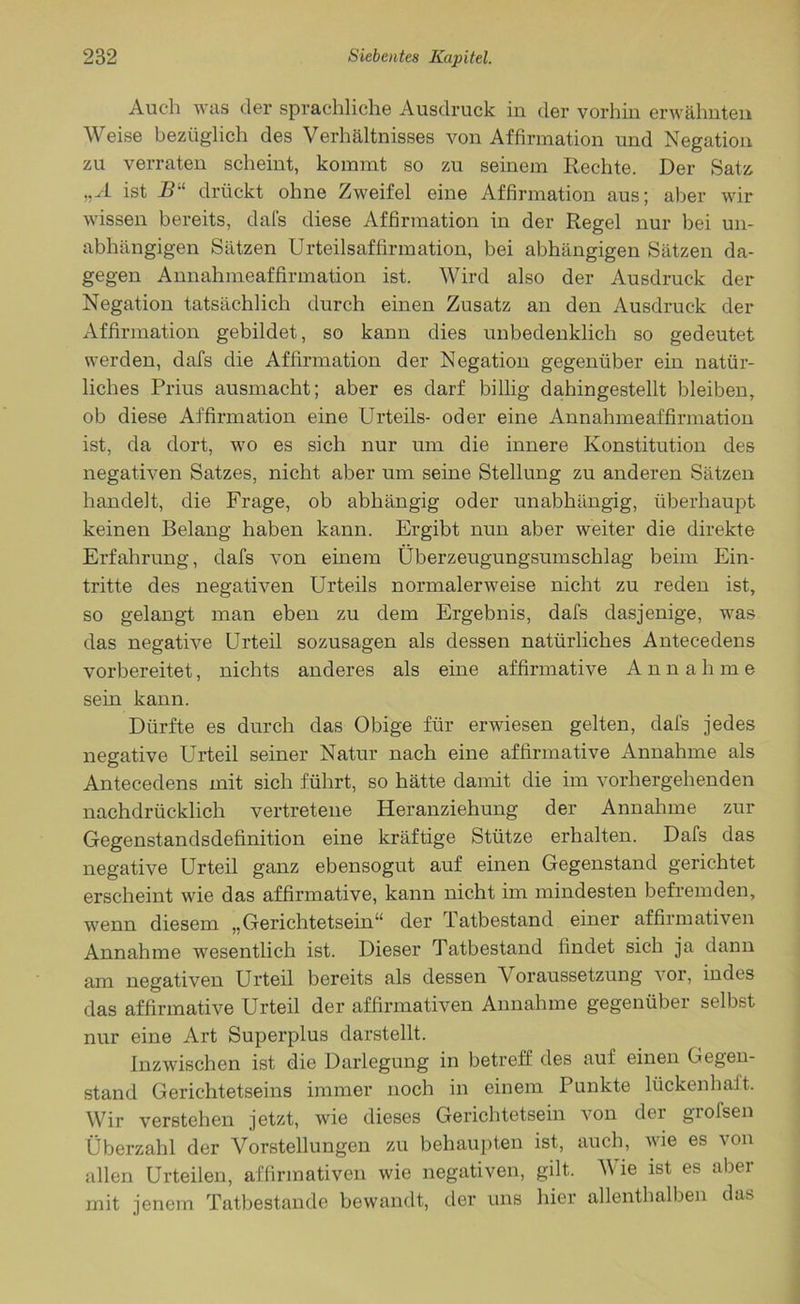 Auch was der sprachliche Ausdruck in der vorhin erwähnten Weise bezüglich des Verhältnisses von Affirmation und Negation zu verraten scheint, kommt so zu seinem Rechte. Der Satz „A ist B“ drückt ohne Zweifel eine Affirmation aus; aber wir wissen bereits, dafs diese Affirmation in der Regel nur bei un- abhängigen Sätzen Urteilsaffirmation, bei abhängigen Sätzen da- gegen Annahmeaffirmation ist. Wird also der Ausdruck der Negation tatsächlich durch einen Zusatz an den Ausdruck der Affirmation gebildet, so kann dies unbedenklich so gedeutet werden, dafs die Affirmation der Negation gegenüber ein natür- liches Prius ausmacht; aber es darf billig dahingestellt bleiben, ob diese Affirmation eine Urteils- oder eine Annahmeaffirmation ist, da dort, wo es sich nur um die innere Konstitution des negativen Satzes, nicht aber um seine Stellung zu anderen Sätzen handelt, die Frage, ob abhängig oder unabhängig, überhaupt keinen Belang haben kann. Ergibt nun aber weiter die direkte Erfahrung, dafs von einem Überzeugungsumschlag beim Ein- tritte des negativen Urteils normalerweise nicht zu reden ist, so gelangt man eben zu dem Ergebnis, dafs dasjenige, was das negative Urteil sozusagen als dessen natürliches Antecedens vorbereitet, nichts anderes als eine affirmative Annahme sein kann. Dürfte es durch das Obige für erwiesen gelten, dafs jedes negative Urteil seiner Natur nach eine affirmative Annahme als Antecedens mit sich führt, so hätte damit die im vorhergehenden nachdrücklich vertretene Heranziehung der Annahme zur Gegenstandsdefinition eine kräftige Stütze erhalten. Dafs das negative Urteil ganz ebensogut auf einen Gegenstand gerichtet erscheint wie das affirmative, kann nicht im mindesten befremden, wenn diesem „Gerichtetsein“ der Tatbestand einer affirmativen Annahme wesentlich ist. Dieser Tatbestand findet sich ja dann am negativen Urteil bereits als dessen Voraussetzung sor, indes das affirmative Urteil der affirmativen Annahme gegenüber selbst nur eine Art Superplus darstellt. Inzwischen ist die Darlegung in betreff des auf einen G egen- stand Gerichtetseins immer noch in einem Punkte lückenhaft. Wir verstehen jetzt, wie dieses Gerichtetsein von der grofsen Überzahl der Vorstellungen zu behaupten ist, auch, wie es von allen Urteilen, affirmativen wie negativen, gilt. Wie ist es aber mit jenem Tatbestände bewandt, der uns hier allenthalben das