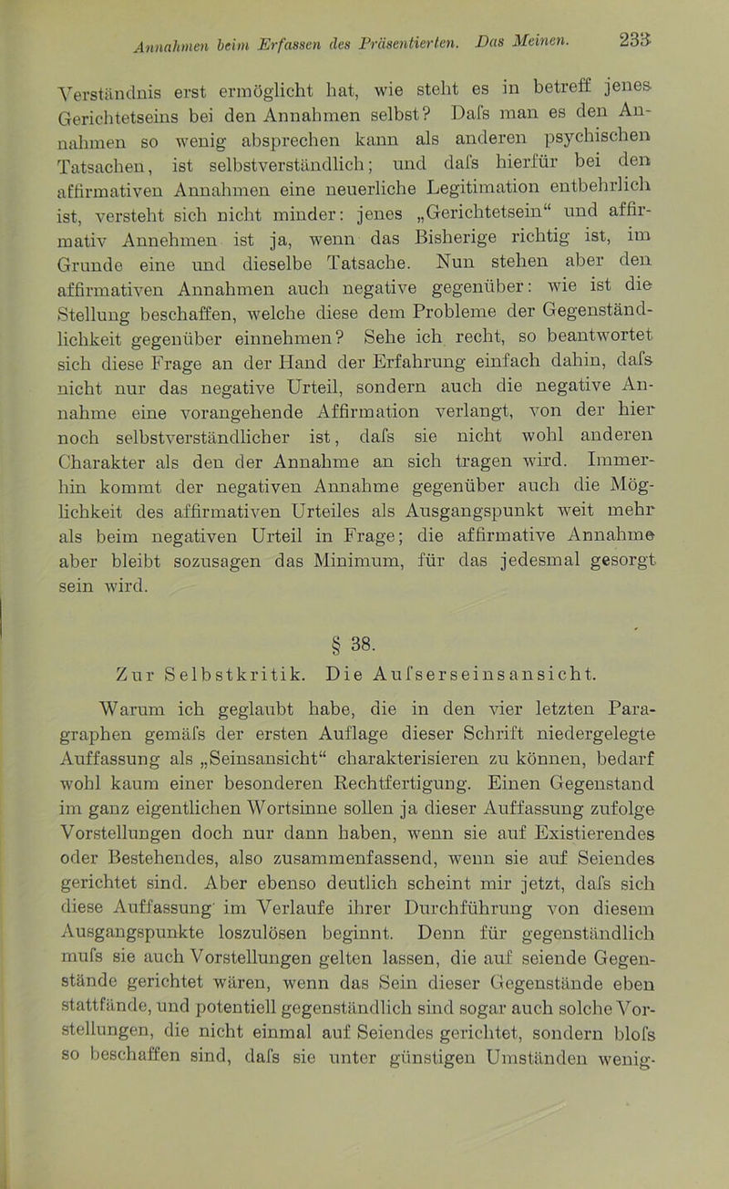 Verständnis erst ermöglicht hat, wie stellt es in betreff jenes- Gerichtetseins bei den Annahmen selbst? Dafs man es den An- nahmen so wenig absprechen kann als anderen psychischen Tatsachen, ist selbstverständlich; und dals hierfür bei den affirmativen Annahmen eine neuerliche Legitimation entbehrlich ist, versteht sich nicht minder: jenes „Gerichtetsein“ und affir- mativ Annehmen ist ja, wenn das Bisherige richtig ist, im Grunde eine und dieselbe Tatsache. Nun stehen aber den affirmativen Annahmen auch negative gegenüber: wie ist die Stellung beschaffen, welche diese dem Probleme der Gegenständ- lichkeit gegenüber einnehmen? Sehe ich recht, so beantwortet sich diese Frage an der Hand der Erfahrung einfach dahin, dafs nicht nur das negative Urteil, sondern auch die negative An- nahme eine vorangehende Affirmation verlangt, von der hier noch selbstverständlicher ist, dafs sie nicht wohl anderen Charakter als den der Annahme an sich tragen wird. Immer- hin kommt der negativen Annahme gegenüber auch die Mög- lichkeit des affirmativen Urteiles als Ausgangspunkt iveit mehr als beim negativen Urteil in Frage; die affirmative Annahme aber bleibt sozusagen das Minimum, für das jedesmal gesorgt sein wird. § 38. Zur Selbstkritik. Die Aufser sei ns ansich t. Warum ich geglaubt habe, die in den vier letzten Para- graphen gemäfs der ersten Auflage dieser Schrift niedergelegte Auffassung als „Seinsansicht“ charakterisieren zu können, bedarf wohl kaum einer besonderen Rechtfertigung. Einen Gegenstand im ganz eigentlichen Wortsinne sollen ja dieser Auffassung zufolge Vorstellungen doch nur dann haben, wenn sie auf Existierendes oder Bestehendes, also zusammenfassend, wenn sie auf Seiendes gerichtet sind. Aber ebenso deutlich scheint mir jetzt, dafs sich diese Auffassung im Verlaufe ihrer Durchführung von diesem Ausgangspunkte loszulösen beginnt. Denn für gegenständlich mufs sie auch Vorstellungen gelten lassen, die auf seiende Gegen- stände gerichtet wären, wenn das Sein dieser Gegenstände eben stattfände, und potentiell gegenständlich sind sogar auch solche Vor- stellungen, die nicht einmal auf Seiendes gerichtet, sondern blofs so beschaffen sind, dafs sie unter günstigen Umständen wenig-