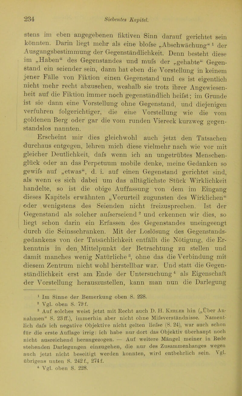 stens im eben angegebenen fiktiven Sinn darauf gerichtet sein könnten. Darin liegt mehr als eine blolse „Abschwächung“ 1 der Ausgangsbestimmung der Gegenständlichkeit. Denn besteht diese im „Haben“ des Gegenstandes und mufs der „gehabte“ Gegen- stand ein seiender sein, dann hat eben die Vorstellung in keinem jener Fälle von Fiktion einen Gegenstand und es ist eigentlich nicht mehr recht abzusehen, weshalb sie trotz ihrer Angewiesen- heit auf die Fiktion immer noch gegenständlich heifst; im Grunde ist sie dann eine Vorstellung ohne Gegenstand, und diejenigen verfuhren folgerichtiger, die eine Vorstellung wie die vom goldenen Berg oder gar die vom runden Viereck kurzweg gegen- standslos nannten. Erscheint mir dies gleichwohl auch jetzt den Tatsachen durchaus entgegen, lehren mich diese vielmehr nach wie vor mit gleicher Deutlichkeit, dafs wenn ich an ungetrübtes Menschen- glück oder an das Perpetuum mobile denke, meine Gedanken so gewifs auf „etwas“, d. i. auf einen Gegenstand gerichtet sind, als wenn es sich dabei um das alltäglichste Stück Wirklichkeit handelte, so ist die obige Auffassung von dem im Eingang dieses Kapitels erwähnten „Vorurteil zugunsten des Wirklichen“ oder wenigstens des Seienden nicht freizusprechen. Ist der Gegenstand als solcher aufserseiend 2 und erkennen wir dies, so liegt schon darin ein Erfassen des Gegenstandes uneingeengt durch die Seinsschranken. Mit der Loslösung des Gegenstands- gedankens von der Tatsächlichkeit entfällt die Nötigung, die Er- kenntnis in den Mittelpunkt der Betrachtung zu stellen und damit manches wenig Natürliche 3, ohne das die Verbindung mit diesem Zentrum nicht wohl herstellbar war. Und statt die Gegen- ständlichkeit erst am Ende der Untersuchung4 als Eigenschaft der Vorstellung herauszustellen, kann man nun die Darlegung 1 Im Sinne der Bemerkung oben S. 228. 2 Vgl. oben S. 79 f. 3 Auf solches weist jetzt mit Recht auch D. H. Kerler hin („Über An- nahmen“ S. 23ff.), immerhin aber nicht ohne MifsVerständnisse. Nament- lich dafs ich negative Objektive nicht gelten liefse (S. 24), war auch schon für die erste Auflage irrig: ich habe nur dort das Objektiv überhaupt noch nicht ausreichend herangezogen. — Auf weitere Mängel meiner in Rede stehenden Darlegungen einzugehen, die nur des Zusammenhanges wegen auch jetzt nicht beseitigt worden konnten, wird entbehrlich sein. gl- übrigens unten S. 242 f., 274 f. 4 Vgl. oben S. 228.