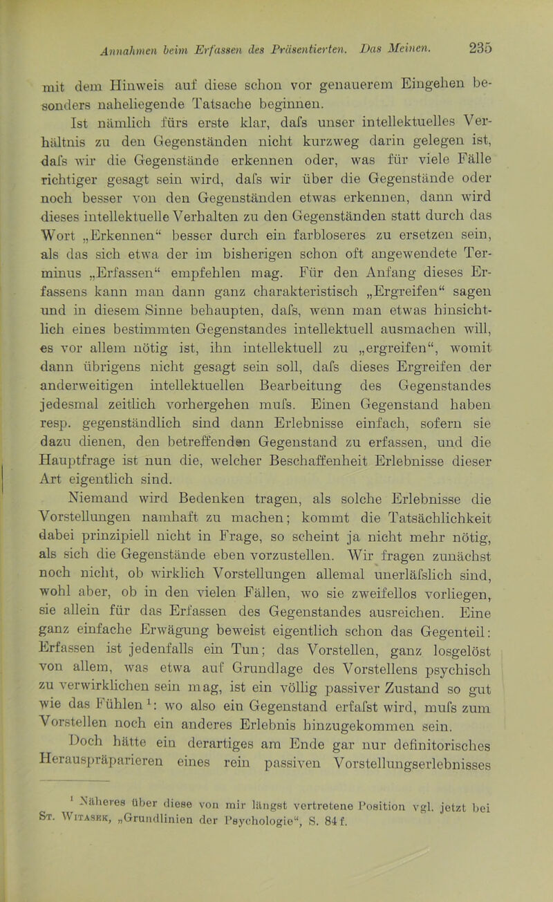 mit dem Hinweis auf diese schon vor genauerem Eingehen be- sonders naheliegende Tatsache beginnen. Ist nämlich fürs erste klar, dafs unser intellektuelles Ver- hältnis zu den Gegenständen nicht kurzweg darin gelegen ist, dafs wir die Gegenstände erkennen oder, was für viele Fälle richtiger gesagt sein wird, dafs wir über die Gegenstände oder noch besser von den Gegenständen etwas erkennen, dann wird dieses intellektuelle Verhalten zu den Gegenständen statt durch das Wort „Erkennen“ besser durch ein farbloseres zu ersetzen sein, als das sich etwa der im bisherigen schon oft angewendete Ter- minus „Erfassen“ empfehlen mag. Für den Anfang dieses Er- fassens kann man dann ganz charakteristisch „Ergreifen“ sagen und in diesem Sinne behaupten, dafs, wenn man etwas hinsicht- lich eines bestimmten Gegenstandes intellektuell ausmachen will, es vor allem nötig ist, ihn intellektuell zu „ergreifen“, womit dann übrigens nicht gesagt sein soll, dafs dieses Ergreifen der anderweitigen intellektuellen Bearbeitung des Gegenstandes jedesmal zeitlich vorhergehen mufs. Einen Gegenstand haben resp. gegenständlich sind dann Erlebnisse einfach, sofern sie dazu dienen, den betreffenden Gegenstand zu erfassen, und die Hauptfrage ist nun die, welcher Beschaffenheit Erlebnisse dieser Art eigentlich sind. Niemand wird Bedenken tragen, als solche Erlebnisse die Vorstellungen namhaft zu machen; kommt die Tatsächlichkeit dabei prinzipiell nicht in Frage, so scheint ja nicht mehr nötig, als sich die Gegenstände eben vorzustellen. Wir fragen zunächst noch nicht, ob wirklich Vorstellungen allemal unerläfslich sind, wohl aber, ob in den vielen Fällen, wo sie zweifellos vorliegen, sie allein für das Erfassen des Gegenstandes ausreichen. Eine ganz einfache Erwägung beweist eigentlich schon das Gegenteil: Erfassen ist jedenfalls ein Tun; das Vorstellen, ganz losgelöst von allem, was etwa auf Grundlage des Vorstellens psychisch zu verwirklichen sein mag, ist ein völlig passiver Zustand so gut wie das I ühlen 1: wo also ein Gegenstand erfafst wird, mufs zum Vorstellen noch ein anderes Erlebnis hinzugekommen sein. Doch hätte ein derartiges am Ende gar nur definitorisches Herauspräparieren eines rein passiven Vorstellungserlebnisses Näheres über diese von mir längst vertretene Position vgl. jetzt bei St. W itaskk, „Grundlinien der Psychologie“, S. 84 f.