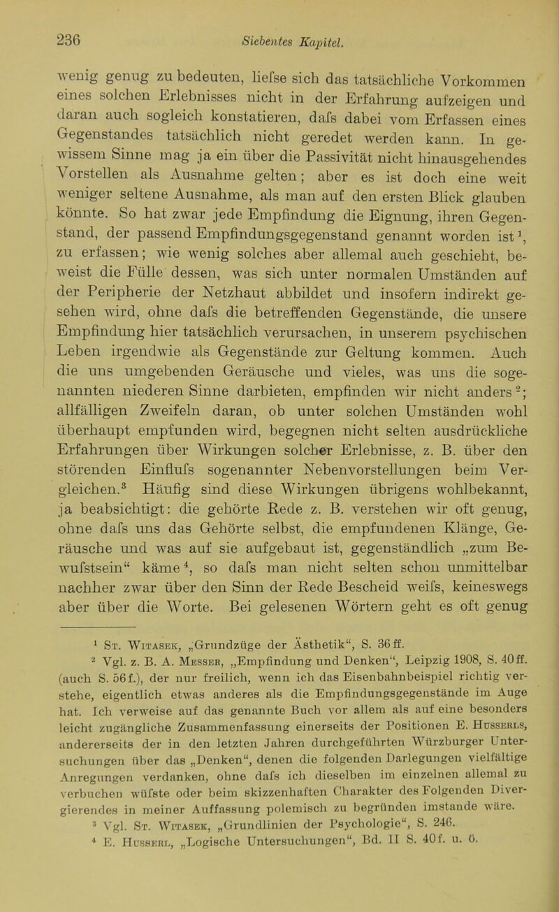 \\ cuig genug zu bedeuten, lielse sich das tatsächliche Vorkommen eines solchen Erlebnisses nicht in der Erfahrung aufzeigen und daian auch sogleich konstatieren, dafs dabei vom Erfassen eines Gegenstandes tatsächlich nicht geredet werden kann. In ge- wissem Sinne mag ja ein über die Passivität nicht hinausgehendes A orstellen als Ausnahme gelten; aber es ist doch eine weit weniger seltene Ausnahme, als man auf den ersten Blick glauben könnte. So hat zwar jede Empfindung die Eignung, ihren Gegen- stand, der passend Empfindungsgegenstand genannt worden ist1, zu erfassen; wie wenig solches aber allemal auch geschieht, be- weist die Fülle dessen, was sich unter normalen Umständen auf der Peripherie der Netzhaut abbildet und insofern indirekt ge- sehen wdrd, ohne dafs die betreffenden Gegenstände, die unsere Empfindung hier tatsächlich verursachen, in unserem psychischen Leben irgendwie als Gegenstände zur Geltung kommen. Auch die uns umgebenden Geräusche und vieles, was uns die soge- nannten niederen Sinne darbieten, empfinden wir nicht anders2; allfälligen Zweifeln daran, ob unter solchen Umständen wohl überhaupt empfunden wird, begegnen nicht selten ausdrückliche Erfahrungen über Wirkungen solcher Erlebnisse, z. B. über den störenden Einflufs sogenannter Nebenvorstellungen beim Ver- gleichen.3 Häufig sind diese Wirkungen übrigens wohlbekannt, ja beabsichtigt: die gehörte Rede z. B. verstehen wir oft genug, ohne dafs uns das Gehörte selbst, die empfundenen Klänge, Ge- räusche und was auf sie aufgebaut ist, gegenständlich „zum Be- wufstsein“ käme4, so dafs man nicht selten schon unmittelbar nachher zwar über den Sinn der Rede Bescheid weifs, keineswegs aber über die AVorte. Bei gelesenen Wörtern geht es oft genug 1 St. Witasek, „Grundzüge der Ästhetik“, S. 36 ff. 2 Vgl. z. B. A. Messer, „Empfindung und Denken“, Leipzig 1908, S. 40 ff. (auch S. 56 f.), der nur freilich, wenn ich das Eisenbahnbeispiel richtig ver- stehe, eigentlich etwas anderes als die Empfindungsgegenstände im Auge hat. Ich verweise auf das genannte Buch vor allem als auf eine besonders leicht zugängliche Zusammenfassung einerseits der Positionen E. Hosserls, andererseits der in den letzten Jahren durch geführten Würzburger l nter- suchungen über das „Denken“, denen die folgenden Darlegungen vielfältige Anregungen verdanken, ohne dafs ich dieselben im einzelnen allemal zu verbuchen wütete oder beim skizzenhaften Charakter des folgenden Diver- gierendes in meiner Auffassung polemisch zu begründen imstande wäre. 3 Vgl. St. Witasek, „Grundlinien der Psychologie“, S. 246. 1 E. Hüsserl, „Logische Untersuchungen“, Bd. LI S. 40f. u. ü.