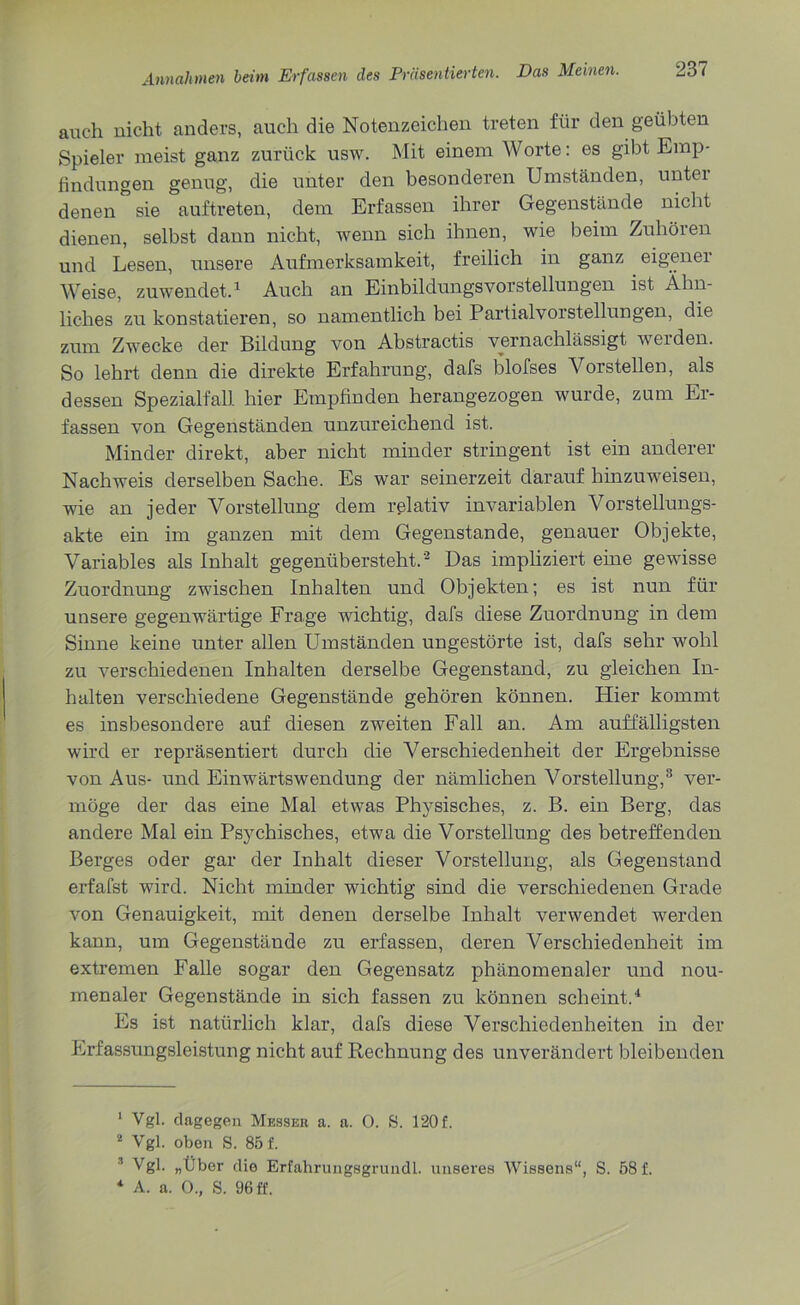 auch nicht anders, auch die Notenzeichen treten für den geübten Spieler meist ganz zurück usw. Mit einem Worte: es gibt Emp- findungen genug, die unter den besonderen Umständen, unter denen sie auftreten, dem Erfassen ihrer Gegenstände nicht dienen, selbst dann nicht, wenn sich ihnen, wie beim Zuhören und Lesen, unsere Aufmerksamkeit, freilich in ganz eigener Weise, zuwendet.1 Auch an EinbildungsVorstellungen ist Ähn- liches zu konstatieren, so namentlich bei Partialvorstellungen, die zum Zwecke der Bildung von Abstractis vernachlässigt weiden. So lehrt denn die direkte Erfahrung, dafs blofses Vorstellen, als dessen Spezialfall hier Empfinden herangezogen wurde, zum Er- fassen von Gegenständen unzureichend ist. Minder direkt, aber nicht minder stringent ist ein anderer Nachweis derselben Sache. Es war seinerzeit darauf hinzuweisen, wie an jeder Vorstellung dem relativ invariablen Vorstellungs- akte ein im ganzen mit dem Gegenstände, genauer Objekte, Variables als Inhalt gegenübersteht.’2 Das impliziert eine gewisse Zuordnung zwischen Inhalten und Objekten; es ist nun für unsere gegenwärtige Frage wichtig, dafs diese Zuordnung in dem Sinne keine unter allen Umständen ungestörte ist, dafs sehr wohl zu verschiedenen Inhalten derselbe Gegenstand, zn gleichen In- halten verschiedene Gegenstände gehören können. Hier kommt es insbesondere auf diesen zweiten Fall an. Am auffälligsten wird er repräsentiert durch die Verschiedenheit der Ergebnisse von Aus- und Einwärtswendung der nämlichen Vorstellung,3 ver- möge der das eine Mal etwas Physisches, z. B. ein Berg, das andere Mal ein Psychisches, etwa die Vorstellung des betreffenden Berges oder gar der Inhalt dieser Vorstellung, als Gegenstand erfafst wird. Nicht minder wichtig sind die verschiedenen Grade von Genauigkeit, mit denen derselbe Inhalt verwendet werden kann, um Gegenstände zu erfassen, deren Verschiedenheit im extremen Falle sogar den Gegensatz phänomenaler und nou- menaler Gegenstände in sich fassen zu können scheint.4 Es ist natürlich klar, dafs diese Verschiedenheiten in der Erfassungsleistung nicht auf Rechnung des unverändert bleibenden 1 Vgl. dagegen Messer a. a. 0. S. 120 f. 2 Vgl. oben S. 85 f. Vgl. „Über die Erfahrungsgrundl. unseres Wissens“, S. 58 f. * A. a. O., S. 96 ff.