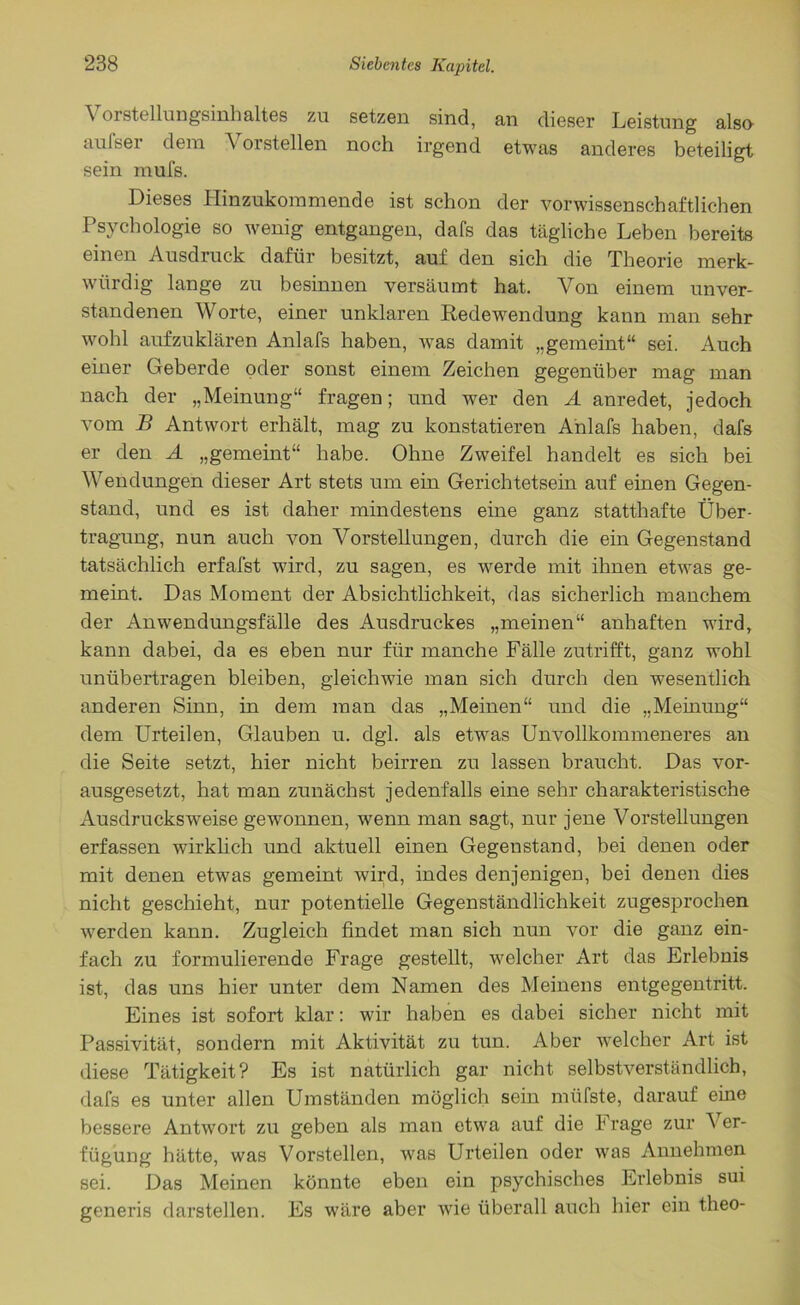 \ 01 Stellungsinhaltes zu setzen sind, an dieser Leistung also aufser dem Vorstellen noch irgend etwas anderes beteiligt sein mufs. Dieses Hinzukommende ist schon der vorwissenschaftlichen Psychologie so wenig entgangen, dafs das tägliche Leben bereits einen Ausdruck dafür besitzt, auf den sich die Theorie merk- würdig lange zu besinnen versäumt hat. Von einem unver- standenen Worte, einer unklaren Redewendung kann man sehr wohl aufzuklären Anlafs haben, was damit „gemeint“ sei. Auch einer Geberde oder sonst einem Zeichen gegenüber mag man nach der „Meinung“ fragen; und wer den A anredet, jedoch vom B Antwort erhält, mag zu konstatieren Anlafs haben, dafs er den A „gemeint“ habe. Ohne Zweifel handelt es sich bei Wendungen dieser Art stets um ein Gerichtetsein auf einen Gegen- stand, und es ist daher mindestens eine ganz statthafte Über- tragung, nun auch von Vorstellungen, durch die ein Gegenstand tatsächlich erfafst wird, zu sagen, es werde mit ihnen etwas ge- meint. Das Moment der Absichtlichkeit, das sicherlich manchem der Anwendungsfälle des Ausdruckes „meinen“ anhaften wird, kann dabei, da es eben nur für manche Fälle zutrifft, ganz wohl unübertragen bleiben, gleichwie man sich durch den wesentlich anderen Sinn, in dem man das „Meinen“ und die „Meinung“ dem Urteilen, Glauben u. dgl. als etwas Unvollkommeneres an die Seite setzt, hier nicht beirren zu lassen braucht. Das vor- ausgesetzt, hat man zunächst jedenfalls eine sehr charakteristische Ausdrucksweise gewonnen, wenn man sagt, nur jene Vorstellungen erfassen wirklich und aktuell einen Gegenstand, bei denen oder mit denen etwas gemeint wird, indes denjenigen, bei denen dies nicht geschieht, nur potentielle Gegenständlichkeit zugesprochen werden kann. Zugleich findet man sich nun vor die ganz ein- fach zu formulierende Frage gestellt, welcher Art das Erlebnis ist, das uns hier unter dem Namen des Meinens entgegentritt. Eines ist sofort klar: wir haben es dabei sicher nicht mit Passivität, sondern mit Aktivität zu tun. Aber wrelcher Art ist diese Tätigkeit? Es ist natürlich gar nicht selbstverständlich, dafs es unter allen Umständen möglich sein miifste, darauf eine bessere Antwort zu geben als man etwa auf die Frage zur V er- fügung hätte, was Vorstellen, was Urteilen oder was Annehmen sei. Das Meinen könnte eben ein psychisches Erlebnis sui generis darstellen. Es wäre aber wie überall auch hier ein tlieo-