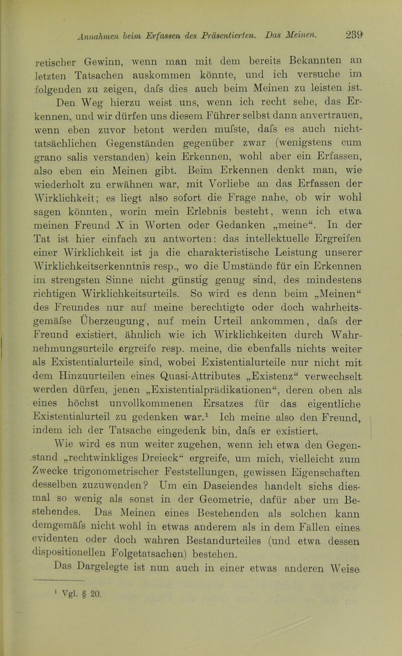 retischer Gewinn, wenn man mit dem bereits Bekannten an letzten Tatsachen auskommen könnte, und ich versuche im folgenden zu zeigen, dafs dies auch beim Meinen zu leisten ist.. Den Weg hierzu weist uns, wenn ich recht sehe, das Er- kennen, und wir dürfen uns diesem Führer selbst dann anvertrauen, wenn eben zuvor betont werden mufste, dafs es auch nicht- tatsächlichen Gegenständen gegenüber zwar (wenigstens cum grano salis verstanden) kein Erkennen, wohl aber ein Erfassen, also eben ein Meinen gibt. Beim Erkennen denkt man, wio wiederholt zu erwähnen war, mit Vorliebe an das Erfassen der Wirklichkeit; es liegt also sofort die Frage nahe, ob wir wohl sagen könnten, worin mein Erlebnis besteht, wenn ich etwa meinen Freund X in Worten oder Gedanken „meine“. In der Tat ist hier einfach zu antworten: das intellektuelle Ergreifen einer Wirklichkeit ist ja die charakteristische Leistung unserer Wirklichkeitserkenntnis resp., wo die Umstände für ein Erkennen im strengsten Sinne nicht günstig genug sind, des mindestens richtigen Wirklichkeitsurteils. So wird es denn beim „Meinen“ des Freundes nur auf meine berechtigte oder doch wahrheits- gemäfse Überzeugung, auf mein Urteil ankommen, dafs der Freund existiert, ähnlich wie ich Wirklichkeiten durch Wahr- nehmungsurteile ergreife resp. meine, die ebenfalls nichts weiter als Existentialurteile sind, wobei Existentialurteile nur nicht mit dem Hinzuurteilen eines Quasi-Attributes „Existenz“ verwechselt werden dürfen, jenen „Existentialprädikationen“, deren oben als eines höchst unvollkommenen Ersatzes für das eigentliche Existentialurteil zu gedenken war.1 Ich meine also den Freund, indem ich der Tatsache eingedenk bin, dafs er existiert. Wie wird es nun weiter zugehen, wenn ich etwa den Gegen- stand „rechtwinkliges Dreieck“ ergreife, um mich, vielleicht zum Zwecke trigonometrischer Feststellungen, gewissen Eigenschaften desselben zuzuwenden? Um ein Daseiendes handelt sichs dies- mal so wenig als sonst in der Geometrie, dafür aber um Be- stehendes. Das Meinen eines Bestehenden als solchen kann demgemäfs nicht wohl in etwas anderem als in dem Fällen eines evidenten oder doch wahren Bestandurteiles (und etwa dessen dispositionellen Folgetatsachen) bestehen. Das Dargelegte ist nun auch in einer etwas anderen Weise Vgl. § 20.