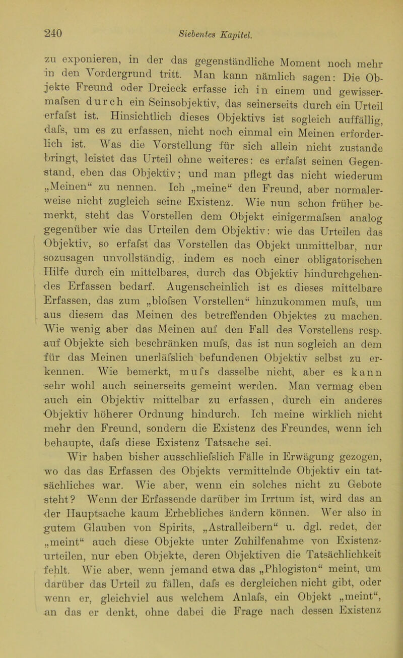zu exponieren, in der das gegenständliche Moment noch mehr in den Vordergrund tritt. Man kann nämlich sagen: Die Ob- jekte Fieund oder Dreieck erfasse ich in einem und gewisser- mafsen durch einSeinsobjektiv, das seinerseits durch ein Urteil •erfafst ist. Hinsichtlich dieses Objektivs ist sogleich auffällig, dafs, um es zu erfassen, nicht noch einmal ein Meinen erforder- lich ist. Was die Vorstellung für sich allein nicht zustande bringt, leistet das Urteil ohne weiteres: es erfafst seinen Gegen- stand, eben das Objektiv; und man pflegt das nicht wiederum „Meinen zu nennen. Ich „meine“ den Freund, aber normaler- weise nicht zugleich seine Existenz. Wie nun schon früher be- merkt, steht das Vorstellen dem Objekt einigermafsen analog gegenüber wie das Urteilen dem Objektiv: wie das Urteilen das Objektiv, so erfafst das Vorstellen das Objekt unmittelbar, nur sozusagen unvollständig, indem es noch einer obligatorischen Hilfe durch ein mittelbares, durch das Objektiv hindurchgehen- •des Erfassen bedarf. Augenscheinlich ist es dieses mittelbare Erfassen, das zum „blofsen Vorstellen“ hinzukommen mufs, um aus diesem das Meinen des betreffenden Objektes zu machen. Wie wenig aber das Meinen auf den Fall des Vorstellens resp. auf Objekte sich beschränken mufs, das ist nun sogleich an dem für das Meinen unerlässlich befundenen Objektiv selbst zu er- kennen. Wie bemerkt, mufs dasselbe nicht, aber es kann sehr wohl auch seinerseits gemeint werden. Man vermag eben auch ein Objektiv mittelbar zu erfassen, durch ein anderes Objektiv höherer Ordnung hindurch. Ich meine wirklich nicht mehr den Freund, sondern die Existenz des Freundes, wenn ich behaupte, dafs diese Existenz Tatsache sei. Wir haben bisher ausschliefslich Fälle in Erwägung gezogen, wo das das Erfassen des Objekts vermittelnde Objektiv ein tat- sächliches war. Wie aber, wenn ein solches nicht zu Gebote steht? Wenn der Erfassende darüber im Irrtum ist, wird das an der Hauptsache kaum Erhebliches ändern können. Wer also in gutem Glauben von Spirits, „Astralleibern“ u. dgl. redet, der „meint“ auch diese Objekte unter Zuhilfenahme von Existenz- urteilen, nur eben Objekte, deren Objektiven die Tatsächlichkeit fehlt. Wie aber, wenn jemand etwa das „Phlogiston“ meint, um darüber das Urteil zu fällen, dafs es dergleichen nicht gibt, oder wenn er, gleichviel aus welchem Anlafs, ein Objekt „meint“, an das er denkt, ohne dabei die Frage nach dessen Existenz