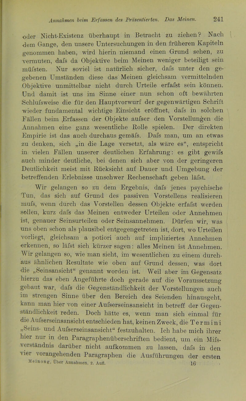 oder Nicht-Existenz überhaupt in Betracht zu ziehen? Nach ■dem Gange, den unsere Untersuchungen in den früheren Kapiteln genommen haben, wird hierin niemand einen Grund sehen, zu vermuten, dafs da Objektive beim Meinen weniger beteiligt sein müfsten. Nur soviel ist natürlich sicher, dafs unter den ge- gebenen Umständen diese das Meinen gleichsam vermittelnden Objektive unmittelbar nicht durch Urteile erfafst sein können. Und damit ist uns im Sinne einer nun schon oft bewährten ■Schlufsweise die für den Hauptvorwurf der gegenwärtigen Schrift wieder fundamental wichtige Einsicht eröffnet, dafs in solchen Fällen beim Erfassen der Objekte aufser den Vorstellungen die Annahmen eine ganz wesentliche Rolle spielen. Der direkten Empirie ist das auch durchaus gemäfs. Dafs man, um an etwas zu denken, sich „in die Lage versetzt, als wäre es“, entspricht in vielen Fällen unserer deutlichen Erfahrung: es gibt gewifs -auch minder deutliche, bei denen sich aber von der geringeren Deutlichkeit meist mit Rücksicht auf Dauer und Umgebung der betreffenden Erlebnisse unschwer Rechenschaft geben läfst. Wir gelangen so zu dem Ergebnis, dafs jenes ps}mhische Tun, das sich auf Grund des passiven Vorstellens realisieren mufs, wenn durch das Vorstellen dessen Objekte erfafst werden sollen, kurz dafs das Meinen entweder Urteilen oder Annehmen ist, genauer Seinsurteilen oder Seinsannehmen. Dürfen wir, was uns oben schon als plausibel entgegengetreten ist, dort, wro Urteilen vorliegt, gleichsam a potiori auch auf impliziertes Annehmen •erkennen, so läfst sich kürzer sagen: alles Meinen ist Annehmen. Wir gelangen so, wie man sieht, im wesentlichen zu einem durch- aus ähnlichen Resultate wie oben auf Grund dessen, was dort die „Seinsansicht“ genannt worden ist. Weil aber im Gegensatz hierzu das eben Angeführte doch gerade auf die Voraussetzung- gebaut war, dafs die Gegenständlichkeit der Vorstellungen auch im strengen Sinne über den Bereich des Seienden hinausgeht, kann man hier von einer Aufserseinsansicht in betreff der Gegen- ständlichkeit reden. Doch hätte es, wenn man sich einmal für die Aufserseinsansicht entschieden hat, keinen Zweck, die Termini „Seins- und Aufserseinsansicht“ festzuhalten. Ich habe mich ihrer hier nur in den Paragraphenüberschriften bedient, um ein Mifs- verständnis darüber nicht aufkommen zu lassen, dafs in den vier vorangehenden Paragraphen die Ausführungen der ersten Meinong, Über Annahmen, 2. Aufi. 16