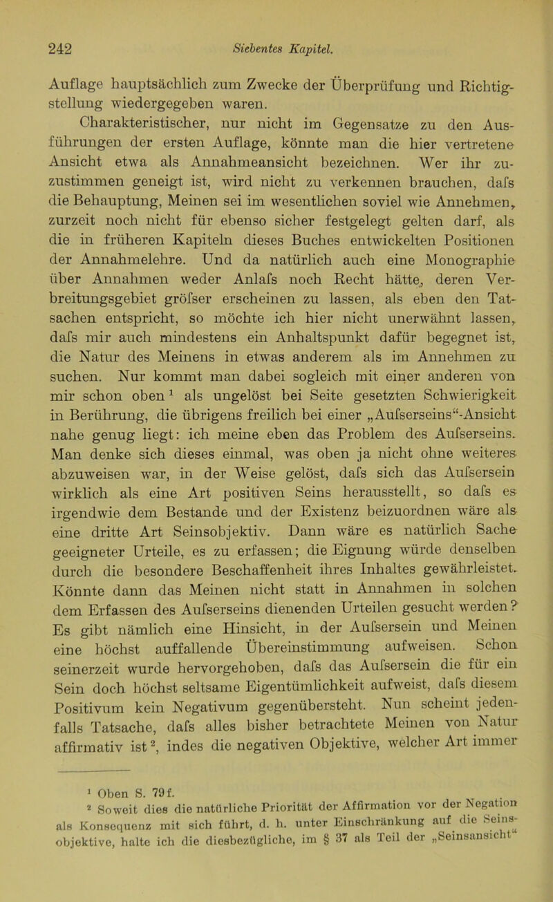 Auflage hauptsächlich zum Zwecke der Überprüfung und Richtig- stellung wiedergegeben waren. Charakteristischer, nur nicht im Gegensätze zu den Aus- führungen der ersten Auflage, könnte man die hier vertretene Ansicht etwa als Annahmeansicht bezeichnen. Wer ihr zu- zustimmen geneigt ist, wird nicht zu verkennen brauchen, dafs die Behauptung, Meinen sei im wesentlichen soviel wie Annehmen, zurzeit noch nicht für ebenso sicher festgelegt gelten darf, als die in früheren Kapiteln dieses Buches entwickelten Positionen der Annahmelehre. Und da natürlich auch eine Monographie über Annahmen weder Anlafs noch Recht hätte, deren Ver- breitungsgebiet gröfser erscheinen zu lassen, als eben den Tat- sachen entspricht, so möchte ich hier nicht unerwähnt lassen, dafs mir auch mindestens ein Anhaltspunkt dafür begegnet ist, die Natur des Meinens in etwas anderem als im Annehmen zu suchen. Nur kommt man dabei sogleich mit einer anderen von mir schon oben1 als ungelöst bei Seite gesetzten Schwierigkeit in Berührung, die übrigens freilich bei einer „Aufserseins“-Ansiclit nahe genug liegt: ich meine eben das Problem des Aufserseins. Man denke sich dieses einmal, was oben ja nicht ohne weiteres abzuweisen war, in der Weise gelöst, dafs sich das Aufsersein wirklich als eine Art positiven Seins herausstellt, so dafs es irgendwie dem Bestände und der Existenz beizuordnen wäre als eine dritte Art Seinsobjektiv. Dann wäre es natürlich Sache geeigneter Urteile, es zu erfassen; die Eignung würde denselben durch die besondere Beschaffenheit ihres Inhaltes gewährleistet. Könnte dann das Meinen nicht statt in Annahmen in solchen dem Erfassen des Aufserseins dienenden Urteilen gesucht werden ? Es gibt nämlich eine Hinsicht, in der Aufsersein und Meinen eine höchst auffallende Übereinstimmung aufweisen. Schon seinerzeit wurde hervorgehoben, dafs das Aufsersein die füi ein Sein doch höchst seltsame Eigentümlichkeit aufweist, dafs diesem Positivum kein Negativum gegenübersteht. Nun scheint jeden- falls Tatsache, dafs alles bisher betrachtete Meinen von Natur affirmativ ist2, indes die negativen Objektive, welcher Art immer 1 Oben S. 79 f. 2 Soweit dies die natürliche Priorität der Affirmation vor der Negation als Konsequenz mit sich führt, d. h. unter Einschränkung auf die c'n8^ objektive, halte ich die diesbezügliche, im § 37 als Teil der „Seinsansicht