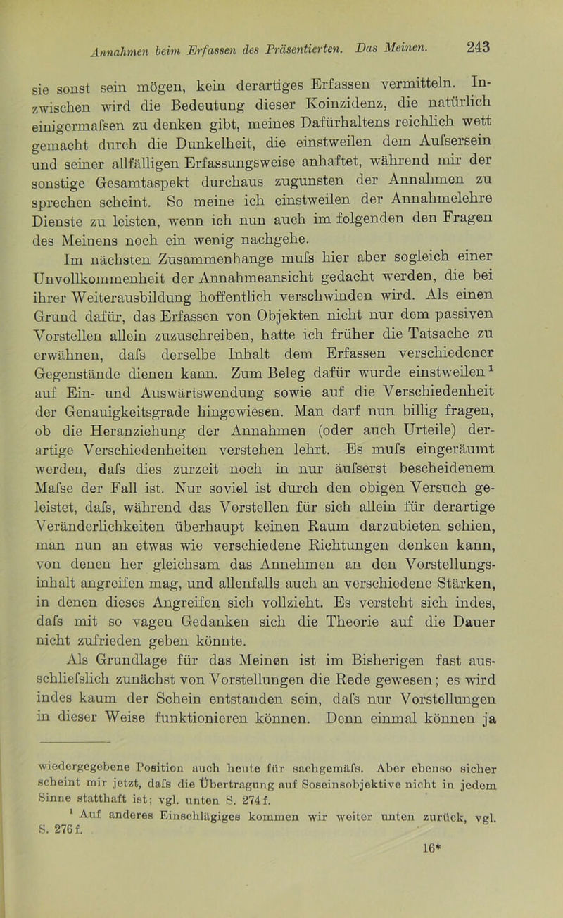 sie sonst sein mögen, kein derartiges Erfassen vermitteln. In- zwischen wird die Bedeutung dieser Koinzidenz, die natürlich einigermafsen zu denken gibt, meines Dafürhaltens reichlich wett gemacht durch die Dunkelheit, die einstweilen dem Aufsersein und seiner allfälligen Erfassungsweise anhaftet, während mir der sonstige Gesamtaspekt durchaus zugunsten der Annahmen zu sprechen scheint. So meine ich einstweilen der Annahmelehre Dienste zu leisten, wenn ich nun auch im folgenden den Fragen des Meinens noch ein wenig nachgehe. Im nächsten Zusammenhänge mufs hier aber sogleich einer Unvollkommenheit der Annahmeansicht gedacht werden, die bei ihrer Weiterausbildung hoffentlich verschwinden wird. Als einen Grund dafür, das Erfassen von Objekten nicht nur dem passiven Vorstellen allein zuzuschreiben, hatte ich früher die Tatsache zu erwähnen, dafs derselbe Inhalt dem Erfassen verschiedener Gegenstände dienen kann. Zum Beleg dafür wurde einstweilen1 auf Ein- und Auswärtswendung sowie auf die Verschiedenheit der Genauigkeitsgrade hingewiesen. Man darf nun billig fragen, ob die Heranziehung der Annahmen (oder auch Urteile) der- artige Verschiedenheiten verstehen lehrt. Es mufs eingeräumt werden, dafs dies zurzeit noch in nur äufserst bescheidenem Mafse der Fall ist. Nur soviel ist durch den obigen Versuch ge- leistet, dafs, während das Vorstellen für sich allein für derartige Veränderlichkeiten überhaupt keinen Raum darzubieten schien, man nun an etwas wie verschiedene Richtungen denken kann, von denen her gleichsam das Annehmen an den Vorstellungs- inhalt angreifen mag, und allenfalls auch an verschiedene Stärken, in denen dieses Angreifen sich vollzieht. Es versteht sich indes, dafs mit so vagen Gedanken sich die Theorie auf die Dauer nicht zufrieden geben könnte. Als Grundlage für das Meinen ist im Bisherigen fast aus- schliefslich zunächst von Vorstellungen die Rede gewesen; es wird indes kaum der Schein entstanden sein, dafs nur Vorstellungen in dieser Weise funktionieren können. Denn einmal können ja wiedergegebene Position auch heute für sachgemäfs. Aber ebenso sicher scheint mir jetzt, dafs die Übertragung auf Soseinsobjektive nicht in jedem Sinne statthaft ist; vgl. unten 8. 274f. ’ Auf anderes Einschlägiges kommen wir weiter unten zurück, vgl. 8. 276 f. 16*