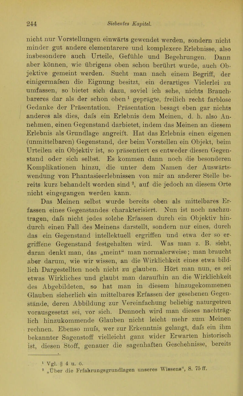 nicht nur Vorstellungen einwärts gewendet werden, sondern nicht minder gut andere elementarere und komplexere Erlebnisse, also insbesondere auch Urteile, Gefühle und Begehrungen. Dann aber können, wie übrigens oben schon berührt wurde, auch Ob- jektive gemeint werden. Sucht man nach einem Begriff, der einigermai'sen die Eignung besitzt, ein derartiges Vielerlei zu umfassen, so bietet sich dazu, soviel ich sehe, nichts Brauch- bareres dar als der schon oben 1 geprägte, freilich recht farblose Gedanke der Präsentation. Präsentation besagt eben gar nichts anderes als dies, dafs ein Erlebnis dem Meinen, d. h. also An- nehmen, einen Gegenstand darbietet, indem das Meinen an diesem Erlebnis als Grundlage angreift. Hat das Erlebnis einen eigenen (unmittelbaren) Gegenstand, der beim Vorstellen ein Objekt, beim Urteilen ein Objektiv ist, so präsentiert es entweder diesen Gegen- stand oder sich selbst. Es kommen dann noch die besonderen Komplikationen hinzu, die unter dem Namen der Auswärts- wendung von Phantasieerlebnissen von mir an anderer Stelle be- reits kurz behandelt worden sind 2, auf die jedoch an diesem Orte nicht eingegangen werden kann. Das Meinen selbst wurde bereits oben als mittelbares Er- fassen eines Gegenstandes charakterisiert. Nun ist noch nachzu- tragen, dafs nicht jedes solche Erfassen durch ein Objektiv hin- durch einen Fall des Meinens darstellt, sondern nur eines, durch das ein Gegenstand intellektuell ergriffen und etwa der so er- griffene Gegenstand festgehalten wird. Was man z. B. sieht, daran denkt man, das „meint“ man normalerweise; man braucht aber darum, wie wir wissen, an die Wirklichkeit eines etwa bild- lich Dargestellten noch nicht zu glauben. Hört man nun, es sei etwas Wirkliches und glaubt man daraufhin an die Wirklichkeit des Abgebildeten, so hat man in diesem hinzugekommenen Glauben sicherlich ein mittelbares Erfassen der gesehenen Gegen- stände, deren Abbildung zur Vereinfachung beliebig naturgetreu vorausgesetzt sei, vor sich. Dennoch wird man dieses nachträg- lich hinzukommende Glauben nicht leicht mehr zum Meinen rechnen. Ebenso mufs, wer zur Erkenntnis gelangt, dafs ein ihm bekannter Sagenstoff vielleicht ganz wider Erwarten historisch ist, diesen Stoff, genauer die sagenhaften Geschehnisse, bereits 1 Vgl. § 4 u. ü. 2 „Über die Frfahrungsgrundlagen unseres Wissens“, S. 75 ff,