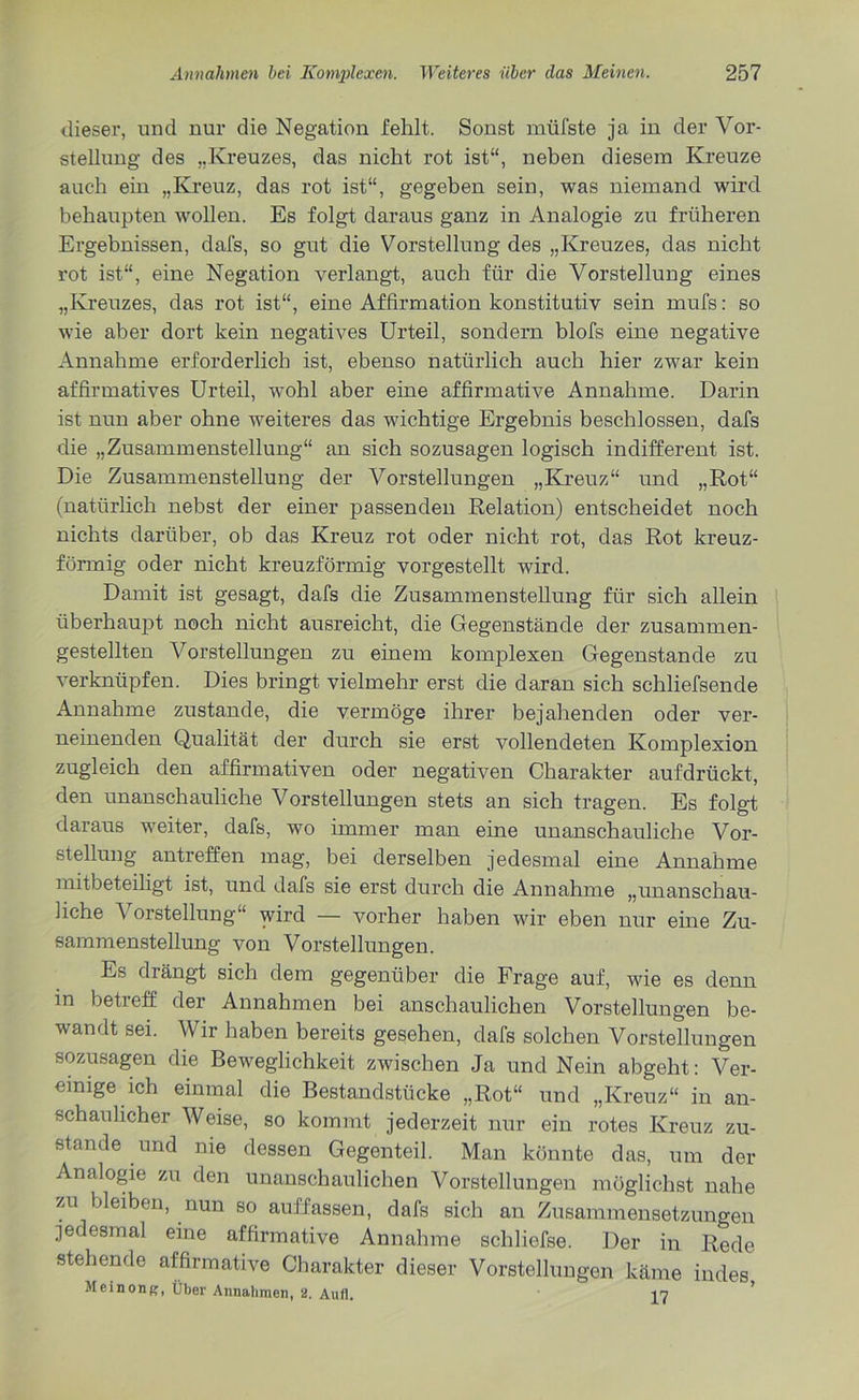 dieser, und nur die Negation fehlt. Sonst müfste ja in der Vor- stellung des „Kreuzes, das nicht rot ist“, neben diesem Kreuze auch ein „Kreuz, das rot ist“, gegeben sein, was niemand wird behaupten wollen. Es folgt daraus ganz in Analogie zu früheren Ergebnissen, dafs, so gut die Vorstellung des „Kreuzes, das nicht rot ist“, eine Negation verlangt, auch für die Vorstellung eines „Kreuzes, das rot ist“, eine Affirmation konstitutiv sein mufs: so wie aber dort kein negatives Urteil, sondern blofs eine negative Annahme erforderlich ist, ebenso natürlich auch hier zwar kein affirmatives Urteil, wohl aber eine affirmative Annahme. Darin ist nun aber ohne weiteres das wichtige Ergebnis beschlossen, dafs die „Zusammenstellung“ an sich sozusagen logisch indifferent ist. Die Zusammenstellung der Vorstellungen „Kreuz“ und „Rot“ (natürlich nebst der einer passenden Relation) entscheidet noch nichts darüber, ob das Kreuz rot oder nicht rot, das Rot kreuz- förmig oder nicht kreuzförmig vorgestellt wird. Damit ist gesagt, dafs die Zusammenstellung für sich allein überhaupt noch nicht ausreicht, die Gegenstände der zusammen- gestellten Vorstellungen zu einem komplexen Gegenstände zu verknüpfen. Dies bringt vielmehr erst die daran sich schliefsende Annahme zustande, die vermöge ihrer bejahenden oder ver- neinenden Qualität der durch sie erst vollendeten Komplexion zugleich den affirmativen oder negativen Charakter aufdrückt, den unanschauliche Vorstellungen stets an sich tragen. Es folgt daraus weiter, dafs, wo immer man eine unanschauliche Vor- stellung antreffen mag, bei derselben jedesmal eine Annahme mitbeteiligt ist, und dafs sie erst durch die Annahme „unanschau- liche Vorstellung“ wird — vorher haben wir eben nur eine Zu- sammenstellung von Vorstellungen. Es drängt sich dem gegenüber die Frage auf, wie es denn in beti eff. der Annahmen bei anschaulichen Vorstellungen be- wandt sei. Wir haben bereits gesehen, dafs solchen Vorstellungen sozusagen die Beweglichkeit zwischen Ja und Nein abgeht: Ver- einige ich einmal die Bestandstücke „Rot“ und „Kreuz“ in an- schaulicher Weise, so kommt jederzeit nur ein rotes Kreuz zu- stande und me dessen Gegenteil. Man könnte das, um der Analogie zu den unanschaulichen Vorstellungen möglichst nahe zu bleiben, nun so auffassen, dafs sich an Zusammensetzungen jedesmal eine affirmative Annahme schliefse. Der in Rede stehende affirmative Charakter dieser Vorstellungen käme indes Meinong, Über Annahmen, 2. Aufl. 17